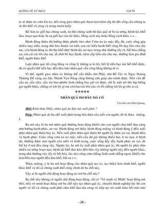ÑÖÔØNG VEÀ XÖÙ PHAÄT TAÄP VI
- 26 -
ta seõ ñöôïc no côm aám aùo, neáu caøng gieo nhaân quaû tham lam troäm caép thì ñôøi soáng cuûa chuùng ta
seõ ñoùi khoå voâ cuøng vaø trong muoân kieáp.
Keû laøm aùc gieát haïi chuùng sanh, aên thòt chuùng sanh thì haäu quaû seõ bò tai öông, beänh taät, khoå
ñau, hoaïn naïn hoaëc bò söï gieát haïi cuûa keû khaùc, baèng caùch naøy hoaëc baèng caùch khaùc v.v...
Haønh ñoäng thieän thì höôûng ñöôïc phöôùc baùo nhö: Côm aên aùo maëc ñaày ñuû, cuoäc soáng gaëp
nhieàu may maén, trong nhaø hoøa thuaän vui töôi, con caùi hieáu haïnh bieát vaâng lôøi daïy baûo cuûa cha
meï, coøn haønh ñoäng aùc thì thoï khoå nhö: beänh taät, tai naïn, trong nhaø thöôøng raày raø, baát hoøa chaúng
an, con caùi caõi lôøi cha meï, ñi chôi boû hoïc haønh, troäm caép tieàn cuûa cha meï, thöôøng laøm gia ñình
khoå, ngöôøi khaùc khoå.
Luaät nhaân quaû raát coâng baèng vaø coâng lyù khoâng ai lo loùt, hoái loä tieàn baïc maø heát khoå ñöôïc,
duø coù quyeàn theá tieàn baïc ñeán ñaâu luaät nhaân quaû vaãn coâng baèng khoâng tö vò.
Vì theá, ngöôøi gieo nhaân aùc khoâng theå caàu khaån chö Phaät, chö Boà Taùt vaø Ngoïc Hoaøng
Thöôïng Ñeá cuøng caùc baäc Thaùnh Vaïn Naêng cuõng khoâng cöùu giuùp cho mình ñöôïc. Neân vaán ñeà
caàu an, caàu sieâu, caàu xin ban phöôùc laønh chaúng bao giôø coù ñöôïc, chæ laø moät troø löøa bòp löôøng
gaït ngöôøi khaùc, chaúng coù ích lôïi gì maø coøn hao taøi toán cuûa voâ loái chaúng ích lôïi gì cho ai caû.

NHAÂN QUAÛ DO ÑAÂU MAØ COÙ
Caâu hoûi cuûa Dieäu Quang.
Hoûi: Kính thöa Thaày, nhaân quaû do ñaâu maø xuaát phaùt ?
Ñaùp: Nhaân quaû do ba choã xuaát phaùt trong baûn thaân cuûa moãi con ngöôøi, ñoù laø thaân, mieäng,
yù.
Ba nôi naøy laø ba nôi nhaân quaû thöôøng hoaït ñoäng khieán cho con ngöôøi chòu khoå ñau cuõng
nhö höôûng haïnh phuùc, an vui. Haønh ñoäng nôi thaân, haønh ñoäng mieäng vaø haønh ñoäng yù ñeàu xuaát
phaùt nhaân quaû thieän hay aùc. Neáu xuaát phaùt nhaân quaû thieän thì ngöôøi aáy ñöôïc an vui, thanh thaûn
vaø haïnh phuùc. Cuoäc soáng côm aên aùo maëc, tieàn cuûa dö giaû khoâng thieáu huït, ít tai naïn, ít beänh
taät, thöôøng ñöôïc moïi ngöôøi yeâu meán vaø kính troïng, cuoäc soáng ñaày daãy haïnh phuùc an vui, duø
baát kyø ôû nôi ñaâu cuõng vaäy. Ngöôïc laïi, ba nôi aáy xuaát phaùt nhaân quaû aùc, thì ngöôøi aáy phaûi chòu
nhieàu tai öông hoaïn naïn, beänh taät khoå ñau keùo ñeán buûa vaây khoâng ngöôøi naøy ñeán ngöôøi khaùc,
trong nhaø thöôøng xaûy raày raø baát hoøa, luùc naøo cuõng côm chaúng laønh canh chaúng ngon, khieán cho
taâm hoàn moïi ngöôøi ñeàu ñau khoå, baát an v.v..
Thaân, mieäng, yù laø ba nôi hoaït ñoäng cuûa nhaân quaû taïo aùc, taïo thieän laøm mình khoå, ngöôøi
khaùc khoå vaø taát caû chuùng sanh khoå cuõng chính do ba choã naøy.
Vaäy ai laø ngöôøi chuû ñoïâng hoaït ñoäng taïi nôi ba choã naøy?
Ba choã naøy khoâng coù ngöôøi chuû ñoäng hoaït ñoäng, chæ coù “Voâ minh vaø Minh” hoaït ñoäng maø
thoâi, neáu voâ minh hoaït ñoäng nôi ba choã naøy taïo nhaân quaû aùc, chuyeån thaønh nghieäp löïc thì con
ngöôøi vaø taát caû chuùng sanh phaûi chòu khoå ñau taän cuøng vaø tieáp tuïc taùi sanh luaân hoài maõi maõi
 
