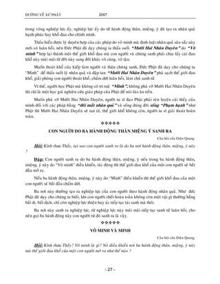 ÑÖÔØNG VEÀ XÖÙ PHAÄT 2007
- 27 -
trong voøng nghieäp löïc aáy, nghieäp löïc aáy do töøø haønh ñoäng thaân, mieäng, yù ñaõ taïo ra nhaân quaû
haïnh phuùc hay khoå ñau cho chính mình.
Thaáu hieåu ñöôïc lyù duyeân hôïp cuûa caùc phaùp do voâ minh maø ñònh luaät nhaân quaû saâu saéc naøy
môùi coù luaân hoài, neân Ñöùc Phaät ñaõ daïy chuùng ta thaáu suoát “Möôøi Hai Nhaân Duyeân” do “Voâ
minh” hôïp laïi thaønh moät theá giôùi khoå ñau maø con ngöôøi vaø chuùng sanh phaûi chòu laáy caùi ñau
khoå naøy maõi maõi töø ñôøi naøy sang ñôøi khaùc voâ cuøng, voâ taän.
Muoán thoaùt khoå cuûa kieáp laøm ngöôøi vaø thaân chuùng sanh, Ñöùc Phaät ñaõ daïy cho chuùng ta
“Minh” ñeå thaáu suoát lyù nhaân quaû vaø ñaäp tan “Möôøi Hai Nhaân Duyeân” phaù saïch theá giôùi ñau
khoå, giaûi phoùng con ngöôøi thoaùt khoå, chaám döùt luaân hoài, laøm chuû sanh töû.
Vì theá, ngöôøi hoïc Phaät maø khoâng coù trí tueä “Minh”, khoâng phaù vôõ Möôøi Hai Nhaân Duyeân
thì chæ laø moät hoïc giaû nghieân cöùu giaùo phaùp cuûa Phaät ñeå noùi laùo aên tieàn.
Muoán phaù vôõ Möôøi Hai Nhaân Duyeân, ngöôøi tu só ñaïo Phaät phaûi reøn luyeän caùi thaáy cuûa
mình ñoái vôùi caùc phaùp baèng “ñoâi maét nhaân quaû” vaø soáng ñuùng ñôøi soáng “Phaïm haïnh” nhö
Phaät thì Möôøi Hai Nhaân Duyeân seõ tan raõ, theá giôùi khoå khoâng coøn, ngöôøi tu só giaûi thoaùt hoaøn
toaøn.

CON NGÖÔØI DO BA HAØNH ÑOÄNG THAÂN MIEÄNG YÙ SANH RA
Caâu hoûi cuûa Dieäu Quang.
Hoûi: Kính thöa Thaày, taïi sao con ngöôøi sanh ra laø do ba nôi haønh ñoäng thaân, mieäng, yù naøy
?
Ñaùp: Con ngöôøi sanh ra do ba haønh ñoäng thaân, mieäng, yù neáu trong ba haønh ñoäng thaân,
mieäng, yù naøy do “Voâ minh” ñieàu khieån, taùc ñoäng thì theá giôùi ñau khoå cuûa moät con ngöôøi seõ baét
ñaàu môû ra.
Neáu ba haønh ñoäng thaân, mieäng, yù naøy do “Minh” ñieàu khieån thì theá giôùi khoå ñau cuûa moät
con ngöôøi seõ baét ñaàu chaám döùt.
Ba nôi naøy thöôøng taïo ra nghieäp löïc cuûa con ngöôøi theo haønh ñoäng nhaân quaû. Nhö ñöùc
Phaät ñaõ daïy cho chuùng ta bieát, khi con ngöôøi cheát hoaøn toaøn khoâng coøn moät vaät gì thöôøng haèng
baát di, baát dòch, chæ coøn nghieäp löïc thieän hay aùc tieáp tuïc taùi sanh maø thoâi.
Ba nôi naøy sanh ra nghieäp löïc, töø nghieäp löïc naøy maõi maõi tieáp tuïc sanh töû luaân hoài, cho
neân goïi ba haønh ñoäng naøy con ngöôøi töø ñoù sanh ra laø vaäy.

VOÂ MINH VAØ MINH
Caâu hoûi cuûa Dieäu Quang.
Hoûi: Kính thöa Thaày? Voâ minh laø gì? Noù ñieàu khieån nôi ba haønh ñoäng thaân, mieäng, yù naøy
maø theá giôùi ñau khoå cuûa moät con ngöôøi môû ra nhö theá naøo ?
 