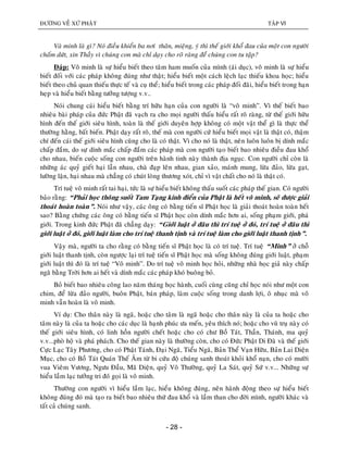 ÑÖÔØNG VEÀ XÖÙ PHAÄT TAÄP VI
- 28 -
Vaø minh laø gì? Noù ñieàu khieån ba nôi thaân, mieäng, yù thì theá giôùi khoå ñau cuûa moät con ngöôøi
chaám döùt, xin Thaày vì chuùng con maø chæ daïy cho roõ raøng ñeå chuùng con tu taäp?
Ñaùp: Voâ minh laø söï hieåu bieát theo taâm ham muoán cuûa mình (aùi duïc), voâ minh laø söï hieåu
bieát ñoái vôùi caùc phaùp khoâng ñuùng nhö thaät; hieåu bieát moät caùch leäch laïc thieáu khoa hoïc; hieåu
bieát theo chuû quan thieáu thöïc teá vaø cuï theå; hieåu bieát trong caùc phaùp ñoái ñaõi, hieåu bieát trong haïn
heïp vaø hieåu bieát baèng töôûng töôïng v.v..
Noùi chung caùi hieåu bieát baèng trí höõu haïn cuûa con ngöôøi laø “voâ minh”. Vì theá bieát bao
nhieâu baøi phaùp cuûa ñöùc Phaät ñaõ vaïch ra cho moïi ngöôøi thaáu hieåu raát roõ raøng, töø theá giôùi höõu
hình ñeán theá giôùi sieâu hình, toaøn laø theá giôùi duyeân hôïp khoâng coù moät vaät theå gì laø thöïc theå
thöôøng haèng, baát bieán. Phaät daïy raát roõ, theá maø con ngöôøi cöù hieåu bieát moïi vaät laø thaät coù, thaäm
chí ñeán caùi theá giôùi sieâu hình cuõng cho laø coù thaät. Vì cho noù laø thaät, neân luoân luoân bò dính maéc
chaáp ñaém, do söï dính maéc chaáp ñaém caùc phaùp maø con ngöôøi taïo bieát bao nhieâu ñieàu ñau khoå
cho nhau, bieán cuoäc soáng con ngöôøi treân haønh tinh naøy thaønh ñòa nguïc. Con ngöôøi chæ coøn laø
nhöõng aùc quyû gieát haïi laãn nhau, chaø ñaïp leân nhau, gian xaûo, maùnh mung, löøa ñaûo, löøa gaït,
löôøng laän, haïi nhau maø chaúng coù chuùt loøng thöông xoùt, chæ vì vaät chaát cho noù laø thaät coù.
Trí tueä voâ minh raát tai haïi, töùc laø söï hieåu bieát khoâng thaáu suoát caùc phaùp theá gian. Coù ngöôøi
baûo raèng: “Phaûi hoïc thoâng suoát Tam Taïng kinh ñieån cuûa Phaät laø heát voâ minh, seõ ñöôïc giaûi
thoaùt hoaøn toaøn”. Noùi nhö vaäy, caùc oâng coù baèng tieán só Phaät hoïc laø giaûi thoaùt hoaøn toaøn heát
sao? Baèng chöùng caùc oâng coù baèng tieán só Phaät hoïc coøn dính maéc hôn ai, soáng phaïm giôùi, phaù
giôùi. Trong kinh ñöùc Phaät ñaõ chaúng daïy: “Giôùi luaät ôû ñaâu thì trí tueä ôû ñoù, trí tueä ôû ñaâu thì
giôùi luaät ôû ñoù, giôùi luaät laøm cho trí tueä thanh tònh vaø trí tueä laøm cho giôùi luaät thanh tònh”.
Vaäy maø, ngöôøi ta cho raèng coù baèng tieán só Phaät hoïc laø coù trí tueä. Trí tueä “Minh” ôû choã
giôùi luaät thanh tònh, coøn ngöôïc laïi trí tueä tieán só Phaät hoïc maø soáng khoâng ñuùng giôùi luaät, phaïm
giôùi luaät thì ñoù laø trí tueä “Voâ minh”. Do trí tueä voâ minh hoïc hoûi, nhöõng nhaø hoïc giaû naøy chaáp
ngaõ baèng Trôøi hôn ai heát vaø dính maéc caùc phaùp khoù buoâng boû.
Boû bieát bao nhieâu coâng lao naêm thaùng hoïc haønh, cuoái cuøng cuõng chæ hoïc noùi nhö moät con
chim, ñeå löøa ñaûo ngöôøi, buoân Phaät, baùn phaùp, laøm cuoäc soáng trong danh lôïi, oâ nhuïc maø voâ
minh vaãn hoaøn laø voâ minh.
Ví duï: Cho thaân naøy laø ngaõ, hoaëc cho taâm laø ngaõ hoaëc cho thaân naøy laø cuûa ta hoaëc cho
taâm naøy laø cuûa ta hoaëc cho caùc duïc laø haïnh phuùc öa meán, yeâu thích noù; hoaëc cho vuõ truï naøy coù
theá giôùi sieâu hình, coù linh hoàn ngöôøi cheát hoaëc cho coù chö Boà Taùt, Thaàn, Thaùnh, ma quyû
v.v...phoø hoä vaø phaù phaùch. Cho theá gian naøy laø thöôøng coøn, cho coù Ñöùc Phaät Di Ñaø vaø theá giôùi
Cöïc Laïc Taây Phöông, cho coù Phaät Taùnh, Ñaïi Ngaõ, Tieåu Ngaõ, Baûn Theå Vaïn Höõu, Baûn Lai Dieän
Muïc, cho coù Boà Taùt Quaùn Theá AÂm töø bi cöùu ñoä chuùng sanh thoaùt khoûi khoå naïn, cho coù möôøi
vua Vieâm Vöông, Ngöu Ñaàu, Maõ Dieän, quyû Voâ Thöôøng, quyû La Saùt, quyû Söù v.v... Nhöõng söï
hieåu laàm laïc töôûng tri ñoùù goïi laø voâ minh.
Thöôøng con ngöôøi vì hieåu laàm laïc, hieåu khoâng ñuùng, neân haønh ñoäng theo söï hieåu bieát
khoâng ñuùng ñoù maø taïo ra bieát bao nhieâu thöù ñau khoå vaø laàm than cho ñôøi mình, ngöôøi khaùc vaø
taát caû chuùng sanh.
 