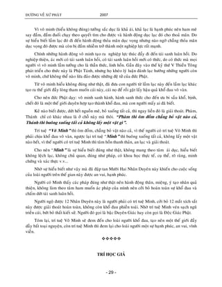 ÑÖÔØNG VEÀ XÖÙ PHAÄT 2007
- 29 -
Vì voâ minh (hieåu khoâng ñuùng) töôûng saéc duïc laø khaû aùi, khaû laïc laø haïnh phuùc neân ham meâ
say ñaém, ñaém ñuoái chaïy theo quyeát tìm cho ñöôïc vaø haønh ñoäng duïc laïc ñoù cho thoaû maõn. Do
söï hieåu bieát laàm laïc ñoù ñi ñeán haønh ñoäng thoûa maõn duïc voïng nhöng naøo ngôø chaúng thoûa maõn
duïc voïng ñoù ñöôïc maø coøn bò ñaém nhieãm trôû thaønh moät nghieäp löïc raát maïnh.
Chính nhöõng haønh ñoäng voâ minh taïo ra nghieäp löïc thuùc ñaåy ñi ñeán taùi sanh luaân hoài. Do
nghieäp thieän, aùc môùi coù taùi sanh luaân hoài, coù taùi sanh luaân hoài môùi coù thöùc, do coù thöùc maø moïi
ngöôøi vì voâ minh laàm töôûng cho laø thaàn thöùc, linh hoàn. Gaàn ñaây vaøo theá kyû thöù V Thieàn Toâng
phaùt trieån cho thöùc naøy laø Phaät Taùnh, nhöng hoï kheùo lyù luaän ñaùnh laïc höôùng nhöõng ngöôøi coøn
voâ minh, chöù khoâng theå naøo löøa ñaûo ñöôïc nhöõng ñeä töû cuûa ñöùc Phaät.
Töø voâ minh hieåu khoâng ñuùng nhö thaät, ñaõ ñöa con ngöôøi töø laàm laïc naøy ñeán laàm laïc khaùc
taïo ra theá giôùi ñaày loøng tham muoán caùi naøy, caùi noï ñeå roài gaët laáy haäu quaû khoå ñau voâ vaøn.
Cho neân ñöùc Phaät daïy: voâ minh sanh haønh, haønh sanh thöùc cho ñeán öu bi saàu khoå, bònh,
cheát ñoù laø moät theá giôùi duyeân hôïp taïo thaønh khoå ñau, maø con ngöôøi maáy ai ñaõ bieát.
Keû naøo bieát ñöôïc, döùt heát nguoàn meâ, boû xuoáng taát caû, thì ngay lieàn ñoù laø giaûi thoaùt. Phaøm,
Thaùnh chæ coù khaùc nhau laø ôû choã naøy maø thoâi. “Phaøm thì oâm ñoàm chaúng boû vaät naøo caû,
Thaùnh thì buoâng xuoáng taát caû khoâng laáy moät vaät gì”.
Trí tueä “Voâ Minh” thì oâm ñoàm, chaúng boû vaät naøo caû, vì theá ngöôøi coù trí tueä Voâ Minh thì
phaûi chòu khoå ñau voâ vaøn, ngöôïc laïi trí tueä “Minh” thì buoâng xuoáng taát caû, khoâng laáy moät vaät
naøo heát, vì theá ngöôøi coù trí tueä Minh thì taâm hoàn thanh thaûn, an laïc vaø giaûi thoaùt.
Cho neân “Minh” laø söï hieåu bieát ñuùng nhö thaät, khoâng mang theo taâm aùi duïc, hieåu bieát
khoâng leäch laïc, khoâng chuû quan, ñuùng nhö phaùp, coù khoa hoïc thöïc teá, cuï theå, roõ raøng, minh
chöùng vaø xaùc thöïc v.v...
Nhôø söï hieåu bieát nhö vaäy maø ñaõ ñaäp tan Möôøi Hai Nhaân Duyeân naøy khieán cho cuoäc soáng
cuûa loaøi ngöôøi treân theá gian naøy ñöôïc an vui, haïnh phuùc.
Ngöôøi coù Minh thaáy caùc phaùp ñuùng nhö thaät neân haønh ñoäng thaân, mieäng, yù taïo nhaân quaû
thieän, khoâng laøm theo taâm ham muoán aùc phaùp cuûa mình neân côûi boû hoaøn toaøn söï khoå ñau vaø
chaám döùt taùi sanh luaân hoài.
Ngöôøi ngoä ñöôïc 12 Nhaân Duyeân naøy laø ngöôøi phaûi coù trí tueä Minh, côûi boû 12 maét xích saét
naøy ñöôïc giaûi thoaùt hoaøn toaøn, khoâng coøn khoå ñau phieàn toaùi. Nhôø trí tueä Minh veùn saïch nguõ
trieàn caùi, böùt boû thaát kieát söû. Ngöôøi ñoù goïi laø baäc Duyeân Giaùc hay coøn goïi laø Ñoâïc Giaùc Phaät.
Toùm laïi, trí tueä Voâ Minh seõ ñem ñeán cho loaøi ngöôøi khoå ñau, taïo neân moät theá giôùi ñaày
daãy baát toaïi nguyeän, coøn trí tueä Minh thì ñem laïi cho loaøi ngöôøi moät söï haïnh phuùc, an vui, vónh
vieãn.

TRÍ HOÏC GIAÛ
 