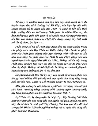 ÑÖÔØNG VEÀ XÖÙ PHAÄT 2007
- 3 -
LÔØI NOÙI ÑAÀU
Töø ngaøy coù chöông trình vaán ñaïo ñeán nay, moïi ngöôøi ai coù ñuû
duyeân ñöôïc ñoïc saùch Ñöôøng Veà Xöù Phaät, laàn löôïc hoï ñeàu hieåu
thoâng ñöôøng loái tu haønh cuûa ñaïo Phaät, vaø cuõng laø baét ñaàu thaáy
ñöôïc nhöõng ñieàu sai traùi trong Phaät giaùo raát nhieàu hieän nay, do
aûnh höôûng taäp quaùn daân gian vaø caùc phaùp moân cuûa ngoaïi ñaïo troän
laån laøm cho chaùnh phaùp cuûa Phaät bieán daïng, mang ñaày tính chaát
meâ tín, dò ñoan, laïc haäu v.v...
Phaàn ñoâng soá tín ñoà Phaät giaùo ñang laàm laïc quay cuoàng trong
caùc phaùp moân cuûa Ñaïi Thöøa vaø Thieàn Ñoâng Ñoä, cho ñoù laø phaùp
moân cuûa Phaät giaùo, nhöng naøo ngôø chöông trình vaán ñaïo ñaõ laàn
löôïc laøm saùng toû, phaùp naøo cuûa Phaät laø cuûa Phaät, phaùp naøo cuûa
ngoaïi ñaïo laø cuûa ngoaïi ñaïo (Baø La Moân), khoâng theå aån nuùp trong
Phaät giaùo, chuyeân laøm vieäc löøa ñaûo vaø löôøng gaït tín ñoà Phaät giaùo
nhö vaäy ñöôïc. Ñöôøng Veà Xöù Phaät seõ chæ thaúng vaø vaïch roõ giuùp caùc
baïn khoâng coøn hieåu leäch laïc vaø sai laàm nöõa.
Ñaõ gaàn hai möôi laêm theá kyû nay, con ngöôøi ñaõ bò giaùo phaùp naøy
löøa gaït quaù nhieàu, ñeán giôø naøy maø moïi ngöôøi coøn ñang soáng trong
giaác mô cuûa “Ñaïi Thöøa vaø Toái Thöôïng Thöøa” laø cuûa Phaät giaùo ö!.
Moät giaác mô tuyeät vôøi, ñöa con ngöôøi vaøo coõi moäng cuûa theá giôùi
sieâu hình, “thöôøng haèng, thöôøng bieát, thöôøng nghe, thöôøng thaáy,
baát bieán, haïnh phuùc, an laïc (thöôøng, laïc, ngaõ, tònh)”.
Ñaïi Thöøa ñaõ xaây döïng moät coõi “Cöïc Laïc Taây Phöông” ñeå thoûa
maõn moïi nhu caàu duïc voïng cuûa con ngöôøi theá gian, muoán chi ñöôïc
naáy, do söï dieãn taû caûnh giôùi Taây Phöông Cöïc Laïc quaù ñeïp ñeõ nhö
trong kinh Di Ñaø. Moät caûnh giôùi lyù töôûng, maø ai nghe ñeán cuõng ñeàu
phaûi ham meâ thích thuù.
 