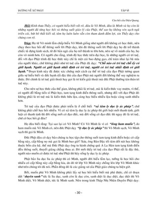 ÑÖÔØNG VEÀ XÖÙ PHAÄT TAÄP VI
- 30 -
Caâu hoûi cuûa Dieäu Quang.
Hoûi: Kính thöa Thaày, coù ngöôøi hieåu bieát raát roõ, ñaâu laø Voâ Minh, ñaâu laø Minh vaø hoï coøn laø
nhöõng ngöôøi ñaõ töøng hoïc hoûi vaø thoâng suoát giaùo lyù cuûa Phaät, theá sao hoï khoâng veùn saïch nguõ
trieàn caùi, böùt boû thaát kieát söû, taâm hoï luoân luoân vaãn coøn tham danh ñaém lôïi, xin Thaày daïy cho
chuùng con roõ.
Ñaùp: Hoï töø Voâ minh laàm chaáp hieåu Voâ Minh gioáng nhö ngöôøi doát khoâng coù hoïc thöùc, neân
chaïy theo hoïc hoûi ñeå thoâng suoát lôøi Phaät daïy, khi ñaõ thoâng suoát lôøi Phaät daïy hoï ñaõ trôû thaønh
chieác tuû ñöïng kinh saùch, töø ñoù baûn ngaõ cuûa hoï trôû thaønh to lôùn hôn, neân söï voâ minh cuûa hoï, hoï
coøn voâ minh hôn. Coù ngöôøi cho raèng, trình ñoä hoïc thöùc treân ñaïi hoïc, laø nhöõng ngöôøi coù trí tueä,
ñoái vôùi ñaïo Phaät trình ñoä hoïc thöùc naøy chæ laø moät caùi bao ñöïng gaïo, chæ toaøn nhai laïi baõ mía
cuûa ngöôøi khaùc, chöù khoâng phaûi nhö trí tueä cuûa Phaät ñaõ daïy: “Choã naøo coù trí tueä choã aáy coù
giôùi haïnh. Ngöôøi coù giôùi haïnh nhaát ñònh coù trí tueä, ngöôøi coù trí tueä nhaát ñònh coù giôùi
haïnh.” Ñoaïn kinh naøy ñaõ ñöôïc xaùc chöùng moät caùch cuï theå trí tueä cuûa ñaïo Phaät töông quan
giöõa söï hieåu bieát vaø ñöùc haïnh raát ñaëc thuø cuûa ñaïo Phaät maø ngöôøi ñôøi khoâng theå suy nghieäm ra
ñöôïc. Ñoù chính laø trí tueä giaûi thoaùt hay goïi laø tri kieán giaûi thoaùt maø ñöùc Phaät thöôøng taùn thaùn trí
tueä naøy.
Cho neân söï hoïc thöùc cuûa theá gian, khoâng phaûi laø trí tueä, maø laø kieán thöùc vay möôïn, vì theá,
coù ngöôøi ñoã baèng tieán só Phaät hoïc, tam taïng kinh ñieån thoâng suoát, nhöng ñoái vôùi ñaïo Phaät ñoù
khoâng phaûi laø trí tueä maø laø kieán thöùc höõu laäu, caøng hoïc hieåu nhieàu laäu hoaëc caøng sanh nhieàu
hôn.
Trí tueä cuûa ñaïo Phaät ñöôïc phaùt trieån laø ôû choã bieát “xaû taâm ly duïc ly aùc phaùp”. chöù
khoâng phaûi choã hoïc hoûi nhieàu. Vì coù xaû taâm ly duïc ly aùc phaùp thì giôùi luaät môùi thanh tònh, giôùi
luaät coù thanh tònh thì ñôøi soáng môùi coù ñaïo ñöùc, maø ñôøi soáng coù ñaïo ñöùc thì ngay ñoù laø trí tueä,
chöù coù hoïc hoûi gì ñaâu?
Hoï ñaâu bieát raèng: Taïi sao laïi coù Voâ Minh? Coù Voâ Minh laø vì coù “loøng ham muoán”, do
ham muoán maø Voâ Minh coù, neân ñöùc Phaät daïy “ly duïc ly aùc phaùp” thì Voâ Minh saïch, Voâ Minh
saïch thì goïi laø Minh.
Ñöùc Phaät ñaâu coù daïy baûo chuùng ta hoïc taäp cho thoâng suoát tam taïng kinh ñieån hoaëc coù caáp
baèng naøy, caáp baèng noï maø goïi laø Minh bao giôø? Xöa, oâng Baøn Ñaëc toái taêm doát naùt hoïc khoâng
thuoäc boán caâu keä, theá maø Ñöùc Phaät daïy oâng tu haønh chöùng quaû A La Haùn tam taïng kinh ñieån
ñeàu thoâng suoát, thuyeát giaûng chaúng thua ai. Ñoù môùi thaáy trí tueä cuûa ñaïo Phaät raát laø ñaëc thuø,
ngöôøi naøo muoán coù ñöôïc trí tueä nhö Phaät thì haõy soáng ly duïc ly aùc phaùp.
Phaät baûo lìa duïc lìa aùc phaùp thì coù Minh, ngöôøi ñôøi hieåu laàm laïc, töôûng laø hoïc hoûi cho
nhieàu coù caáp baèng naøy caáp baèng kia, do ñoù töø lôùp Voâ Minh naøy choàng leân lôùp Voâ Minh khaùc
nhö treân chuùng toâi ñaõ noùi. Phaàn ñoâng ñoù laø caùc giaûng sö cuûa Phaät giaùo chuùng ta hieän giôø.
Bôûi, muoán phaù Voâ Minh khoâng phaûi laáy söï hoïc hoûi hieåu bieát maø phaù ñöôïc, chæ coù ñoaïn
döùt “duyeân sanh” töùc laø lìa duïc, sanh coøn laø duïc coøn, sanh dieät laø duïc dieät, duïc dieät thì Voâ
Minh dieät, Voâ Minh dieät, töùc laø Minh sanh. Neân trong kinh Thaäp Nhò Nhaân Duyeân Phaät daïy:
 