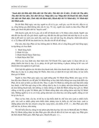 ÑÖÔØNG VEÀ XÖÙ PHAÄT 2007
- 31 -
“Sanh dieät thì Höõu dieät Höõu dieät thì Thuû dieät, Thuû dieät thì AÙi dieät, AÙi dieät thì Thoï dieät,
Thoï dieät thì Xuùc dieät, Xuùc dieät thì Luïc Nhaäp dieät, Luïc Nhaäp dieät thì Danh Saéc dieät, Danh
Saéc dieät thì Thöùc dieät, Thöùc dieät thì Haønh dieät, Haønh dieät thì Voâ Minh dieät, Voâ Minh dieät
thì Minh sanh.
Do ñoù Ñöùc Phaät ngaøy xöa daïy ngöôøi tu caét aùi ly gia, xuaát gia, caïo boû raâu toùc, ñaép aùo caø
sa, soáng khoâng gia ñình khoâng nhaø cöûa laø vaäy. Vì vaäy, ngöôøi naøo muoán tu theo Ñaïo Phaät ñeå
ñöôïc giaûi thoaùt thì phaûi döùt lìa “duyeân sanh”.
Döùt duyeân sanh, töùc laø ly gia, caét aùi ñeå trôû thaønh moät vò Tyø Kheo chaân chaùnh. Ngöôøi xöa
döùt ñôøi tìm ñaïo ñeå caàu giaûi thoaùt, ngöôøi nay döùt ñôøi tìm ñôøi qua hình aûnh moät lôùp aùo caø sa cuûa
nhaø tu ñeå nuoâi vôï, nuoâi con, nuoâi cha, nuoâi meï, xaây moà maû oâng, baø, doøng hoï. (hình aûnh moät tu
só, vò Tyø Kheo ñeå deã beà tìm danh tìm lôïi, löøa ñaûo tín ñoà raát deã daøng).
Cho neân, theo ñaïo Phaät caùi hoïc khoâng phaûi laø Minh, chæ coù soáng ñuùng giôùi luaät haèng ngaøy
tu taäp ñuùng caùc loaïi ñònh:
1- Ñònh Saùng Suoát
2- Ñònh Voâ Laäu
3- Ñònh Chaùnh Nieäm Tænh Giaùc
4- Ñònh Nieäm Hôi Thôû
Nhôø tu caùc loaïi ñònh naøy thöïc hieän treân Töù Chaùnh Caàn, ngaên ngöøa vaø ñoaïn döùt caùc aùc
phaùp, khieán cho taâm ly duïc, ly aùc phaùp, do ñoù giôùi luaät khoâng vi phaïm, khoâng bò beû vuïn, trôû
thaønh thaân taâm nghieâm trì giôùi luaät.
Giôùi luaät ñaõ nghieâm tuùc thì thaân taâm thanh tònh, thaân taâm thanh tònh, töùc laø thieàn ñònh, neân
Phaät daïy ly duïc ly aùc phaùp nhaäp Sô Thieàn, thaân taâm coù ñònh thì trí tueä trieån khai, trí tueä trieån
khai goïi laø Minh.
Ngöôøi tu theo Phaät giaùo ngaøy nay nghó töôûng phaù Voâ Minh baèng Minh, neân ngay töø luùc
ban ñaàu theo Minh ñi vaøo ñeå phaù Voâ Minh baèng söï hoïc thöùc hieåu thoâng tam taïng kinh ñieån cuûa
Phaät, ñoù laø moät söï hieåu sai laàm raát lôùn. Thay vì, phaù Voâ Minh laïi choàng leân moät lôùp kieán chaáp
hoïc thuaät, vì theá baûn ngaõ caøng to lôùn, chaúng chòu ly duïc ly aùc phaùp, neân taâm khoâng thanh tònh,
do taâm khoâng thanh tònh, neân khoâng coù ñònh, khoâng coù ñònh thì Minh chaúng bao giôø coù, Minh
chaúng coù thì laáy gì phaù Voâ Minh, phaù Voâ Minh chaúng ñöôïc neân choàng theâm moät lôùp Voâ Minh
nöõa. Nhöõng ngöôøi tu só vaø cö só naøy gioáng nhö moät con chim hoïc noùi tieáng ngöôøi, chaúng coù ích
lôïi gì cho hoï caû.
Theo söï hoïc thöùc cuûa hoï, töø ñoù hoï tu taäp thieàn ñònh öùc cheá taâm neân sanh ra nhieàu kieán
giaûi, saûn xuaát ra nhieàu phaùp moân thieàn ñònh, nhöng toaøn laø thieàn öùc cheá taâm hoaëc sanh ra
nhöõng phaùp moân tha löïc chuyeân cuùng baùi, tuïng nieäm, caàu khaån, teá leã, v.v...ñöa Phaät giaùo ñeán
choã meâ tín, dò ñoan, tröøu töôïng.
Töø choã hieåu laàm laïc duøng trí tueä phaøm phu höõu haïn hoïc hoûi cho laø Minh ñeå phaù Voâ Minh.
Phaù Voâ Minh chaúng ñöôïc laïi ñöa Phaät giaùo daàn daàn ñi ñeán toài teä hôn maø ngaøy nay Phaät giaùo
ñaõ bieán thaønh Thaàn giaùo, Höõu Ngaõ giaùo, Huyeàn Bí giaùo v.v...
 