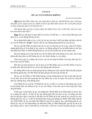 ÑÖÔØNG VEÀ XÖÙ PHAÄT TAÄP VI
- 32 -

HYÛ LAÏC COÙ XAÛ BOÛ HAY KHOÂNG?
Caâu hoûi cuûa Chôn Thaønh.
Hoûi: Kính thöa Thaày! Thaân, thoï, taâm, phaùp ñeàu coù khoå, laïc, baát khoå baát laïc thoï, ôû theá gian
ñeàu phaûi xaû boû, ngöôïc laïi hyû laïc, khinh an khi tu taäp thieàn ñònh sanh ra thì coù caàn phaûi giöõ gìn
vaø taêng tröôûng hay phaûi xaû boû nhö theá naøo ?
Neáu khoâng ñöôïc giöõ gìn vaø taêng tröôûng thì nhöõng hyû laïc naøy seõ thoái thaát, maát maùt, hoaëc
hao moøn khoâng thöa Thaày ?
Ñaùp: Duïc laïc theá gian laø nguy hieåm, laø tai hoïa, laø khoå ñau v.v...neân tu theo Phaät giaùo caàn
phaûi xaû ly, xa lìa nhöõng thöù duïc laïc ñoù.
Do tu haønh thieàn ñònh coù laïc, coù hyû, hyû laïc naøy tuøy theo ôû moãi loaïi ñònh xuaát hieän, nhö hyû
laïc cuûa Sô Thieàn do “ly duïc” sanh ra. Hyû laïc naøy khoâng gioáng nhö hyû laïc cuûa duïc laïc.
Hyû laïc cuûa Nhò Thieàn do ñònh sanh, hyû laïc naøy cao hôn hyû laïc do ly duïc sanh ôû Sô Thieàn,
nhöng phaûi hieåu noù laø do ñònh ly duïc sanh ra, noù khoâng gioáng hyû laïc do thieàn ñònh öùc cheá taâm
nhö thieàn Ñaïi Thöøa vaø Thieàn Ñoâng Ñoä hyû laïc cuûa hai loaïi thieàn naøy do duïc töôûng sanh.
Khi taâm khoâng coøn ly duïc thì hyû laïc cuûa Sô Thieàn lieàn maát, khoâng coøn ly duïc, töùc laø taâm
phoùng daät chaïy theo caùc ñoái töôïng cuûa noù: saéc, thinh, höông, vò, xuùc, phaùp .
Taâm coøn ly duïc ly aùc phaùp, töùc laø taâm coøn an truù trong Sô Thieàn, taâm chaïy theo duïc laïc,
töùc laø taâm xuaát Sô Thieàn.
Khi taâm coøn tònh chæ taàm töù, töùc laø taâm an truù Nhò Thieàn, taâm an truù Nhò Thieàn coù hyû laïc
do ñònh sanh. Khi taâm heát hyû laïc, töùc laø taâm khoâng tònh chæ taàm töù.
Do nhöõng ñieàu ôû treân ta muoán giöõ gìn hyû laïc khoâng cho maát, neáu Sô Thieàn thì phaûi giöõ gìn
taâm khoâng phoùng daät, coøn Nhò Thieàn thì phaûi giöõ gìn cho taâm tònh chæ taàm töù.
Hyû laïc cuûa Sô Thieàn vaø Nhò Thieàn khoâng coù taêng tröôûng theâm maø chæ coù moät möùc ñoä cuûa
noù maø thoâi, duø coù keùo daøi traïng thaùi hai loaïi thieàn naøy ra hai, ba ngaøy, thì söï hyû laïc cuõng chæ
nhö vaäy, khoâng taêng, cuõng khoâng giaûm.
Tam Thieàn thì xaû saïch hyû, Töù Thieàn thì xaû laïc, xaû khoå vaø xaû luoân caû ñoái töôïng cuûa noù töùc
laø taâm thanh tònh, neân khoâng coù hyû vaø laïc cuûa töôûng vaø thoï nöõa, maø laø moät traïng thaùi vaéng
laëng baát ñoäng.
ÔÛ ñaây quyù vò phaûi hieåu, hyû laïc cuûa nhöõng baäc Thaùnh Hieàn do töø thieàn ñònh xaû taâm ly duïc
ly aùc phaùp maø sanh ra. Vì theá, hyû laïc naøy khoâng phaûi thöù caûm giaùc an laïc vui möøng cuûa taâm
duïc laïc theá gian. Quyù vò neân löu yù, baét ñaàu vaøo Sô Thieàn do ly duïc sanh hyû laïc, neân hyû laïc naøy
khoâng phaûi duïc maø coù, vì theá noù raát thanh tònh, trong saïch khoâng ueá nhieãm. Ñeán ñònh sanh hyû
laïc ôû Nhò Thieàn, hyû laïc cuûa ñònh Nhò Thieàn laø loaïi hyû laïc ñònh ly duïc, chöù khoâng phaûi laø caùc
thöù hyû laïc cuûa caùc loaïi ñònh töôûng cuûa thieàn Ñaïi Thöøa vaø Thieàn Ñoâng Ñoä, loaïi hyû laïc ñoù laø do
duïc töôûng sanh ra, neân coù khi hieän laïi coù khi maát, vì theá maø con hoûi caàn phaûi giöõ gìn vaø taêng
 