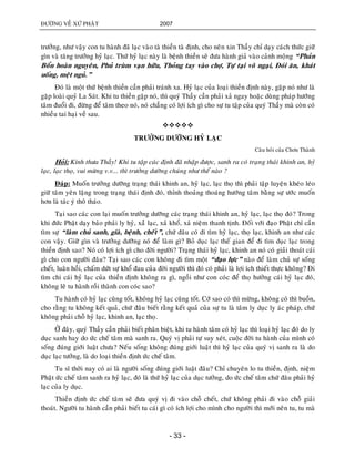 ÑÖÔØNG VEÀ XÖÙ PHAÄT 2007
- 33 -
tröôûng, nhö vaäy con tu haønh ñaõ laïc vaøo taø thieàn taø ñònh, cho neân xin Thaày chæ daïy caùch thöùc giöõ
gìn vaø taêng tröôûng hyû laïc. Thöù hyû laïc naøy laø beänh thieàn seõ ñöa haønh giaû vaøo caûnh moäng “Phaûn
Boån hoaøn nguyeân, Phuû truøm vaïn höõu, Thoûng tay vaøo chôï, Töï taïi voâ ngaïi, Ñoùi aên, khaùt
uoáng, meät nguû.”
Ñoù laø moät thöù beänh thieàn caàn phaûi traùnh xa. Hyû laïc cuûa loaïi thieàn ñònh naøy, gaëp noù nhö laø
gaëp loaøi quyû La Saùt. Khi tu thieàn gaëp noù, thì quyù Thaày caàn phaûi xaû ngay hoaëc duøng phaùp höôùng
taâm ñuoåi ñi, ñöøng ñeå taâm theo noù, noù chaúng coù lôïi ích gì cho söï tu taäp cuûa quyù Thaày maø coøn coù
nhieàu tai haïi veà sau.

TRÖÔÛNG DÖÔÕNG HYÛ LAÏC
Caâu hoûi cuûa Chôn Thaønh
Hoûi: Kính thöa Thaày! Khi tu taäp caùc ñònh ñaõ nhaäp ñöôïc, sanh ra coù traïng thaùi khinh an, hyû
laïc, laïc thoï, vui möøng v.v... thì tröôûng döôõng chuùng nhö theá naøo ?
Ñaùp: Muoán tröôûng döôõng traïng thaùi khinh an, hyû laïc, laïc thoï thì phaûi taäp luyeän kheùo leùo
giöõ taâm yeân laëng trong traïng thaùi ñònh ñoù, thænh thoaûng thoaùng höôùng taâm baèng söï öôùc muoán
hôn laø taùc yù thoâ thaùo.
Taïi sao caùc con laïi muoán tröôûng döôõng caùc traïng thaùi khinh an, hyû laïc, laïc thoï ñoù? Trong
khi ñöùc Phaät daïy baûo phaûi ly hyû, xaûû laïc, xaû khoå, xaû nieäm thanh tònh. Ñoái vôùi ñaïo Phaät chæ caàn
tìm söï “laøm chuû sanh, giaø, beänh, cheát”, chöù ñaâu coù ñi tìm hyû laïc, thoï laïc, khinh an nhö caùc
con vaäy. Giöõ gìn vaø tröôûng döôõng noù ñeå laøm gì? Boû duïc laïc theá gian ñeå ñi tìm duïc laïc trong
thieàn ñònh sao? Noù coù lôïi ích gì cho ñôøi ngöôøi? Traïng thaùi hyû laïc, khinh an noù coù giaûi thoaùt caùi
gì cho con ngöôøi ñaâu? Taïi sao caùc con khoâng ñi tìm moät “ñaïo löïc” naøo ñeå laøm chuû söï soáng
cheát, luaân hoài, chaám döùt söï khoå ñau cuûa ñôøi ngöôøi thì ñoù coù phaûi laø lôïi ích thieát thöïc khoâng? Ñi
tìm chi caùi hyû laïc cuûa thieàn ñònh khoâng ra gì, ngoài nhö con coùc ñeå thoï höôûng caùi hyû laïc ñoù,
khoâng leõ tu haønh roài thaønh con coùc sao?
Tu haønh coù hyû laïc cuõng toát, khoâng hyû laïc cuõng toát. Côù sao coù thì möøng, khoâng coù thì buoàn,
cho raèng tu khoâng keát quaû, chöù ñaâu bieát raèng keát quaû cuûa söï tu laø taâm ly duïc ly aùc phaùp, chöù
khoâng phaûi choã hyû laïc, khinh an, laïc thoï.
ÔÛ ñaây, quyù Thaày caàn phaûi bieát phaân bieät, khi tu haønh taâm coù hyû laïc thì loaïi hyû laïc ñoù do ly
duïc sanh hay do öùc cheá taâm maø sanh ra. Quyù vò phaûi töï suy xeùt, cuoäc ñôøi tu haønh cuûa mình coù
soáng ñuùng giôùi luaät chöa? Neáu soáng khoâng ñuùng giôùi luaät thì hyû laïc cuûa quyù vò sanh ra laø do
duïc laïc töôûng, laø do loaïi thieàn ñònh öùc cheá taâm.
Tu só thôøi nay coù ai laø ngöôøi soáng ñuùng giôùi luaät ñaâu? Chæ chuyeân lo tu thieàn, ñònh, nieäm
Phaät öùc cheá taâm sanh ra hyû laïc, ñoù laø thöù hyû laïc cuûa duïc töôûng, do öùc cheá taâm chöù ñaâu phaûi hyû
laïc cuûa ly duïc.
Thieàn ñònh öùc cheá taâm seõ ñöa quyù vò ñi vaøo choã cheát, chöù khoâng phaûi ñi vaøo choã giaûi
thoaùt. Ngöôøi tu haønh caàn phaûi bieát tu caùi gì coù ích lôïi cho mình cho ngöôøi thì môùi neân tu, tu maø
 