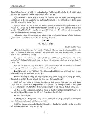 ÑÖÔØNG VEÀ XÖÙ PHAÄT TAÄP VI
- 34 -
khoâng bieát, chæ nhaém vaøo ích kyû caù nhaân cuûa mình. Tu haønh maø ích kyû nhö vaäy thì coù ích lôïi gì
cho mình cho ngöôøi ñaâu, thì tu laøm chi cho phí uoång cuoäc ñôøi.
Ngöôøi tu haønh, vì muoán thoaùt ra boán söï khoå ñau cuûa kieáp laøm ngöôøi, chöù khoâng phaûi ñi
tìm khinh an, hyû laïc cuûa duïc töôûng maø tröôûng döôõng noù, noù coù hay khoâng laø ñieàu khoâng quan
troïng ñoái vôùi ngöôøi tu só ñaïo Phaät.
Ngöôøi tu só ñaïo Phaät, khi tu haønh phaûi nhaém vaøo muïc ñích nhö theá naøo? phaûi bieát laøm sao?
Baèng caùch? Cho coù moät ñaïo löïc nhö theá naøo? Ñeå laøm chuû söï soáng cheát luaân hoài, thì môùi maõn
nguyeän. Khoâng leõ tu haønh boû duïc laïc theá gian, boû heát caû cuoäc ñôøi mình maø laïi ñi tìm duïc laïc
thieàn ñònh hay ñi tìm thaàn thoâng ñeå laøm gì?
Thaàn thoâng thì ñeå löøa ñaûo, löôøng gaït thieân haï; hyû laïc cuûa thieàn ñònh thì ñeå caùm doã nhöõng
ngöôøi coøn ích kyû caù nhaân ham meâ duïc laïc chæ rieâng cho mình.

TÖÙ CHAÙNH CAÀN
Caâu hoûi cuûa Chôn Thaønh
Hoûi: Kính thöa Thaày, xin Thaày chæ daïy Töù Chaùnh Caàn, caùc phaùp aùc chöa sanh khoâng cho
sanh, caùc phaùp aùc ñaõ sanh phaûi ñoaïn dieät, caùc phaùp thieän chöa sanh laøm cho sanh, caùc phaùp
thieän ñaõ sanh laøm cho taêng tröôûng.
Neáu döïa vaøo baøi kinh naøy, qua ngoân ngöõ noùi treân maø khoâng coù ngöôøi trieån khai thaønh phaùp
haønh, ñeå hieåu bieát caùch thöùc tu taäp theo con ñöôøng cuûa ñaïo Phaät, thì khoù coù ai tu taäp ñöôïc Töù
Chaùnh Caàn.
Vaäy con xin thöa hoûi Thaày, laøm theá naøo ngaên chaën vaø ñoaïn döùt caùc phaùp aùc vaø laøm theá
naøo caùc phaùp thieän chöa sanh laïi sanh vaø taêng tröôûng chuùng?
Ñaùp: Neáu muoán tu taäp Töù Chaùnh Caàn, chuùng ta caàn phaûi hieåu phaùp thieän vaø phaùp aùc nhö
theá naøo cho ñuùng nhö trong kinh Phaät ñaõ daïy?
Phaùp aùc thì cuõng voâ löôïng maø phaùp thieän thì cuõng coù voâ löôïng, do soá luôïng quaù nhieàu,
chuùng ta laøm sao bieát ñaâu maø tu haønh cho ñuùng phaùp thieän vaø phaùp aùc?
Muoán bieát phaùp thieän vaø phaùp aùc thì chuùng ta phaûi theo lôøi Phaät daïy trong kinh Thaäp
Thieän. Kinh naøy daïy raát roõ coù 10 phaùp thieän vaø 10 phaùp aùc. Laáy möôøi phaùp thieän vaø möôøi phaùp
aùc naøy aùp duïng vaøo Töù Chaùnh Caàn thì môùi ñuùng ñöôøng loái tu taäp maø ñöùc Phaät ñaõ höôùng daãn.
AÙp duïng vaøo Töù Chaùnh Caàn, tröôùc tieân chuùng ta phaûi hieåu coù bao nhieâu phaùp thieän vaø coù
bao nhieâu phaùp aùc? Phaùp thieän nhö theá naøo? Vaø phaùp aùc nhö theá naøo?
Coù möôøi phaùp thieän laø :
1- Khoâng gieát haïi chuùng sanh, khoâng xuùi baûo ngöôøi gieát haïi, thaáy ngöôøi gieát haïi khoâng vui
theo, thöôøng can ngaên ngöôøi gieát haïi chuùng sanh.
2- Khoâng gian tham troäm caép laáy cuûa khoâng cho,… duø caây kim sôïi chæ, vaät nhoû moïn nhaát
neáu ngöôøi khoâng cho thì khoâng bao giôø laáy.
 