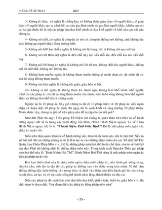 ÑÖÔØNG VEÀ XÖÙ PHAÄT 2007
- 35 -
3- Khoâng taø daâm, coù nghóa laø choàng hay vôï khoâng ñöôïc gian daâm vôùi ngöôøi khaùc, vì gian
daâm vôùi ngöôøi khaùc taïo ra caûnh baát an cho gia ñình mình vaø gia ñình ngöôøi khaùc, khieán tan naùt
caû hai gia ñình, ñoù laø moät aùc phaùp laøm ñau khoå mình vaø ñau khoå ngöôøi vaø khoå cho con caùi cuûa
chuùng ta.
4- Khoâng noùi doái, coù nghóa laø chuyeän coù noùi coù, chuyeän khoâng noùi khoâng, chöù khoâng löøa
ñaûo, löôøng gaït ngöôøi khaùc baèng mieäng löôõi.
5- Khoâng noùi löôõi hai chieàu nghóa laø khoâng noùi laät loïng, töùc laø khoâng noùi qua noùi laïi.
6- Khoâng noùi lôøi theâu deät nghóa laø ñeán choã naøy noùi xaáu choã kia, ñeán choã kia noùi xaáu choã
naøy.
7- Khoâng noùi lôøi hung aùc nghóa laø khoâng noùi lôøi döõ tôïn, khoâng chöûi ruûa ngöôøi khaùc, khoâng
noùi lôøi chöûi theà, khoâng noùi lôøi tuïc tóu.
8- Khoâng ham muoán, nghóa laø khoâng tham muoán nhöõng gì mình chöa coù, duø mình ñaõ coù
vaät ñoù cuõng khoâng tham muoán.
9- Khoâng saân haän nghóa laø khoâng töùc giaän, giaän hôøn ai heát.
10- Khoâng si meâ nghóa laø khoâng tham aên, tham nguû, khoâng laøm khoå mình, khoå ngöôøi,
traùnh xa caùc phaùp aùc, lìa taát caû loøng tham muoán cuûa mình, luoân luoân soáng khoâng laøm khoå ngöôøi
khaùc vaø khoâng laøm khoå taát caû chuùng sanh.
Ngöôïc laïi laø 10 phaùp aùc, baây giôø chuùng ta ñaõ roõ 10 phaùp thieän vaø 10 phaùp aùc, neáu ngaên
chaën vaø ñoaïn dieät 10 phaùp aùc ñöôïc thì ngay ñoù laø sanh khôûi vaø taêng tröôûng 10 phaùp thieän.
Muoán ñöôïc vaäy, chuùng ta phaûi ôû treân phaùp naøo ñeå tu taäp cho coù keát quaû?
Nhö ñöùc Phaät ñaõ daïy: Treân phaùp Töù Nieäâm Xöù chuùng ta quaùn thaân treân thaân tu veà haønh
töôùng ngoaïi, töùc laø tu trong caùc haønh ñoäng cuûa thaân, (Thaân Haønh Nieäm ngoaïi). Tu veà Thaân
Haønh Nieäm ngoaïi, töùc laø tu “Chaùnh Nieäm Tænh Giaùc Ñònh”. Ñoù laø moät phaùp moân ngaên caùc
phaùp aùc tuyeät vôøi.
Neáu treân thaân quaùn thaân tu veà haønh töôùng noäi, thaân haønh nieäm noäi, töùc laø hôi thôû. Neáu tu
veà hôi thôû thì coi chöøng chuùng ta seõ bò laàm laïc tu vaøo nhöõng phaùp moân cuûa caùc Toå nhö: Soå Töùc
Quaùn, Luïc Dieäu Phaùp Moân v.v.. Ñoù laø nhöõng phaùp moân hôi thôû tu öùc cheá taâm, coøn tu veà hôi thôû
cuûa ñaïo Phaät thì khoâng phaûi laø nhöõng phaùp moân naøy. Trong kinh saùch Nguyeân Thuûy goïi phaùp
moân hôi thôû naøy laø “Ñònh Nieäm Hôi Thôû”, Ñònh Nieäm Hôi Thôû cuõng laø moät phaùp moân ngaên aùc
dieät aùc phaùp tuyeät vôøi.
Hai loaïi thieàn ñònh naøy laø phaùp moân ngaên chaën möôøi phaùp aùc, neáu haønh giaû sieâng naêng,
chuyeân caàn, tinh taán tu taäp thì caùc phaùp aùc khoâng xen vaøo ñöôïc trong taâm mình. Vì theá taâm
khoâng phoùng daät, luoân höôùng vaøo trong thaân vaø ñònh vaøo thaân, taâm hoàn haønh giaû luùc naøo cuõng
thanh thaûn, an laïc vaø voâ söï, cuoäc soáng trôû thaønh traàm laëng, thaùnh thieän vaø ñoäc cö.
Neáu caùc phaùp aùc ñaõ sanh laøm cho taâm hoàn ñau khoå, phieàn toaùi, buoàn lo, giaän hôøn v.v.. thì
phaûi mau lo ñoaïn dieät. Vaäy ñoaïn dieät caùc phaùp aùc baèng phaùp moân naøo?
 