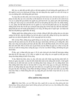 ÑÖÔØNG VEÀ XÖÙ PHAÄT TAÄP VI
- 38 -
Bôûi vaäy, tu phaûi ñeán nôi ñeán choán coù ñuû kinh nghieäm roài môùi höôùng daãn ngöôøi khaùc tu. ÔÛ
ñôøi ngöôøi ta xem söï tu haønh quaù deã daøng, cho neân ñuïng ñaâu daïy ngöôøi ta tu ñoù, ñoù laø daïy tu
vaøo con ñöôøng cheát, chöù khoâng phaûi giaûi thoaùt.
Tu chöa ñeán nôi ñeán choán, töùc laø taâm chöa giaûi thoaùt hoaøn toaøn, thì taâm ham muoán vaø aùc
phaùp coøn daãy ñaày maø voäi ra laøm Ñaïo sö thì danh lôïi vôùi saéc duïc seõ caùm doã vaø loâi cuoán ñi saâu
vaøo caùc aùc phaùp theá gian khieán cho ngöôøi naøy giôùi luaät bò beû vuïn, phaïm giôùi, ñöùc haïnh khoâng
coù. Baây giôø taâm ly duïc ly aùc ñaõ maát heát, chæ coøn laïi taâm phoùng daät chaïy theo saéc, thinh, höông,
vò, xuùc, phaùp. Do theá hình aûnh thì coøn laø ngöôøi tu só maø taâm thì phaøm phu tuïc töû, soáng baèng
nhöõng danh töø löøa ñaûo tín ñoà qua söï thuyeát kinh giaûng ñaïo töø baøi kinh naøy ñeán baøi kinh khaùc,
phaùp haønh thì muø môø loanh quanh khoâng coù roõ raøng, chæ duøng moät soá ngoân ngöõ xaûo thuaät cho
thaät keâu ñeå phænh gaït ngöôøi khaùc deã daøng.
Nhöõng ngöôøi theo nhöõng giaûng sö naøy tu haønh, chaúng ñi ñeán ñaâu gioáng nhö con choù gaëm
xöông, boû thì tieác, nhai thì chaúng coù gì lôïi ích, phí caû cuoäc ñôøi, chaúng ích lôïi gì cho mình cho
ngöôøi maø coøn theâm toån phöôùc ñöùc veà toäi voïng ngöõ (noùi laùo aên tieàn).
Ñoái vôùi ñaïo Phaät, nhöõng haïng ngöôøi khoâng tu maø daïy ñaïo, chæ ñem ngoân thuyeát löøa ñaûo
thieân haï ñeå mua danh mua lôïi, thì toäi ñoïa ñòa nguïc muoân kieáp, chöù laøm gì coù chöùng ñaéc, nhìn
thaáy cuoäc soáng cuûa hoï phaïm giôùi luaät, phi ñaïo ñöùc, töùc laø phi Phaïm haïnh, chæ coù ba hoa ngoaøi
ñaàu moâi choùt löôõi. Neáu ai ñi tìm caàu söï giaûi thoaùt cuûa ñaïo Phaät maø gaëp caùc vò Ñaïo sö naøy thì
chæ coøn coù nöôùc ñi chung nhau xuoáng ñòa nguïc A Tyø tìm vua Dieâm Vöông, chöù khoâng tìm giaûi
thoaùt ñöôïc.
ÔÛ ñaây, quyù vò ñöøng hieåu ñòa nguïc A Tyø laø moät caûnh giôùi sieâu hình ñeå haønh phaït nhöõng
linh hoàn toäi loãi. Ñòa nguïc A Tyø ôû ñaây coù nghóa laø cuoäc soáng cuûa con ngöôøi taïi theá gian naøy
ñang chòu ñöïng nhöõng söï khoå sôû taän cuøng.
Ví duï: Beänh baùn thaân, naèm, aên, ñaïi, tieåu tieän moät choã; beänh ung thö ñau nhöùc khoå sôû;
beänh cuøi ngöùa, ñau nhöùc vaø chòu hoâi thoái; beänh thaàn kinh la heùt chaúng bieát chi heát, vì theá ngöôøi
bò beänh naøy bò nhoát nhö moät con thuù vaät khoâng khaùc hoaëc chuùng ta ñi vaøo nhöõng beänh vieän
thaáy nhöõng beänh nhaân naèm la lieät ñau khoå voâ cuøng. Ñoù laø ñòa nguïc taïi traàn gian chöù khoâng
phaûi laø söï töôûng töôïng ñòa nguïc theá giôùi sieâu hình cuûa con ngöôøi maø töø laâu ngöôøi ta ñaõ bò caùc
toân giaùo löøa ñaûo. Chæ rieâng coù ñaïo Phaät chæ thaúng laø khoâng coù theá giôùi sieâu hình, sau naøy Phaät
Giaùo Ñaïi Thöøa vaø Thieàn Ñoâng Ñoä môùi xaây döïng theá giôùi sieâu hình vó ñaïi hôn taát caû caùc toân
giaùo khaùc.

SOÁNG KHOÂNG PHAÏM HAÏNH
Caâu hoûi cuûa Chôn Thaønh
Hoûi: Kính thöa Thaày, con xin Thaày daïy baûo, ngöôøi ñaõ tu xong maø soáng phoùng daät taâm
buoâng lung, khoâng giöõ gìn phaïm haïnh, khoâng giöõ gìn giôùi luaät troïn veïn, lieäu nhöõng ñieàu chöùng
ñaéc coù coøn giöõ ñöôïc khoâng?
 