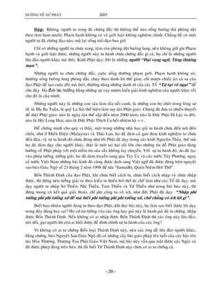 ÑÖÔØNG VEÀ XÖÙ PHAÄT 2007
- 39 -
Ñaùp: Khoâng, ngöôøi tu xong ñaõ chöùng ñaéc thì khoâng theå naøo soáng buoâng thaû phoùng daät
theo taâm ham muoán, Phaïm haïnh khoâng coù vaø giôùi luaät khoâng nghieâm chænh. Chaúng heà coù moät
ngöôøi tu ñaõ chöùng ñaïo naøo, maø laïi soáng traùi ñaïo bao giôø.
Chæ coù nhöõng ngöôøi tu chöa xong, taâm coøn phoùng daät buoâng lung, neân khoâng giöõ gìn Phaïm
haïnh vaø giôùi luaät ñöôïc, nhöõng ngöôøi naøy tu haønh chöa chöùng ñaéc gì caû, hoï chæ laø nhöõng ngöôøi
löøa ñaûo ngöôøi khaùc maø thoâi. Kinh Phaät daïy: Ñoù laø nhöõng ngöôøi “Ñaïi voïng ngöõ, Taêng thöôïng
maïn”.
Nhöõng ngöôøi tu chöa chöùng ñaéc, cuoäc soáng thöôøng phaïm giôùi, Phaïm haïnh khoâng coù,
thöôøng soáng buoâng lung phoùng daät, chaïy theo danh lôïi theá gian, chæ möôïn chieác aùo caø sa cuûa
ñaïo Phaät ñeå taïo cuoäc ñôøi maø thoâi, thöôøng duøng nhöõng danh töø cuûa caùc Toå “Töï taïi voâ ngaïi” ñeå
che ñaäy. Hoï đánh lạc hướng baèng nhöõng söï vay möôïn kieán giaûi kinh nghieäm cuûa ngöôøi khaùc roài
cho ñoù laø cuûa mình.
Nhöõng ngöôøi naøy laø nhöõng con saâu laøm raàu noài canh, laø nhöõng con boï cheùt trong loâng sö
töû, laø Ma Ba Tuaàn, laø quyû La Saùt theå hieän laøm suy taøn Phaät giaùo. Chuùng ñaõ ñöa ra nhieàu thuyeát
ñeå dieät Phaät giaùo: naøo laø ngaøy taän theá saép ñeán naêm 2000 naêm; naøo laø Ñöùc Phaät Di Laëc ra ñôøi;
naøo laø Hoäi Long Hoa; naøo laø Ñöùc Phaät Thích Ca heát nhieäm kyø v.v..
Ñeå chöùng minh cho quyù vò thaáy, moät trong nhöõng nhaø hoïc giaû tu haønh chöa ñeán nôi ñeán
choán, nhö ôû Mieán Ñieän (Malaysia) vaø Thaùi Lan, hoï ñaõ daùm caû gan ñem kinh nghieäm tu chöa
ñeán ñaâu, vaø söï tu haønh ñoù chöa ñuùng nhö lôøi Phaät ñaõ daïy trong caùc kinh Nguyeân Thuûy, theá maø
hoï ñaõ daùm daïy cho ngöôøi khaùc, thaät laø moät tai haïi raát lôùn cho nhöõng tín ñoà Phaät giaùo ñang
höôùng veà Phaät phaùp vôùi moät nieàm tin saâu saéc khoâng lay chuyeån. Vôùi söï tu haønh ñoù, do ñaõ laïc
vaøo phaùp töôûng, töôûng giaûi, hoï ñaõ daùm truyeàn sang qua Taây UÙc vaø caùc nöôùc Taây Phöông, ngay
caû nöôùc Vieät Nam nhöõng baøi kinh ñoù cuõng ñöôïc dòch sang Vieät ngöõ ñaõ ñöôïc ñaêng treân nguyeät
san baùo Giaùc Ngoä soá 23 thaùng 2 naêm 1998 ñeà töïa “Samadhi, Quaùn Nieäm Hôi Thôû”.
Boán Thaùnh Ñònh cuûa ñaïo Phaät, khi chöa bieát caùch tu, chöa bieát caùch nhaäp vaø chöa nhaäp
ñöôïc, thì ñöøng neân töôûng giaûi ra theo kieåu tu thieàn hôi thôû öùc cheá taâm nhö caùc Toå ñaõ daïy, maø
daïy ngöôøi tu nhaäp Sô Thieàn, Nhò Thieàn, Tam Thieàn vaø Töù Thieàn nhö trong baøi baùo naøy, thì
ñöøng mong coù keát quaû giaûi thoaùt, chæ phí coâng tu voâ ích, nhö ñöùc Phaät ñaõ daïy: “Nhaäp phi
töôûng phi phi töôûng xöù ñeå maø bieát phi töôûng phi phi töôûng xöù, chöù chaúng coù ích lôïi gì”.
Bieát bao nhieâu ngöôøi ñang tu theo ñaïo Phaät, khi ñoïc baøi naøy, hoï laøm sao bieát ñöôïc lôøi daïy
trong ñaây ñuùng hay sai? Hoï cöù tin töôûng vaøo caùc oâng hoïc giaû naøy laø haønh giaû ñaõ tu chöùng, nhaäp
ñöôïc Boán Thaùnh Ñònh. Neáu khoâng coù ai nhaäp ñöôïc Boán Thaùnh Ñònh thì caùc oâng naøy löøa ñaûo,
noùi doái, gaït ngöôøi thì coøn ai bieát ñöôïc ñeå ñính chính söï tu haønh cuûa caùc oâng?
Vì khoâng coù ai tu chöùng Boán loaïi Thaùnh Ñònh naøy, neân caùc oâng deã löøa ñaûo ngöôøi khaùc,
baèng chöùng, baùo Nguyeät San Giaùc Ngoä ñaõ coù nhöõng caây buùt giaùo phaùp teân tuoåi cuûa caùc baäc toân
tuùc Hoøa Thöôïng, Thöôïng Toïa Phaät Giaùo Vieät Nam, maø baøi naøy vaãn qua maët ñöôïc caùc Ngaøi vaø
ñaõ ñöôïc pheùp ñaêng treân baùo, thì ñuû bieát Töù Thaùnh Ñònh naøy chöa coù ai tu chöùng caû.
 