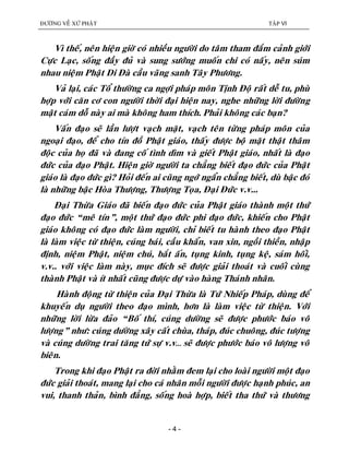 ÑÖÔØNG VEÀ XÖÙ PHAÄT TAÄP VI
- 4 -
Vì theá, neân hieän giôø coù nhieàu ngöôøi do taâm tham ñaém caûnh giôùi
Cöïc Laïc, soáng ñaày ñuû vaø sung söôùng muoán chi coù naáy, neân suùm
nhau nieäm Phaät Di Ñaø caàu vaõng sanh Taây Phöông.
Vaû laïi, caùc Toå thöôøng ca ngôïi phaùp moân Tònh Ñoä raát deã tu, phuø
hôïp vôùi caên cô con ngöôøi thôøi ñaïi hieän nay, nghe nhöõng lôøi ñöôøng
maät caùm doã naøy ai maø khoâng ham thích. Phaûi khoâng caùc baïn?
Vaán ñaïo seõ laàn löôït vaïch maët, vaïch teân töøng phaùp moân cuûa
ngoaïi ñaïo, ñeå cho tín ñoà Phaät giaùo, thaáy ñöôïc boä maët thaät thaâm
ñoäc cuûa hoï ñaõ vaø ñang coá tình dìm vaø gieát Phaät giaùo, nhaát laø ñaïo
ñöùc cuûa ñaïo Phaät. Hieän giôø ngöôøi ta chaúng bieát ñaïo ñöùc cuûa Phaät
giaùo laø ñaïo ñöùc gì? Hoûi ñeán ai cuõng ngôù ngaån chaúng bieát, duø baäc ñoù
laø nhöõng baäc Hoøa Thöôïng, Thöôïng Toïa, Ñaïi Ñöùc v.v...
Ñaïi Thöøa Giaùo ñaõ bieán ñaïo ñöùc cuûa Phaät giaùo thaønh moät thöù
ñaïo ñöùc “meâ tín”, moät thöù ñaïo ñöùc phi ñaïo ñöùc, khieán cho Phaät
giaùo khoâng coù ñaïo ñöùc laøm ngöôøi, chæ bieát tu haønh theo ñaïo Phaät
laø laøm vieäc töø thieän, cuùng baùi, caàu khaån, van xin, ngoài thieàn, nhaäp
ñònh, nieäm Phaät, nieäm chuù, baét aán, tuïng kinh, tuïng keä, saùm hoái,
v.v.. vôùi vieäc laøm naøy, muïc ñích seõ ñöôïc giaûi thoaùt vaø cuoái cuøng
thaønh Phaät vaø ít nhaát cuõng ñöôïc döï vaøo haøng Thaùnh nhaân.
Haønh ñoäng töø thieän cuûa Ñaïi Thöøa laø Töù Nhieáp Phaùp, duøng ñeå
khuyeán duï ngöôøi theo ñaïo mình, hôn laø laøm vieäc töø thieän. Vôùi
nhöõng lôøi löøa ñaûo “Boá thí, cuùng döôøng seõ ñöôïc phöôùc baùo voâ
löôïng” nhö: cuùng döôøng xaây caát chuøa, thaùp, ñuùc chuoâng, ñuùc töôïng
vaø cuùng döôøng trai taêng töù söï v.v… seõ ñöôïc phöôùc baùo voâ löôïng voâ
bieân.
Trong khi ñaïo Phaät ra ñôøi nhaèm ñem laïi cho loaøi ngöôøi moät ñaïo
ñöùc giaûi thoaùt, mang laïi cho caù nhaân moãi ngöôøi ñöôïc haïnh phuùc, an
vui, thanh thaûn, bình ñaúng, soáng hoaø hôïp, bieát tha thöù vaø thöông
 