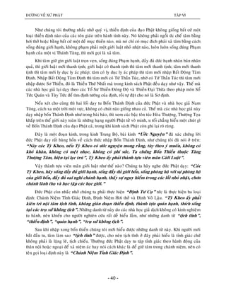 ÑÖÔØNG VEÀ XÖÙ PHAÄT TAÄP VI
- 40 -
Nhö chuùng toâi thöôøng nhaéc nhôû quyù vò, thieàn ñònh cuûa ñaïo Phaät khoâng gioáng baát cöù moät
loaïi thieàn ñònh naøo cuûa caùc toân giaùo treân haønh tinh naøy. Noù khoâng phaûi ngoài öùc cheá taâm baèng
hôi thôû hoaëc baèng baát cöù moät ñeà muïc thieàn naøo, maø noù chæ coù muïc ñích phaûi xaû taâm baèng caùch
soáng ñuùng giôùi haïnh, khoâng phaïm phaûi moät giôùi luaät nhoû nhaët naøo, luoân luoân soáng ñuùng Phaïm
haïnh cuûa moät vò Thaùnh Taêng, thì môùi goïi laø xaû taâm.
Khi taâm giöõ gìn giôùi luaät troïn veïn, soáng ñuùng Phaïm haïnh, ñaày ñuû ñöùc haïnh nhaân baûn nhaân
quaû, thì giôùi luaät môùi thanh tònh; giôùi luaät coù thanh tònh thì taâm môùi thanh tònh; taâm môùi thanh
tònh thì taâm môùi ly duïc ly aùc phaùp; taâm coù ly duïc ly aùc phaùp thì taâm môùi nhaäp Baát Ñoäng Taâm
Ñònh. Nhaäp Baát Ñoäng Taâm Ñònh thì taâm môùi coù Töù Thaàn Tuùc, nhôø coù Töù Thaàn Tuùc thì taâm môùi
nhaäp ñöôïc Sô Thieàn, ñoù laø Thieàn Thöù Nhaát maø trong kinh saùch Phaät ñeàu daïy nhö vaäy. Theá maø
caùc nhaø hoïc giaû laïi daïy theo caùc Toå Sö Thieàn Ñoâng Ñoä vaø Thieàn Ñaïi Thöøa theo phaùp moân Soå
Töùc Quaùn vaø Tuøy Töùc ñeå tìm ñònh töôùng cuûa ñònh, roài töï ñaët cho noù laø Sô ñònh.
Neáu xeùt cho cuøng thì hai loái daïy tu Boán Thaùnh Ñònh cuûa ñöùc Phaät vaø nhaø hoïc giaû Nam
Toâng, caùch xa moät trôøi moät vöïc, khoâng coù chuùt naøo gioáng nhau caû. Theá maø caùc nhaø hoïc giaû naøy
daïy nhaäp boán Thaùnh Ñònh nhö trong baøi baùo, thì xem caùc baäc toân tuùc Hoøa Thöôïng, Thöôïng Toïa
khaép treân theá giôùi naøy toaøn laø nhöõng haïng ngöôøi Phaät töû voâ minh, u toái chaúng hieåu moät chuùt gì
veà Boán Thaùnh Ñònh cuûa ñaïo Phaät caû, trong khi kinh saùch Phaät coøn ghi laïi roõ raøng.
Ñaây laø moät ñoaïn kinh, trong kinh Trung Boä, baøi kinh “Öôùc Nguyeän” ñaõ xaùc chöùng lôøi
ñöùc Phaät daïy raát huøng hoàn veà caùch thöùc nhaäp Boán Thaùnh Ñònh, nhö chuùng toâi ñaõ noùi ôû treân:
“Naøy caùc Tyø Kheo, neáu Tyø Kheo coù öôùc nguyeän mong raèng, tuøy theo yù muoán, khoâng coù
khoù khaên, khoâng coù meät nhoïc, khoâng coù phí söùc, Ta chöùng Boán Thieàn thuoäc Taêng
Thöôïng Taâm, hieän taïi laïc truù”, Tyø Kheo aáy phaûi thaønh töïu vieân maõn Giôùi Luaät”.
Vaäy thaønh töïu vieân maõn giôùi luaät nhö theá naøo? Chuùng ta haõy nghe ñöùc Phaät daïy: “Caùc
Tyø Kheo, haõy soáng ñaày ñuû giôùi haïnh, soáng ñaày ñuû giôùi boån, soáng phoøng hoä vôùi söï phoøng hoä
cuûa giôùi boån, ñaày ñuû oai nghi chaùnh haïnh, thaáy söï nguy hieåm trong caùc loãi nhoû nhaët, chôn
chaùnh laõnh thoï vaø hoïc taäp caùc hoïc giôùi.”
Ñöùc Phaät coøn nhaéc nhôû chuùng ta phaûi thöïc hieän “Ñònh Tö Cuï” töùc laø thöïc hieän ba loaïi
ñònh: Chaùnh Nieäm Tænh Giaùc Ñònh, Ñònh Nieäm Hôi thôû vaø Ñònh Voâ Laäu. “Tyø Kheo aáy phaûi
kieân trì noäi taâm tòch tónh, khoâng giaùn ñoaïn thieàn ñònh, thaønh töïu quaùn haïnh, thích soáng
taïi caùc truï xöù khoâng tòch”. Nhöõng danh töø naøy do caùc nhaø hoïc giaû dòch khoâng coù kinh nghieäm
tu haønh, neân khieán cho ngöôøi nghieân cöùu raát deã hieåu laàm, nhö nhöõng danh töø “tòch tónh”,
“thieàn ñònh”, “quaùn haïnh”, “truï xöù khoâng tòch”.
Sau khi nhaäp xong boán thieàn chuùng toâi môùi hieåu ñöôïc nhöõng danh töø naøy. Khi ngöôøi môùi
baét ñaàu tu, taâm laøm sao “tòch tónh” ñöôïc, cho neân tòch tónh ôû ñaây phaûi hieåu laø tænh giaùc chöù
khoâng phaûi laø laëng leõ, tòch chieáu. Thöôøng ñöùc Phaät daïy tu taäp tænh giaùc theo haønh ñoäng cuûa
thaân noäi hoaëc ngoaïi ñeå xaû nieäm aùc hay noùi caùch khaùc laø ñeå giöõ taâm trong chaùnh nieäm, neân coù
teân goïi loaïi ñònh naøy laø “Chaùnh Nieäm Tænh Giaùc Ñònh”.
 