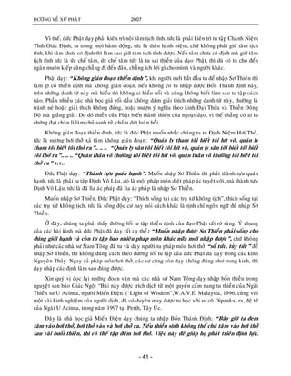 ÑÖÔØNG VEÀ XÖÙ PHAÄT 2007
- 41 -
Vì theá, ñöùc Phaät daïy phaûi kieân trì noäi taâm tòch tónh, töùc laø phaûi kieân trì tu taäp Chaùnh Nieäm
Tænh Giaùc Ñònh, tu trong moïi haønh ñoäng, töùc laø thaân haønh nieäm, chöù khoâng phaûi giöõ taâm tòch
tónh, khi taâm chöa coù ñònh thì laøm sao giöõ taâm tòch tónh ñöôïc. Neáu taâm chöa coù ñònh maø giöõ taâm
tòch tónh töùc laø öùc cheá taâm, öùc cheá taâm töùc laø tu sai thieàn cuûa ñaïo Phaät, thì duø coù tu cho ñeán
ngaøn muoân kieáp cuõng chaúng ñi ñeán ñaâu, chaúng ích lôïi gì cho mình vaø ngöôøi khaùc.
Phaät daïy: “Khoâng giaùn ñoaïn thieàn ñònh”, khi ngöôøi môùi baét ñaàu tu ñeå nhaäp Sô Thieàn thì
laøm gì coù thieàn ñònh maø khoâng giaùn ñoaïn, neáu khoâng coù tu nhaäp ñöôïc Boán Thaùnh ñònh naøy,
treân nhöõng danh töø naøy maø hieåu thì khoâng ai hieåu noåi vaø cuõng khoâng bieát laøm sao tu taäp caùch
naøo. Phaàn nhieàu caùc nhaø hoïc giaû roái ñaàu khoâng daùm giaûi thích nhöõng danh töø naøy, thöôøng laø
traùnh neù hoaëc giaûi thích khoâng ñuùng, hoaëc möôïn yù nghóa theo kinh Ñaïi Thöøa vaø Thieàn Ñoâng
Ñoä maø giaûng giaûi. Do ñoù thieàn cuûa Phaät bieán thaønh thieàn cuûa ngoaïi ñaïo, vì theá chaúng coù ai tu
chöùng ñaït chaân lí laøm chuû sanh töû, chaám döùt luaân hoài.
Khoâng giaùn ñoaïn thieàn ñònh, töùc laø ñöùc Phaät muoán nhaéc chuùng ta tu Ñònh Nieäm Hôi Thôû,
töùc laø nöông hôi thôû xaû taâm khoâng giaùn ñoaïn: “Quaùn ly tham toâi bieát toâi hít voâ, quaùn ly
tham toâi bieát toâi thôû ra”.. .. .. “Quaùn ly saân toâi bieát toâi hít voâ, quaùn ly saân toâi bieát toâi bieát
toâi thôû ra”.. .. .. “Quaùn thaân voâ thöôøng toâi bieát toâi hít voâ, quaùn thaân voâ thöôøng toâi bieát toâi
thôû ra” v.v…
Ñöùc Phaät daïy: “Thaønh töïu quaùn haïnh”. Muoán nhaäp Sô Thieàn thì phaûi thaønh töïu quaùn
haïnh, töùc laø phaûi tu taäp Ñònh Voâ Laäu, ñoù laø moät phaùp moân dieät phaùp aùc tuyeät vôøi, maø thaønh töïu
Ñònh Voâ Laäu, töùc laø ñaõ lìa aùc phaùp ñaõ lìa aùc phaùp laø nhaäp Sô Thieàn.
Muoán nhaäp Sô Thieàn, Ñöùc Phaät daïy: “Thích soáng taïi caùc truï xöù khoâng tòch”, thích soáng taïi
caùc truï xöù khoâng tòch, töùc laø soáng ñoäc cö hay noùi caùch khaùc laø tònh chæ ngoân ngöõ ñeå nhaäp Sô
Thieàn.
ÔÛ ñaây, chuùng ta phaûi thaáy ñöôøng loái tu taäp thieàn ñònh cuûa ñaïo Phaät raát roõ raøng. YÙ chung
cuûa caùc baøi kinh maø ñöùc Phaät ñaõ daïy raát cuï theå: “Muoán nhaäp ñöôïc Sô Thieàn phaûi soáng cho
ñuùng giôùi haïnh vaø coøn tu taäp bao nhieâu phaùp moân khaùc nöõa môùi nhaäp ñöôïc”, chöù khoâng
phaûi nhö caùc nhaø sö Nam Toâng ñaõ tu vaø daïy ngöôøi tu phaùp moân hôi thôû “soå töùc, tuøy töùc” ñeå
nhaäp Sô Thieàn, thì khoâng ñuùng caùch theo ñöôøng loái tu taäp cuûa ñöùc Phaät ñaõ daïy trong caùc kinh
Nguyeân Thuûy. Ngay caû phaùp moân hôi thôû, caùc sö cuõng coøn daïy khoâng ñuùng nhö trong kinh, thì
daïy nhaäp caùc ñònh laøm sao ñuùng ñöôïc.
Xin quyù vò ñoïc laïi nhöõng ñoaïn vaên maø caùc nhaø sö Nam Toâng daïy nhaäp boán thieàn trong
nguyeïât san baùo Giaùc Ngoä: “Baøi naøy ñöôïc trích dòch töø moät quyeån caåm nang tu thieàn cuûa Ngaøi
Thieàn sö U Acinna, ngöôøi Mieán Ñieän. (“Light of Wisdom”,W.A.V.E. Malaysia, 1996, cuøng vôùi
moät vaøi kinh nghieäm cuûa ngöôøi dòch, ñaõ coù duyeân may ñöôïc tu hoïc vôùi sö coâ Dipanka- ra, ñeä töû
cuûa Ngaøi U Acinna, trong naêm 1997 taïi Perth, Taây UÙc.
Ñaây laø nhaø hoïc giaû Mieán Ñieän daïy chuùng ta nhaäp Boán Thaùnh Ñònh: “Baây giôø ta ñem
taâm vaøo hôi thôû, hôi thôû vaøo vaø hôi thôû ra. Neáu thieàn sinh khoâng theå chuù taâm vaøo hôi thôû
sau vaøi buoåi thieàn, thì coù theå taäp ñeám hôi thôû. Vieäc naøy ñeå giuùp hoï phaùt trieån ñònh löïc.
 