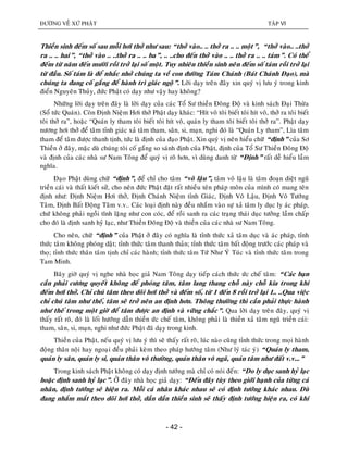 ÑÖÔØNG VEÀ XÖÙ PHAÄT TAÄP VI
- 42 -
Thieàn sinh ñeám soá sau moãi hôi thôû nhö sau: “thôû vaøo.. .. thôû ra .. .. moät”, “thôû vaøo.. ..thôû
ra .. .. hai”, “thôû vaøo .. ..thôû ra .. .. ba”, .. ..cho ñeán thôû vaøo .. .. thôû ra .. .. taùm”. Coù theå
ñeám töø naêm ñeán möôøi roài trôû laïi soá moät. Tuy nhieân thieàn sinh neân ñeám soá taùm roài trôû laïi
töø ñaàu. Soá taùm laø ñeå nhaéc nhôû chuùng ta veà con ñöôøng Taùm Chaùnh (Baùt Chaùnh Ñaïo), maø
chuùng ta ñang coá gaéng ñeå haønh trì giaùc ngoä”. Lôøi daïy treân ñaây xin quyù vò löu yù trong kinh
ñieån Nguyeân Thuûy, ñöùc Phaät coù daïy nhö vaäy hay khoâng?
Nhöõng lôøi daïy treân ñaây laø lôøi daïy cuûa caùc Toå Sö thieàn Ñoâng Ñoä vaø kinh saùch Ñaïi Thöøa
(Soå töùc Quaùn). Coøn Ñònh Nieäm Hôi thôû Phaät daïy khaùc: “Hít voâ toâi bieát toâi hít voâ, thôû ra toâi bieát
toâi thôû ra”, hoaëc “Quaùn ly tham toâi bieát toâi hít voâ, quaùn ly tham toâi bieát toâi thôû ra”. Phaät daïy
nöông hôi thôû ñeå taâm tænh giaùc xaû taâm tham, saân, si, maïn, nghi ñoù laø “Quaùn Ly tham”, Lìa taâm
tham ñeå taâm ñöôïc thanh tònh, töùc laø ñònh cuûa ñaïo Phaät. Xin quyù vò neân hieåu chöõ “ñònh” cuûa Sô
Thieàn ôû ñaây, maëc duø chuùng toâi coá gaéng so saùnh ñònh cuûa Phaät, ñònh cuûa Toå Sö Thieàn Ñoâng Ñoä
vaø ñònh cuûa caùc nhaø sö Nam Toâng ñeå quyù vò roõ hôn, vì duøng danh töø “Ñònh” raát deã hieåu laàm
nghóa.
Ñaïo Phaät duøng chöõ “ñònh”, ñeå chæ cho taâm “voâ laäu”, taâm voâ laäu laø taâm ñoaïn dieät nguõ
trieàn caùi vaø thaát kieát söû, cho neân ñöùc Phaät ñaët raát nhieàu teân phaùp moân cuûa mình coù mang teân
ñònh nhö: Ñònh Nieäm Hôi thôû, Ñònh Chaùnh Nieäm tænh Giaùc, Ñònh Voâ Laäu, Ñònh Voâ Töôùng
Taâm, Ñònh Baát Ñoäng Taâm v.v.. Caùc loaïi ñònh naøy ñeàu nhaém vaøo söï xaû taâm ly duïc ly aùc phaùp,
chöù khoâng phaûi ngoài tónh laëng nhö con coùc, ñeå roài sanh ra caùc traïng thaùi duïc töôûng laàm chaáp
cho ñoù laø ñònh sanh hyû laïc, nhö Thieàn Ñoâng Ñoä vaø thieàn cuûa caùc nhaø sö Nam Toâng.
Cho neân, chöõ “ñònh” cuûa Phaät ôû ñaây coù nghóa laø tænh thöùc xaû taâm duïc vaø aùc phaùp, tænh
thöùc taâm khoâng phoùng daät; tænh thöùc taâm thanh thaûn; tænh thöùc taâm baát ñoäng tröôùc caùc phaùp vaø
thoï; tænh thöùc thaân taâm tònh chæ caùc haønh; tænh thöùc taâm Töù Nhö YÙ Tuùc vaø tænh thöùc taâm trong
Tam Minh.
Baây giôø quyù vò nghe nhaø hoïc giaû Nam Toâng daïy tieáp caùch thöùc öùc cheá taâm: “Caùc baïn
caàn phaûi cöông quyeát khoâng ñeå phoùng taâm, taâm lang thang choã naøy choã kia trong khi
ñeám hôi thôû. Chæ chuù taâm theo doõi hôi thôû vaø ñeám soá, töø 1 ñeán 8 roài trôû laïi 1.. ..Qua vieäc
chæ chuù taâm nhö theá, taâm seõ trôû neân an ñònh hôn. Thoâng thöôøng thì caàn phaûi thöïc haønh
nhö theá trong moät giôø ñeå taâm ñöôïc an ñònh vaø vöõng chaéc”. Qua lôøi daïy treân ñaây, quyù vò
thaáy raát roõ, ñoù laø loái höôùng daãn thieàn öùc cheá taâm, khoâng phaûi laø thieàn xaû taâm nguõ trieàn caùi:
tham, saân, si, maïn, nghi nhö ñöùc Phaät ñaõ daïy trong kinh.
Thieàn cuûa Phaät, neáu quyù vò löu yù thì seõ thaáy raát roõ, luùc naøo cuõng tænh thöùc trong moïi haønh
ñoäng thaân noäi hay ngoaïi ñeàu phaûi keøm theo phaùp höôùng taâm (Nhö lyù taùc yù) “Quaùn ly tham,
quaùn ly saân, quaùn ly si, quaùn thaân voâ thöôøng, quaùn thaân voâ ngaõ, quaùn taâm nhö ñaát v.v...”
Trong kinh saùch Phaät khoâng coù daïy ñònh töôùng maø chæ coù noùi ñeán: “Do ly duïc sanh hyû laïc
hoaëc ñònh sanh hyû laïc”. ÔÛ ñaây nhaø hoïc giaû daïy: “Ñeán ñaây tuøy theo giôùi haïnh cuûa töøng caù
nhaân, ñònh töôùng seõ hieän ra. Moãi caù nhaân khaùc nhau seõ coù ñònh töôùng khaùc nhau. Duø
ñang nhaém maét theo doõi hôi thôû, daàn daàn thieàn sinh seõ thaáy ñònh töôùng hieän ra, coù khi
 