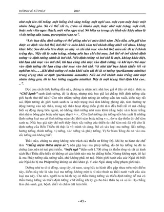 ÑÖÔØNG VEÀ XÖÙ PHAÄT 2007
- 43 -
nhö moät laøn chæ traéng, moät luoàng aùnh saùng traéng, moät ngoâi sao, moät cuïm maây hoaëc moät
nhuùm boâng goøn. Noù coù theå raát to, truøm caû khuoân maët, hoaëc nhö maët traêng, maët trôøi,
hoaëc moät vieân ngoïc thaïch, moät vieân ngoïc trai. Noù hieän ra trong caùc hình saéc khaùc nhau laø
vì do töôûng uaån (sana, perception) taïo ra”.
“Luùc ban ñaàu, ñònh töôùng coù theå gioáng nhö coù maøu khoùi xaùm. Daàn daàn, neáu giöõ taâm
ñöôïc an ñònh vaøo hôi thôû, hôi thôû vaø maøu khoùi xaùm trôû thaønh ñoàng nhaát vôùi nhau, khoâng
khaùc bieät. Sau ñoù neáu taâm ñöôïc an nheï vaø chæ chuù muïc vaøo hôi thôû, maøu saéc ñoù trôû thaønh
traéng ñuïc. Maëc duø laø maøu traéng, nhöng neáu baïn chæ chuù muïc, hôi thôû seõ trôû thaønh ñònh
töôùng vaø ñònh töôùng chính laø hôi thôû. Neáu ñònh töôùng vaø hôi thôû laø moät, khoâng khaùc bieät,
khi baïn chuù muïc vaøo hôi thôû, thì baïn cuõng chuù muïc vaøo ñònh töôùng, vaø khi baïn chuù muïc
vaøo ñònh töôùng thì baïn cuõng chuù muïc vaøo hôi thôû. Vaø nhö theá baïn haønh thieàn toát vaø
nghieâm tuùc.. .. ..Khi ñònh töôùng coù maøu khoùi xaùm thì ñoù laø sô töôùng (parikamma nimitta)
trong traïng thaùi sô ñònh (parikamma samadhi). Neáu noù trôû thaønh maøu traéng nhö moät
nhuùm boâng goøn, ñoù laø hoïc töôùng (uggaha nimitta). Ñaây laø moät traïng thaùi ñònh khaù cao..
..”.
Ñoïc qua caùch thöùc höôùng daãn naøy, chuùng ta nhaän xeùt: nhaø hoïc giaû ôû ñaây coù nhaän thöùc ra
“Giôùi haïnh” sanh ñònh töôùng, ñoù laø ñuùng, nhöng nhaø hoïc giaû laïi chaúng bieát ñònh töôùng cuûa
giôùi haïnh nhö theá naøo? Cho neân nhaèm töôûng ñònh töôùng do töôûng uaån löu xuaát, ñieàu naøy raát
sai. Ñònh töôùng do giôùi haïnh sanh ra laø moät traïng thaùi taâm khoâng phoùng daät, taâm thöôøng töï
ñoäng höôùng vaøo noäi thaân, trong noäi thaân hoaït ñoäng ñieàu gì thì taâm ñeàu bieát raát roõ maø chaúng
bieát söï ñoäng duïng beân ngoaøi, noù khoâng hình töôùng nhö maøu khoùi traéng hoaëc xaùm hoaëc traéng
nhö nhuùm boâng goøn hoaëc nhö ngoïc thaïch v.v... Coøn ñònh töôùng cuûa töôûng uaån löu xuaát laø nhöõng
ñònh töôùng loaïi ma coù hình töôùng maøu saéc khoùi xaùm hoaëc traéng v.v.. do tu taäp thieàn öùc cheá taâm
sanh ra. Nhaø hoïc giaû naøy chæ môùi thaáy ñöôïc saéc töôûng cuûa thieàn öùc cheá taâm maø ñaõ voäi cho laø
ñònh töôùng cuûa Boán Thieàn thì thaät laø voâ minh voâ cuøng. Noù coù saùu loaïi ma töôûng: Saéc töôûng,
höông töôûng, thinh töôûng, vò töôûng, xuùc töôûng vaø phaùp töôûng. Vò Sö Nam Toâng ñaõ rôi vaøo ma
saéc töôûng maø khoâng bieát.
Thaûo naøo, chuùng ta cuõng khoâng neân traùch caùc thieàn sö Ñoâng Ñoä, khi hoï tu haønh öùc cheá
taâm “chaúng nieäm thieän nieäm aùc”, neân gaëp loaïi ma phaùp töôûng, do ñoù hoï töôûng hoï ñaõ tu
chöùng ñaïo, neân trí tueä phaùt trieån, “trieät ngoä” thaáu suoát 1.700 coâng aùn thieàn toâng vaø taát caû kinh
saùch Ñaïi Thöøa ñeàu hieåu roõ khoâng coù caâu kinh naøo maø hoï chaúng hieåu. Nhöng khoâng ngôø, ñoù laïi
laø ma Phaùp töôûng cuûa töôûng uaån, chöù khoâng phaûi trí tueä. Nhìn giôùi haïnh cuûa caùc Ngaøi thì bieát
caùc Ngaøi ñaõ bò ma Phaùp töôûng khoâng coù khoù khaên gì, vì caùc Ngaøi ñang soáng phaïm giôùi luaät.
Döôøng nhö tu só töø ñoâng, sang taây, töø nam, sang baéc tu haønh ñeàu gaëp nhau treân moät ñieåm
naøy, ñieåm naøy töùc laø saùu loaïi ma töôûng, khoâng moät tu só naøo thoaùt ra khoûi nanh vuoát cuûa saùu
loaïi ma naøy. Cho neân, ngöôøi ta tu haønh tuy coù thaàn thoâng töôûng vaø thieàn ñònh töôûng ñeå maø coù
thaàn thoâng töôûng vaø thieàn ñònh töôûng, chöù chaúng ích lôïi gì cho baûn thaân hoï vaø ai caû. Hoï chaúng
laøm chuû sanh, giaø, beänh, cheát vaø chaám döùt luaân hoài.
 