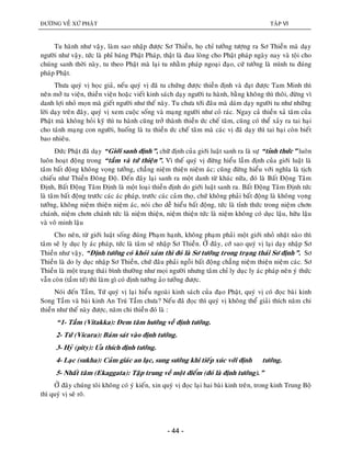 ÑÖÔØNG VEÀ XÖÙ PHAÄT TAÄP VI
- 44 -
Tu haønh nhö vaäy, laøm sao nhaäp ñöôïc Sô Thieàn, hoï chæ töôûng töôïng ra Sô Thieàn maø daïy
ngöôøi nhö vaäy, töùc laø phæ baùng Phaät Phaùp, thaät laø ñau loøng cho Phaät phaùp ngaøy nay vaø toäi cho
chuùng sanh thôøi naøy, tu theo Phaät maø laïi tu nhaèm phaùp ngoaïi ñaïo, cöù töôûng laø mình tu ñuùng
phaùp Phaät.
Thöa quyù vò hoïc giaû, neáu quyù vò ñaõ tu chöùng ñöôïc thieàn ñònh vaø ñaït ñöôïc Tam Minh thì
neân môû tu vieän, thieàn vieän hoaëc vieát kinh saùch daïy ngöôøi tu haønh, baèng khoâng thì thoâi, ñöøng vì
danh lôïi nhoû moïn maø gieát ngöôøi nhö theá naøy. Tu chöa tôùi ñaâu maø daùm daïy ngöôøi tu nhö nhöõng
lôøi daïy treân ñaây, quyù vò xem cuoäc soáng vaø maïng ngöôøi nhö coû raùc. Ngay caû thieàn xaû taâm cuûa
Phaät maø khoâng hoûi kyõ thì tu haønh cuõng trôû thaønh thieàn öùc cheá taâm, cuõng coù theå xaûy ra tai haïi
cho taùnh maïng con ngöôøi, huoáng laø tu thieàn öùc cheá taâm maø caùc vò ñaõ daïy thì tai haïi coøn bieát
bao nhieâu.
Đöùc Phaät ñaõ daïy “Giôùi sanh ñònh”, chöõ ñònh cuûa giôùi luaät sanh ra laø söï “tænh thöùc” luoân
luoân hoaït ñoäng trong “taàm vaø töù thieän”. Vì theá quyù vò ñöøng hieåu laàm ñònh cuûa giôùi luaät laø
taâm baát ñoäng khoâng voïng töôûng, chaúng nieäm thieän nieäm aùc; cuõng ñöøng hieåu vôùi nghóa laø tòch
chieáu nhö Thieàn Ñoâng Ñoä. Ñeán ñaây laïi sanh ra moät danh töø khaùc nöõa, ñoù laø Baát Ñoäng Taâm
Ñònh, Baát Ñoäng Taâm Ñònh laø moät loaïi thieàn ñònh do giôùi luaät sanh ra. Baát Ñoäng Taâm Ñònh töùc
laø taâm baát ñoäng tröôùc caùc aùc phaùp, tröôùc caùc caûm thoï, chöù khoâng phaûi baát ñoäng laø khoâng voïng
töôûng, khoâng nieäm thieän nieäm aùc, noùi cho deã hieåu baát ñoäng, töùc laø tænh thöùc trong nieäm chôn
chaùnh, nieäm chôn chaùnh töùc laø nieäm thieän, nieäm thieän töùc laø nieäm khoâng coù duïc laäu, höõu laäu
vaø voâ minh laäu
Cho neân, töø giôùi luaät soáng ñuùng Phaïm haïnh, khoâng phaïm phaûi moät giôùi nhoû nhaët naøo thì
taâm seõ ly duïc ly aùc phaùp, töùc laø taâm seõ nhaäp Sô Thieàn. ÔÛ ñaây, côù sao quyù vò laïi daïy nhaäp Sô
Thieàn nhö vaäy, “Ñònh töôùng coù khoùi xaùm thì ñoù laø Sô töôùng trong traïng thaùi Sô ñònh”. Sô
Thieàn laø do ly duïc nhaäp Sô Thieàn, chöù ñaâu phaûi ngoài baát ñoäng chaúng nieäm thieän nieäm caùc. Sô
Thieàn laø moät traïng thaùi bình thöôøng nhö moïi ngöôøi nhöng taâm chæ ly duïc ly aùc phaùp neân yù thöùc
vaãn coøn (taàm töù) thì laøm gì coù ñònh töôùng aûo töôûng ñöôïc.
Noùi ñeán Taàm, Töù quyù vò laïi hieåu ngoaøi kinh saùch cuûa ñaïo Phaät, quyù vò coù ñoïc baøi kinh
Song Taàm vaø baøi kinh An Truù Taàm chöa? Neáu ñaõ ñoïc thì quyù vò khoâng theå giaûi thích naêm chi
thieàn nhö theá naøy ñöôïc, naêm chi thieàn ñoù laø :
“1- Taàm (Vitakka): Ñem taâm höôùng veà ñònh töôùng.
2- Töù (Vicara): Baùm saùt vaøo ñònh töôùng.
3- Hyû (pity): Öa thích ñònh töôùng.
4- Laïc (sukha): Caûm giaùc an laïc, sung söôùng khi tieáp xuùc vôùi ñònh töôùng.
5- Nhaát taâm (Ekaggata): Taäp trung veà moät ñieåm (ñoù laø ñònh töôùng).”
ÔÛ ñaây chuùng toâi khoâng coù yù kieán, xin quyù vò ñoïc laïi hai baøi kinh treân, trong kinh Trung Boä
thì quyù vò seõ roõ.
 