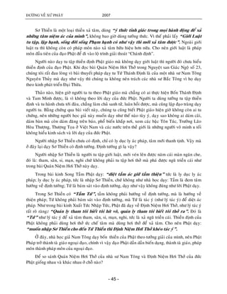 ÑÖÔØNG VEÀ XÖÙ PHAÄT 2007
- 45 -
Sô Thieàn laø moät loaïi thieàn xaû taâm, duøng “yù thöùc tænh giaùc trong moïi haønh ñoäng ñeå xaû
nhöõng taâm nieäm aùc cuûa mình”, khoâng bao giôø duøng töôûng thöùc. Vì theá phaûi laáy “Giôùi Luaät
tu taäp, laäp haïnh, soáng ñôøi soáng Phaïm haïnh coù nhö vaäy thì môùi xaû taâm ñöôïc”. Ngoaøi giôùi
luaät ra thì khoâng coøn coù phaùp moân naøo xaû taâm höõu hieäu hôn nöõa. Cho neân giôùi luaät laø phaùp
moân ñaàu tieân cuûa ñaïo Phaät ñeå ñi vaøo loä trình giaûi thoaùt “Chaùnh ñònh”.
Ngöôøi naøo daïy tu taäp thieàn ñònh Phaät giaùo maø khoâng daïy giôùi luaät thì ngöôøi ñoù chöa hieåu
thieàn ñònh cuûa ñaïo Phaät. Khi ñoïc baøi Quaùn Nieäm Hôi Thôû trong Nguyeät san Giaùc Ngoä soá 23,
chuùng toâi raát ñau loøng vì baøi thuyeát phaùp daïy tu Töù Thaùnh Ñònh laø cuûa moät nhaø sö Nam Toâng
Nguyeân Thuûy maø daïy nhö vaäy thì chuùng ta khoâng neân traùch caùc nhaø sö Baéc Toâng vì hoï daïy
theo kinh phaùt trieån Ñaïi Thöøa.
Thaûo naøo, hieän giôø ngöôøi ta tu theo Phaät giaùo maø chaúng coù ai thöïc hieän Boán Thaùnh Ñònh
vaø Tam Minh ñöôïc, laø vì khoâng theo lôøi daïy cuûa ñöùc Phaät. Ngöôøi ta duøng töôûng tu taäp thieàn
ñònh vaø tu haønh chöa tôùi ñaâu, chaúng laøm chuû sanh töû, luaân hoài ñöôïc, maø cuõng laäp ñaïo traøng daïy
ngöôøi tu. Baèng chöùng qua baøi vieát naøy, chuùng ta cuõng bieát Phaät giaùo hieän giôø khoâng coøn ai tu
chöùng, neân nhöõng ngöôøi hoïc giaû naøy muoán daïy nhö theá naøo tuøy yù, daïy sao khoâng ai daùm caõi,
daùm baøn maø coøn daùm ñaêng treân baùo, phoå bieán khaép nôi, xem caùc baäc Toân Tuùc, Tröôûng Laõo
Hoøa Thöôïng, Thöôïng Toïa ôû Vieät Nam vaø caùc nöôùc treân theà giôùi laø nhöõng ngöôøi voâ minh u toái
khoâng hieåu kinh saùch vaø lôøi daïy cuûa ñöùc Phaät.
Ngöôøi nhaäp Sô Thieàn chöa coù ñònh, chæ coù ly duïc ly aùc phaùp, taâm môùi thanh tònh. Vaäy maø
ôû ñaây laïi daïy Sô Thieàn coù ñònh töôùng. Ñònh töôùng gì laï vaäy?
Ngöôøi nhaäp Sô Thieàn laø ngöôøi tu taäp giôùi luaät, môùi veùn leân ñöôïc naêm caùi maøn ngaên che,
ñoù laø: tham, saân, si, maïn, nghi chöù khoâng phaûi tu taäp hôi thôû maø phaù ñöôïc nguõ trieàn caùi nhö
trong baøi Quaùn Nieäm Hôi Thôû naøy daïy.
Trong baøi kinh Song Taàm Phaät daïy: “dieät taàm aùc giöõ taàm thieän” töùc laø ly duïc ly aùc
phaùp; ly duïc ly aùc phaùp, töùc laø nhaäp Sô Thieàn, chöù khoâng nhö nhaø hoïc daïy: Taàm laø ñem taâm
höôùng veà ñònh töôùng; Töù laø baùm saùt vaøo ñònh töôùng, daïy nhö vaäy khoâng ñuùng nhö lôøi Phaät daïy.
Trong Sô Thieàn coù “Taàm Töù”, taàm khoâng phaûi höôùng veà ñònh töôùng, maø laø höôùng veà
thieän phaùp; Töù khoâng phaûi baùm saùt vaøo ñònh töôùng, maø Töù laø taùc yù (nhö lyù taùc yù) ñeå dieät aùc
phaùp. Nhö trong baøi kinh Xuaát Töùc Nhaäp Töùc, Phaät ñaõ daïy veà Ñònh Nieäm Hôi Thôû, nhö lyù taùc yù
raát roõ raøng: “Quaùn ly tham toâi bieát toâi hít voâ, quaùn ly tham toâi bieát toâi thôû ra”. Ñoù laø
“Töù” nhö lyù taùc yù ñeå xaû taâm tham, saân, si, maïn, nghi, töùc laø xaû nguõ trieàn caùi. Thieàn ñònh cuûa
Phaät khoâng phaûi duøng hôi thôû öùc cheá taâm maø duøng hôi thôû ñeå xaû taâm. Cho neân Phaät daïy:
“muoán nhaäp Sô Thieàn cho ñeán Töù Thieàn thì Ñònh Nieäm Hôi Thôû kheùo taùc yù”.
ÔÛ ñaây, nhaø hoïc giaû Nam Toâng daïy boán thieàn cuûa Phaät theo töôûng giaûi cuûa mình, neân Phaät
Phaùp trôû thaønh taø giaùo ngoaïi ñaïo, chính vì vaäy ñaïo Phaät daàn daàn bieán daïng, thaønh taø giaùo, phaùp
moân thaønh phaùp moân cuûa ngoaïi ñaïo.
Ñeå so saùnh Quaùn Nieäm Hôi Thôû cuûa nhaø sö Nam Toâng vaø Ñònh Nieäm Hôi Thôû cuûa ñöùc
Phaät gioáng nhau vaø khaùc nhau ôû choã naøo?
 