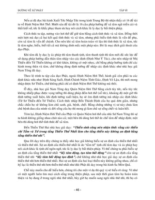 ÑÖÔØNG VEÀ XÖÙ PHAÄT TAÄP VI
- 46 -
Neáu ai ñaõ ñoïc baøi kinh Xuaát Töùc Nhaäp Töùc trong kinh Trung Boä thì nhaän thaáy coù 16 ñeà taøi
tu veà Ñònh Nieäm Hôi Thôû. Möôøi saùu ñeà taøi ñoù laø 16 caâu phaùp höôùng ñeå xaû taâm nguõ trieàn caùi vaø
thaát kieát söû, töùc laø khaéc phuïc tham öu hay noùi caùch khaùc laø ly duïc ly baát thieän phaùp.
Caùch thöùc tu taäp, nöông vaøo hôi thôû ñeå giöõ taâm baèng caùch tænh thöùc vaø xaû taâm. Ñoàng thôøi
moät löôït maø ñaït caû hai keát quaû tænh thöùc vaø xaû taâm, nhöng phaûi hieåu tænh thöùc laø vaán ñeà phuï,
coøn xaû taâm laø vaán ñeà chaùnh. Cho neân khi xaû taâm hoaøn toaøn voâ laäu thì tænh thöùc laø xaû taâm, töùc
laø taâm nghe, hieåu, bieát taát caû maø khoâng dính maéc moät phaùp naøo. Ñoù laø muïc ñích giaûi thoaùt cuûa
ñaïo Phaät.
Khi taâm ñaõ ly duïc ly aùc phaùp thì taâm thanh tònh, taâm thanh tònh thì taâm môùi ñuû söùc löïc ñeå
söû duïng phaùp höôùng daãn thaân taâm nhaäp vaøo caùc ñònh (Ñònh Nhö YÙ Tuùc), cho neân nhaäp töø Nhò
Thieàn ñeán Töù Thieàn khoâng coù khoù khaên, khoâng coù meät nhoïc, chæ baèng phaùp höôùng tònh chæ caùc
haønh trong thaân vaø taâm, chöù khoâng duøng ñònh töôùng ñeå nhaäp caùc ñònh khaùc nhö nhaø hoïc giaû
Nam Toâng ñaõ daïy.
Theo loä trình tu taäp cuûa ñaïo Phaät, ngoaøi Ñònh Nieäm Hôi Thôû, haønh giaû coøn phaûi tu caùc
ñònh khaùc nöõa nhö: Ñònh Saùng Suoát, Ñònh Chaùnh Nieäm Tænh Giaùc, Ñònh Voâ Laäu, thì môùi mong
nhaäp ñöôïc Sô Thieàn, chöù khoâng phaûi chæ coù ñònh Nieäm Hôi Thôû khoâng maø thoâi.
ÔÛ ñaây, nhaø hoïc giaû Nam Toâng daïy Quaùn Nieäm Hôi Thôû baèng caùch tuøy töùc, neáu tuøy töùc
khoâng nhieáp phuïc ñöôïc voïng töôûng thì duøng phaùp ñeám hôi thôû (soå töùc), khoaûng ñoä moät giôø thì
ñònh töôùng xuaát hieän, khi ñònh töôùng xuaát hieän, hoï seõ oâm ñònh töôùng maø nhaäp caùc ñònh khaùc
(Töø Sô Thieàn ñeán Töù Thieàn). Caùch thöùc nhaäp Boán Thaùnh Ñònh cuûa hoï quaù ñôn giaûn, nhöng
chaéc chaén hoï seõ khoâng laøm chuû sanh, giaø, beänh, cheát. Baèng chöùng nhöõng vò sö naøy chöa laøm
chuû beänh ñau cuûa mình vaø ñôøi soáng cuûa hoï thì mong gì laøm chuû söï soáng cheát vaø luaân hoài.
Toùm laïi, Ñònh Nieäm Hôi Thôû cuûa Phaät vaø Quaùn Nieäm hôi thôû cuûa nhaø Sö Nam Toâng thì söï
tu haønh khoâng gioáng nhau chuùt naøo caû; moät beân thì duøng hôi thôû öùc cheá taâm ñeå nhaäp ñònh; moät
beân thì duøng hôi thôû tænh thöùc ñeå xaû taâm.
Ñeán Thieàn Thöù Hai nhaø hoïc giaû daïy: “Thieàn sinh cuõng neân nhaän thöùc raèng caùc thieàn
chi Taàm vaø Töù trong taàng Thieàn Thöù Nhaát laøm cho taàng thieàn naøy khoâng an ñònh baèng
taàng thieàn thöù nhì”.
Qua lôøi daïy treân ñaây chuùng ta thaáy nhaø hoïc giaû khoâng hieåu söï an ñònh cuûa thieàn thöù nhaát
vaø thieàn thöù nhì. Söï an ñònh cuûa thieàn thöù nhaát laø do “taàm töù” tònh chæ taâm duïc vaø aùc phaùp hay
noùi caùch khaùc laø tònh chæ ngoân ngöõ, töùc laø ly duïc ly baát thieän phaùp. Vì theá chuùng ta phaûi hieåu söï
an ñònh cuûa taàng thieàn thöù nhaát “laáy taâm ñoäng, taïo taâm baát ñoäng” coøn söï an ñònh cuûa taàng
thieàn thöù nhì “laáy taâm baát ñoäng taïo ñònh”, chöù khoâng nhö nhaø hoïc giaû daïy söï an ñònh cuûa
thieàn thöù nhì hôn thieàn thöù nhaát. Hai söï an ñònh cuûa hai loaïi thieàn naøy khoâng gioáng nhau, chæ coù
hyû laïc laø thieàn thöù nhì hôn thieàn thöù nhaát nhö ñöùc Phaät ñaõ daïy trong baøi kinh Sa Moân Quaû.
Choã naøy muoán cho deã hieåu hôn, chuùng toâi cho moät ví duï thì quyù vò seõ hieåu roõ raøng: Ví nhö
coù moät ngöôøi luoân tìm moïi caùch soáng trong thieän phaùp, sau moät thôøi gian taâm hoï hoaøn toaøn
thieän vaø hoï ñang ôû trong ngoâi nhaø thöù nhaát, baây giôø hoï muoán sang ngoâi nhaø thöù nhì, thì hoï coù
 