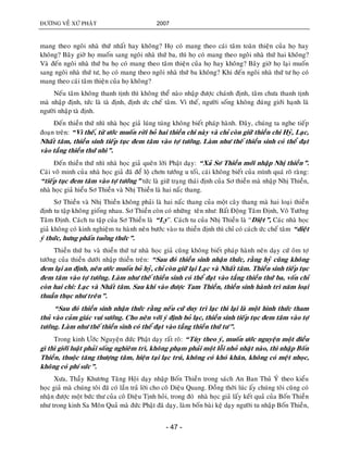 ÑÖÔØNG VEÀ XÖÙ PHAÄT 2007
- 47 -
mang theo ngoâi nhaø thöù nhaát hay khoâng? Hoï coù mang theo caùi taâm toaøn thieän cuûa hoï hay
khoâng? Baây giôø hoï muoán sang ngoâi nhaø thöù ba, thì hoï coù mang theo ngoâi nhaø thöù hai khoâng?
Vaø ñeán ngoâi nhaø thöù ba hoï coù mang theo taâm thieän cuûa hoï hay khoâng? Baây giôø hoï laïi muoán
sang ngoâi nhaø thöù tö, hoï coù mang theo ngoâi nhaø thöù ba khoâng? Khi ñeán ngoâi nhaø thöù tö hoï coù
mang theo caùi taâm thieän cuûa hoï khoâng?
Neáu taâm khoâng thanh tònh thì khoâng theå naøo nhaäp ñöôïc chaùnh ñònh, taâm chöa thanh tònh
maø nhaäp ñònh, töùc laø taø ñònh, ñònh öùc cheá taâm. Vì theá, ngöôøi soáng khoâng ñuùng giôùi haïnh laø
ngöôøi nhaäp taø ñònh.
Ñeán thieàn thöù nhì nhaø hoïc giaû luùng tuùng khoâng bieát phaùp haønh. Ñaây, chuùng ta nghe tieáp
ñoaïn treân: “Vì theá, töø öôùc muoán rôøi boû hai thieàn chi naøy vaø chæ coøn giöõ thieàn chi Hyû, Laïc,
Nhaát taâm, thieàn sinh tieáp tuïc ñem taâm vaøo tôï töôùng. Laøm nhö theá thieàn sinh coù theå ñaït
vaøo taàng thieàn thöù nhì”.
Ñeán thieàn thöù nhì nhaø hoïc giaû queân lôøi Phaät daïy: “Xaû Sô Thieàn môùi nhaäp Nhò thieàn”.
Caùi voâ minh cuûa nhaø hoïc giaû ñaõ ñeå loä chôn töôùng u toái, caùi khoâng bieát cuûa mình quaù roõ raøng:
“tieáp tuïc ñem taâm vaøo tôï töôùng” töùc laø giöõ traïng thaùi ñònh cuûa Sô thieàn maø nhaäp Nhò Thieàn,
nhaø hoïc giaû hieåu Sô Thieàn vaø Nhò Thieàn laø hai naác thang.
Sô Thieàn vaø Nhò Thieàn khoâng phaûi laø hai naác thang cuûa moät caây thang maø hai loaïi thieàn
ñònh tu taäp khoâng gioáng nhau. Sô Thieàn coøn coù nhöõng teân nhö: Baát Ñoäng Taâm Ñònh, Voâ Töôùng
Taâm Ñònh. Caùch tu taäp cuûa Sô Thieàn laø “Ly”. Caùch tu cuûa Nhò Thieàn laø “Dieät”, Caùc nhaø hoïc
giaû khoâng coù kinh nghieäm tu haønh neân böôùc vaøo tu thieàn ñònh thì chæ coù caùch öùc cheá taâm “dieät
yù thöùc, höng phaán tuôûng thöùc”.
Thieàn thöù ba vaø thieàn thöù tö nhaø hoïc giaû cuõng khoâng bieát phaùp haønh neân daïy cöù oâm tôï
töôùng cuûa thieàn döôùi nhaäp thieàn treân: “Sau ñoù thieàn sinh nhaän thöùc, raèng hyû cuõng khoâng
ñem laïi an ñònh, neân öôùc muoán boû hyû, chæ coøn giöõ laïi Laïc vaø Nhaát taâm. Thieàn sinh tieáp tuïc
ñem taâm vaøo tôï töôùng. Laøm nhö theá thieàn sinh coù theå ñaït vaøo taàng thieàn thöù ba, voán chæ
coøn hai chi: Laïc vaø Nhaát taâm. Sau khi vaøo ñöôïc Tam Thieàn, thieàn sinh haønh trì naêm loaïi
thuaàn thuïc nhö treân”.
“Sau ñoù thieàn sinh nhaän thöùc raèng neáu cöù duy trì laïc thì laïi laø moät hình thöùc tham
thuû vaøo caûm giaùc vui söôùng. Cho neân vôùi yù ñònh boû laïc, thieàn sinh tieáp tuïc ñem taâm vaøo tôï
töôùng. Laøm nhö theá thieàn sinh coù theå ñaït vaøo taàng thieàn thöù tö”.
Trong kinh Öôùc Nguyeän ñöùc Phaät daïy raát roõ: “Tuøy theo yù, muoán öôùc nguyeän moät ñieàu
gì thì giôùi luaät phaûi soáng nghieâm trì, khoâng phaïm phaûi moät loãi nhoû nhaët naøo, thì nhaäp Boán
Thieàn, thuoäc taêng thöôïng taâm, hieän taïi laïc truù, khoâng coù khoù khaên, khoâng coù meät nhoïc,
khoâng coù phí söùc”.
Xöa, Thaày Khöông Taêng Hoäi daïy nhaäp Boán Thieàn trong saùch An Ban Thuû YÙ theo kieåu
hoïc giaû maø chuùng toâi ñaõ coù laàn traû lôøi cho coâ Dieäu Quang. Ñoàng thôøi luùc aáy chuùng toâi cuõng coù
nhaän ñöôïc moät böùc thö cuûa coâ Dieäu Tònh hoûi, trong ñoù nhaø hoïc giaû laáy keát quaû cuûa Boán Thieàn
nhö trong kinh Sa Moân Quaû maø ñöùc Phaät ñaõ daïy, laøm boán baøi keä daïy ngöôøi tu nhaäp Boán Thieàn,
 