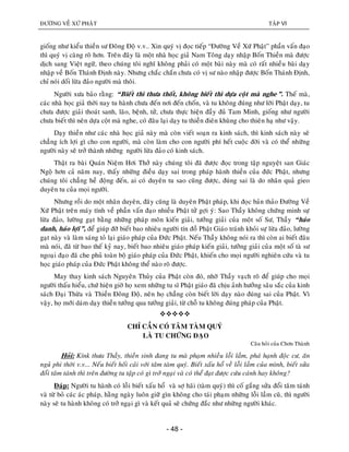 ÑÖÔØNG VEÀ XÖÙ PHAÄT TAÄP VI
- 48 -
gioáng nhö kieåu thieàn sö Ñoâng Ñoä v.v.. Xin quyù vò ñoïc tieáp “Ñöôøng Veà Xöù Phaät” phaàn vaán ñaïo
thì quyù vò caøng roõ hôn. Treân ñaây laø moät nhaø hoïc giaû Nam Toâng daïy nhaäp Boán Thieàn maø ñöôïc
dòch sang Vieät ngöõ, theo chuùng toâi nghó khoâng phaûi coù moät baøi naøy maø coù raát nhieàu baøi daïy
nhaäp veà Boán Thaùnh Ñònh naøy. Nhöng chaéc chaén chöa coù vò sö naøo nhaäp ñöôïc Boán Thaùnh Ñònh,
chæ noùi doái löøa ñaûo ngöôøi maø thoâi.
Ngöôøi xöa baûo raèng: “Bieát thì thöa thoát, khoâng bieát thì döïa coät maø nghe”. Theá maø,
caùc nhaø hoïc giaû thôøi nay tu haønh chöa ñeán nôi ñeán choán, vaø tu khoâng ñuùng nhö lôøi Phaät daïy, tu
chöa ñöôïc giaûi thoaùt sanh, laõo, beänh, töû, chöa thöïc hieän ñaày ñuû Tam Minh, gioáng nhö ngöôøi
chöa bieát thì neân döïa coät maø nghe, coù ñaâu laïi daïy tu thieàn ñieân khuøng cho thieân haï nhö vaäy.
Daïy thieàn nhö caùc nhaø hoïc giaû naøy maø coøn vieát soaïn ra kinh saùch, thì kinh saùch naøy seõ
chaúng ích lôïi gì cho con ngöôøi, maø coøn laøm cho con ngöôøi phí heát cuoäc ñôøi vaø coù theå nhöõng
ngöôøi naøy seõ trôû thaønh nhöõng ngöôøi löøa ñaûo coù kinh saùch.
Thaät ra baøi Quaùn Nieäm Hôi Thôû naøy chuùng toâi ñaõ ñöôïc ñoïc trong taäp nguyeät san Giaùc
Ngoä hôn caû naêm nay, thaáy nhöõng ñieàu daïy sai trong phaùp haønh thieàn cuûa ñöùc Phaät, nhöng
chuùng toâi chaúng heà ñoäng ñeán, ai coù duyeân tu sao cuõng ñöôïc, ñuùng sai laø do nhaân quaû gieo
duyeân tu cuûa moïi ngöôøi.
Nhöng roài do moät nhaân duyeân, ñaây cuõng laø duyeân Phaät phaùp, khi ñoïc baûn thaûo Ñöôøng Veà
Xöù Phaät treân maùy tính veà phaàn vaán ñaïo nhieàu Phaät töû gôïi yù: Sao Thaày khoâng chöùng minh söï
löøa ñaûo, löôøng gaït baèng nhöõng phaùp moân kieán giaûi, töôûng giaûi cuûa moät soá Sö, Thaày “haùo
danh, haùo lôïi”, ñeå giuùp ñôõ bieát bao nhieâu ngöôøi tín ñoà Phaät Giaùo traùnh khoûi söï löøa ñaûo, löôøng
gaït naøy vaø laøm saùng toû laïi giaùo phaùp cuûa Ñöùc Phaät. Neáu Thaày khoâng noùi ra thì coøn ai bieát ñaâu
maø noùi, ñaõ töø bao theá kyû nay, bieát bao nhieâu giaùo phaùp kieán giaûi, töôûng giaûi cuûa moät soá taø sö
ngoaïi ñaïo ñaõ che phuû toaøn boä giaùo phaùp cuûa Ñöùc Phaät, khieán cho moïi ngöôøi nghieân cöùu vaø tu
hoïc giaùo phaùp cuûa Ñöùc Phaät khoâng theå naøo roõ ñöôïc.
May thay kinh saùch Nguyeân Thuûy cuûa Phaät coøn ñoù, nhôø Thaày vaïch roõ ñeå giuùp cho moïi
ngöôøi thaáu hieåu, chöù hieän giôø hoï xem nhöõng tu só Phaät giaùo ñaõ chòu aûnh höôûng saâu saéc cuûa kinh
saùch Ñaïi Thöøa vaø Thieàn Ñoâng Ñoä, neân hoï chaúng coøn bieát lôøi daïy naøo ñuùng sai cuûa Phaät. Vì
vaäy, hoï môùi daùm daïy thieàn töôûng qua töôûng giaûi, töø choã tu khoâng ñuùng phaùp cuûa Phaät.

CHÆ CAÀN COÙ TAÂM TAØM QUYÙ
LAØ TU CHÖÙNG ÑAÏO
Caâu hoûi cuûa Chôn Thaønh
Hoûi: Kínk thöa Thaày, thieàn sinh ñang tu maø phaïm nhieàu loãi laàm, phaù haïnh ñoäc cö, aên
nguû phi thôøi v.v... Neáu bieát hoái caûi vôùi taâm taøm quyù. Bieát xaáu hoå veà loãi laàm cuûa mình, bieát söûa
ñoåi taâm taùnh thì treân ñöôøng tu taäp coù gì trôû ngaïi vaø coù theå ñaït ñöôïc cöùu caùnh hay khoâng?
Ñaùp: Ngöôøi tu haønh coù loãi bieát xaáu hoå vaø sôï haõi (taøm quyù) thì coá gaéng söûa ñoåi taâm taùnh
vaø töø boû caùc aùc phaùp, haèng ngaøy luoân giöõ gìn khoâng cho taùi phaïm nhöõng loãi laàm cuõ, thì ngöôøi
naøy seõ tu haønh khoâng coù trôû ngaïi gì vaø keát quaû seõ chöùng ñaéc nhö nhöõng ngöôøi khaùc.
 