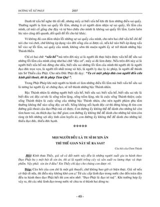 ÑÖÔØNG VEÀ XÖÙ PHAÄT 2007
- 49 -
Danh töø xaáu hoå nghe thì raát deã, nhöng maáy ai bieát xaáu hoå khi ñaõ laøm nhöõng ñieàu sai quaáy.
Thöôøng ngöôøi ta laøm sai quaáy loãi laàm, nhöng ít coù ngöôøi daùm nhaän söï sai quaáy, loãi laàm cuûa
mình, cöù maõi coá gaéng che ñaäy vaø töï baøo chöõa cho mình laø khoâng sai quaáy loãi laàm. Luoân luoân
luùc naøo cuõng doái quanh, doái quaát ñoå loãi cho keû khaùc.
Vì khoâng ñuû can ñaûm nhaän loãi nhöõng söï sai quaáy cuûa mình, cho neân hai chöõ xaáu hoå chæ ñeå
noùi cho vui chôi, chöù khoâng aùp duïng vaøo ñôøi soáng cuûa ai ñöôïc caû, neáu keû naøo bieát aùp duïng xaáu
hoå vaøo söï loãi laàm, sai quaáy cuûa mình, khoâng sôùm thì muoän ngöôøi aáy seõ trôû thaønh nhöõng baäc
Thaùnh Hieàn.
Chæ coù hai chöõ “xaáu hoå” maø treân ñôøi naøy ai laø ngöôøi ñaõ thöïc hieän ñöôïc xaáu hoå ñeå söûa sai
nhöõng loãi laàm cuûa mình cuõng nhö hai chöõ “ñoäc cö”, maáy ai ñaõ laøm ñöôïc. Neáu treân ñôøi naøy ai laø
ngöôøi bieát xaáu hoå maø ñöøng che daáu, bieát söûa sai nhöõng loãi laàm cuûa mình thì ngöôøi ñoù laø ngöôøi
ñaïo ñöùc troïn veïn, laø ngöôøi toát nhaát trong xaõ hoäi, laø ngöôøi ly duïc ly aùc phaùp, laø ngöôøi deã thaønh
töïu Sô Thieàn cuûa Phaät. Cho neân Ñöùc Phaät ñaõ daïy: “Ta coù moät phaùp ñöa con ngöôøi ñeán cöùu
kính giaûi thoaùt, ñoù laø phaùp Taøm Quyù”.
Trong Phaät Phaùp khi moät ngöôøi tu haønh coù laøm nhöõng ñieàu loãi laàm maø bieát xaáu hoå söûa sai
laø töông lai ngöôøi aáy seõ chöùng ñaïo, seõ trôû thaønh nhöõng baäc Thaùnh nhaân.
Baäc Thaùnh nhaân laø nhöõng ngöôøi bieát xaáu hoå, bieát söûa sai; bieát xaáu hoå, bieát söûa sai töùc laø
bieát ñoäc cö; ñoäc cö töùc laø soáng traàm laëng, soáng traàm laëng, töùc laø cuoäc soáng Thaùnh thieän; cuoäc
soáng Thaùnh thieän laø cuoäc soáng cuûa nhöõng baäc Thaùnh nhaân, cho neân ngöôøi phaøm phu taàm
thöôøng khoâng theå naøo soáng ñoäc cö noåi. Soáng khoâng noåi haïnh ñoäc cö thì ñöøng hoøng ñi tìm con
ñöôøng giaûi thoaùt cuûa ñaïo Phaät maø coù ñöôïc. Con ñöôøng aáy khoâng theå ñeå daønh cho nhöõng keû coøn
taâm ham vui, öa thích duïc laïc theá gian; con ñöôøng aáy khoâng theå ñeå daønh cho nhöõng keû taâm coøn
raøng ròt bôûi nhöõng sôïi daây tình caûm luyeán aùi; con ñöôøng aáy khoâng theå ñeå daønh cho nhöõng keû
thieáu ñaïo ñöùc, thieáu ñöùc haïnh.

MOÏI NGÖÔØI ÑEÀU LAØ TU SÓ ÑI XIN AÊN
THÌ THEÁ GIAN NAØY SEÕ RA SAO?
Caâu hoûi cuûa Chôn Thaønh
Hoûi: Kính thöa Thaày, giaû söû caû ñaát nöôùc naøy ñeàu laø nhöõng ngöôøi xuaát gia tu haønh theo
Ñaïo Phaät ba y moät baùt ñi xin aên, thì ai laø ngöôøi troàng caây vaø saûn xuaát ra löông thöïc vaø thöïc
phaåm. Vaäy phaûi xin aên ôû ñaâu? Xin Thaày chæ daïy cho chuùng con ñöôïc roõ.
Ñaùp: Caâu hoûi cuûa con chæ laø moät giaû thuyeát, chöù khoâng bao giôø coù hieän thöïc. Giaû söû neáu
coù thaät ñi nöõa, thì ñieàu naøy khoâng khoù con aï! Töø caùc caáp laõnh ñaïo trong nöôùc cho ñeán toaøn daân
ñeàu tu haønh theo ñaïo Phaät heát thì con neân nhôù: “Ñaïo Phaät laø ñaïo trí tueä”. Khi tröôøng hôïp aáy
xaûy ra, thì caùc nhaø laõnh ñaïo trong nöôùc seõ chia tu só thaønh hai doøng tu:
 