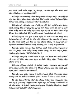 ÑÖÔØNG VEÀ XÖÙ PHAÄT 2007
- 5 -
yeâu nhau, bieát nhaãn nhuïc, tuøy thuaän, vaø ñuøm boïc laãn nhau, chöù
ñaâu coù löôøng gaït ngöôøi nhö theá.
Vaán ñaïo seõ laøm saùng toû laïi phaùp moân cuûa ñaïo Phaät vaø döïng laïi
neàn ñaïo ñöùc khoâng laøm khoå mình, khoå ngöôøi, maø töø hai möôi laêm
theá kyû nay khoâng coøn ai nhaéc nhôû vaø bieát ñeán.
Vaán ñaïo seõ giuùp cho quyù vò giöõ gìn giôùi luaät nghieâm tuùc, baèng
caùch höôùng daãn caùc phaùp tu taäp cuï theå, thieát thöïc, ñeå quyù vò thöïc
haønh soáng moät ñôøi soáng ñaïo ñöùc, ñaïo haïnh, coù moät cuoäc soáng
khoâng laøm khoå mình, khoå ngöôøi, an vui, thanh thaûn vaø voâ söï.
Vaán ñaïo giuùp cho quyù vò suy nghó, lôøi noùi vaø haønh ñoäng luoân
luoân buoâng xaû, côûi môû, oân toàn, nhaõ nhaën, töø toán, eâm dòu ñeå mang
laïi cho mình moät taâm hoàn an vui, thanh thaûn, vaø mang laïi cho
ngöôøi moät taâm hoàn khoan dung, thöông yeâu vaø ñaày loøng tha thöù.
Vaán ñaïo giuùp cho caùc baïn bieát roõ caùch thöùc ngaên aùc phaùp vaø
dieät aùc phaùp, luoân soáng trong thieän phaùp, an truù thieän phaùp,
thöôøng soáng tu taäp “Töù Chaùnh Caàn”.
Vaán ñaïo coøn giuùp ta bieát caùch tu taäp “Töù Nieäm Xöù” raát cuï theå,
roõ raøng, ñeå khaéc phuïc taâm tham öu ôû ñôøi baèng phaùp “höôùng taâm
nhö lyù taùc yù”.
Vaán ñaïo giuùp ta roõ thaáu caùch thöùc tu taäp reøn luyeän ñaïo löïc, ñeå
ñieàu khieån nhaäp boán ñònh (Töù Thaùnh Ñònh), laøm chuû sanh, giaø,
beänh, cheát vaø chaám döùt luaân hoài.
Vaán ñaïo coøn giuùp chuùng ta bieát roõ caùch thöùc taäp luyeän phaùp
höôùng taâm ñeå bieát caùch thaønh töïu “Töù Nhö YÙ Tuùc vaø Tam Minh”.
Vì, vaán ñaïo coù lôïi ích nhö vaäy, chuùng ta haõy ñoïc vaø nghieân cöùu,
caån thaän, kyõ löôõng töøng danh töø, ngoân ngöõ, ñeå chuùng ta hieåu raát roõ
vaø naém vöõng caùch thöùc tu taäp, khoâng coøn bò ai löøa ñaûo ñöôïc, do ñoù
tu haønh môùi ñaït ñöôïc nhö sôû nguyeän.
 
