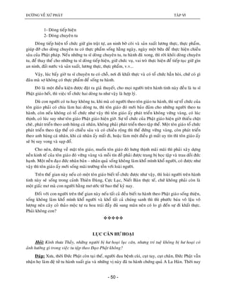 ÑÖÔØNG VEÀ XÖÙ PHAÄT TAÄP VI
- 50 -
1- Doøng tieáp hieän
2- Doøng chuyeân tu
Doøng tieáp hieän toå chöùc giöõ gìn traät töï, an ninh bôø coõi vaø saûn xuaát löông thöïc, thöïc phaåm,
giuùp ñôõ cho doøng chuyeân tu coù thöïc phaåm soáng haèng ngaøy, ngaøy moät böõa ñeå thöïc hieän chieàu
saâu cuûa Phaät phaùp. Neáu nhöõng tu só doøng chuyeân tu, tu haønh ñaõ xong, thì rôøi khoûi doøng chuyeân
tu, ñeå thay theá cho nhöõng tu só doøng tieáp hieän, giöõ chöùc vuï, vai troø thöïc hieän ñeå tieáp tuïc giöõ gìn
an ninh, ñaát nöôùc vaø saûn xuaát, löông thöïc, thöïc phaåm, v.v...
Vaäy, luùc baáy giôø tu só chuyeân tu coù choã, nôi ñi khaát thöïc vaø coù toå chöùc haún hoøi, chöù coù gì
ñaâu maø sôï khoâng coù thöïc phaåm ñeå soáng tu haønh.
Ñoù laø moät ñieàu kieän ñöôïc ñaët ra giaû thuyeát, cho moïi ngöôøi treân haønh tinh naøy ñeàu laø tu só
Phaät giaùo heát, thì vieäc toå chöùc hai doøng tu nhö vaäy laø hôïp lyù.
Duø con ngöôøi coù tu hay khoâng tu, khi maø coù ngöôøi theo toân giaùo tu haønh, thì söï toå chöùc cuûa
toân giaùo phaûi coù chia laøm hai doøng tu, thì toân giaùo ñoù môùi baûo ñaûm cho nhöõng ngöôøi theo tu
haønh, coøn neáu khoâng coù toå chöùc nhö vaäy thì toân giaùo aáy phaùt trieån khoâng vöõng vaøng, coù luùc
thònh, coù luùc suy nhö toân giaùo Phaät giaùo hieän giôø. Söï toå chöùc cuûa Phaät giaùo hieän giôø thieáu chaët
cheõ, phaùt trieån theo anh huøng caù nhaân, khoâng phaûi phaùt trieån theo taäp theå. Moät toân giaùo toå chöùc
phaùt trieån theo taäp theå coù chieàu saâu vaø coù chieàu roäng thì theá ñöùng vöõng vaøng, coøn phaùt trieån
theo anh huøng caù nhaân, khi caù nhaân aáy maát ñi, hoaëc laøm moät ñieàu gì maát uy tín thì toân giaùo aáy
seõ bò suy vong vaø suïp ñoå.
Cho neân, ñöùng veà maët toân giaùo, muoán toân giaùo ñoù höng thònh maõi maõi thì phaûi xaây döïng
neàn kinh teá cuûa toân giaùo ñoù vöõng vaøng vaø moãi tín ñoà phaûi ñöôïc trang bò hoïc taäp vaø trau doài ñöùc
haïnh. Moät neàn ñaïo ñöùc nhaân baûn – nhaân quaû soáng khoâng laøm khoå mình khoå ngöôøi, coù ñöôïc nhö
vaäy thì toân giaùo aáy môùi soáng maõi tröôøng toàn vôùi loaøi ngöôøi.
Treân theá gian naøy neáu coù moät toân giaùo bieát toå chöùc ñöôïc nhö vaäy, thì loaøi ngöôøi treân haønh
tinh naøy seõ soáng trong caûnh Thieân Ñaøng, Cöïc Laïc, Nieát Baøn thöïc teá, chöù khoâng phaûi coøn laø
moät giaác mô maø con ngöôøi haèng mô öôùc töø bao theá kyû nay.
Ñoái vôùi con ngöôøi treân theá gian naøy neáu taát caû ñeàu bieát tu haønh theo Phaät giaùo soáng thieän,
soáng khoâng laøm khoå mình khoå ngöôøi vaø khoå taát caû chuùng sanh thì thì phöôùc baùu voâ laäu voâ
löôïng neân caây coû thaûo moäc töï ra hoa traùi ñaày ñuû sung maõn neân coù lo gì ñeán söï ñi khaát thöïc.
Phaûi khoâng con?

LUÏC CAÊN HÖ HOAÏI
Hoûi: Kính thöa Thaày, nhöõng ngöôøi bò hö hoaïi luïc caên, nhöng trí tueä khoâng bò hö hoaïi coù
aûnh höôûng gì trong vieäc tu taäp theo Ñaïo Phaät khoâng?
Ñaùp: Xöa, thôøi Ñöùc Phaät coøn taïi theá, ngöôøi ñau beänh cuøi, cuït tay, cuït chaân, Ñöùc Phaät vaãn
nhaän hoï laøm ñeä töû tu haønh xuaát gia vaø nhöõng vò naøy ñaõ tu haønh chöùng quaû A La Haùn. Thôøi nay
 