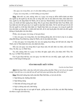 ÑÖÔØNG VEÀ XÖÙ PHAÄT TAÄP VI
- 52 -
- Xuùc quay vaøo trong thaân, xuùc seõ caûm nhaän nhöõng gì trong thaân?
- YÙ quay vaøo trong thaân, yù seõ bieát nhöõng gì trong thaân?
Ñaùp: Khi maét, tai, muõi, mieäng, thaân vaø yù quay vaøo trong tuï ñieåm (ñieåm ñònh) nôi thaân
cuûa ngöôøi aáy thì ngöôøi aáy ñaõ laøm chuû söï soáng cheát, töùc laø taâm ñònh treân thaân, thaân ñònh treân
taâm, ngöôøi aáy ñaõ nhaäp Ñònh Töù Thieàn, ñoù laø moät loaïi Thaùnh Ñònh, neân hôi thôû tònh chæ hoaøn
toaøn, caùc haønh nôi thaân ngöng hoaït ñoäng. Ñaây laø giai ñoaïn ñònh ñeå thöïc hieän Tam Minh, moät
loaïi ñònh maø treân theá gian naøy ít coù ngöôøi tu taäp thöïc hieän ñöôïc. Noù laø moät keát quaû lôïi ích raát
lôùn cho ngöôøi tu só ñaõ thöïc hieän ñöôïc noù. Ngöôøi thöïc hieän saùu caên quay vaøo trong laø ngöôøi ñaõ
laøm chuû ñöôïc söï soáng cheát vaø chaám döùt luaân hoài, ñoù laø moät haïnh phuùc lôùn nhaát cho ñôøi ngöôøi,
khoâng coù haïnh phuùc naøo hôn ñöôïc.
ÔÛ ñaây, saùu caên quay vaøo trong, coù hai giai ñoaïn:
1- Saùu caên quay vaøo trong thaân, luùc taâm khoâng phoùng daät, töùc laø taâm ly duïc ly aùc phaùp,
nhaäp Baát Ñoäng Taâm Ñònh hay nhaäp Sô Thieàn, töùc laø taâm ñònh treân thaân.
2- Saùu caên quay vaøo trong thaân, luùc saùu caên ngöng hoaït ñoäng, hôi thôû tònh chæ, nhaäp Töù
Thieàn, töùc laø Thaân ñònh treân taâm, taâm ñònh treân thaân.
Neáu saùu caên quay vaøo trong thaân ôû giai ñoaïn moät, thì maét nhìn vaøo thaân, maét seõ thaáy:
Taàm, Töù, Hyû, Laïc vaø Nhaát Taâm.
Tai, muõi, mieäng, thaân vaø yù quay vaøo thaân, thì nghe, ngöûi, neám, caûm nhaän, bieát: Taàm, Töù,
Hyû, Laïc vaø Nhaát Taâm nhö treân.
Coøn ôû giai ñoaïn thöù hai, saùu caên quay vaøo thaân thì saùu caên thaáy, nghe, ngöûi, neám, caûm
nhaän vaø bieát laëng leõ khoâng tòch.
NAÈM THEO KIEÅU KIEÁT TÖÔØNG
Caâu hoûi cuûa Chôn Thaønh
Hoûi: Kính thöa Thaày, naèm theo kieåu kieát töôøng gioáng nhö Ñöùc Phaät coù lôïi ích gì cho ngöôøi
tu taäp? Laøm theá naøo vaø tu nhö theá naøo ñeå suoát thôøi gian nguû khoâng thay ñoåi tö theá naøy?
Ñaùp: Naèm kieát töôøng theo kieåu nhö ñöùc Phaät Nieát Baøn, coù lôïi ích raát lôùn:
1- Nguû khoâng meâ, thöôøng tænh thöùc
2- Nguû khoâng moäng
3- Tænh thöùc deã daøng trong giaác nguû
4- Nguû ít, khoâng meät moûi, löôøi bieáng
5- Naèm nguû kín ñaùo coù oai nghi teá haïnh, gioáng nhö con sö töû naèm, maø ñöùc Phaät thöôøng
taùn thaùn ca ngôïi caùch naèm naøy.
 