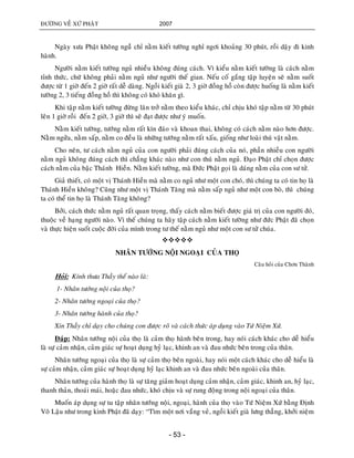ÑÖÔØNG VEÀ XÖÙ PHAÄT 2007
- 53 -
Ngaøy xöa Phaät khoâng nguûû chæ naèm kieát töôøng nghæ ngôi khoaûng 30 phuùt, roài daäy ñi kinh
haønh.
Ngöôøi naèm kieát töôøng nguû nhieàu khoâng ñuùng caùch. Vì kieåu naèm kieát töôøng laø caùch naèm
tænh thöùc, chöù khoâng phaûi naèm nguû nhö ngöôøi theá gian. Neáu coá gaéng taäp luyeän seõ naèm suoát
ñöôïc töø 1 giôø ñeán 2 giôø raát deã daøng. Ngoài kieát giaø 2, 3 giôø ñoàng hoà coøn ñöôïc huoáng laø naèm kieát
töôøng 2, 3 tieáng ñoàng hoà thì khoâng coù khoù khaên gì.
Khi taäp naèm kieát töôøng ñöøng laên trôû naèm theo kieåu khaùc, chæ chòu khoù taäp naèm töø 30 phuùt
leân 1 giôø roài ñeán 2 giôø, 3 giôø thì seõ ñaït ñöôïc nhö yù muoán.
Naèm kieát töôøng, töôùng naèm raát kín ñaùo vaø khoan thai, khoâng coù caùch naèm naøo hôn ñöôïc.
Naèm ngöûa, naèm saáp, naèm co ñeàu laø nhöõng töôùng naèm raát xaáu, gioáng nhö loaøi thuù vaät naèm.
Cho neân, tö caùch naèm nguû cuûa con ngöôøi phaûi ñuùng caùch cuûa noù, phaàn nhieàu con ngöôøi
naèm nguû khoâng ñuùng caùch thì chaúng khaùc naøo nhö con thuù naèm nguû. Ñaïo Phaät chæ choïn ñöôïc
caùch naèm cuûa baäc Thaùnh Hieàn. Naèm kieát töôøng, maø Ñöùc Phaät goïi laø daùng naèm cuûa con sö töû.
Giaû thieát, coù moät vò Thaùnh Hieàn maø naèm co nguû nhö moät con choù, thì chuùng ta coù tin hoï laø
Thaùnh Hieàn khoâng? Cuõng nhö moät vò Thaùnh Taêng maø naèm saáp nguû nhö moät con boø, thì chuùng
ta coù theå tin hoï laø Thaùnh Taêng khoâng?
Bôûi, caùch thöùc naèm nguû raát quan troïng, thaáy caùch naèm bieát ñöôïc giaù trò cuûa con ngöôøi ñoù,
thuoäc veà haïng ngöôøi naøo. Vì theá chuùng ta haõy taäp caùch naèm kieát töôøng nhö ñöùc Phaät ñaõ choïn
vaø thöïc hieän suoát cuoäc ñôøi cuûa mình trong tö theá naèm nguû nhö moät con sö töû chuùa.

NHAÂN TÖÔÙNG NOÄI NGOAÏI CUÛA THOÏ
Caâu hoûi cuûa Chôn Thaønh
Hoûi: Kính thöa Thaày theá naøo laø:
1- Nhaân töôùng noäi cuûa thoï?
2- Nhaân töôùng ngoaïi cuûa thoï?
3- Nhaân töôùng haønh cuûa thoï?
Xin Thaày chæ daïy cho chuùng con ñöôïc roõ vaø caùch thöùc aùp duïng vaøo Töù Nieäm Xöù.
Ñaùp: Nhaân töôùng noäi cuûa thoï laø caûm thoï haønh beân trong, hay noùi caùch khaùc cho deã hieåu
laø söï caûm nhaän, caûm giaùc söï hoaït duïng hyû laïc, khinh an vaø ñau nhöùc beân trong cuûa thaân.
Nhaân töôùng ngoaïi cuûa thoï laø söï caûm thoï beân ngoaøi, hay noùi moät caùch khaùc cho deã hieåu laø
söï caûm nhaän, caûm giaùc söï hoaït duïng hyû laïc khinh an vaø ñau nhöùc beân ngoaøi cuûa thaân.
Nhaân töôùng cuûa haønh thoï laø söï taêng giaûm hoaït duïng caûm nhaän, caûm giaùc, khinh an, hyû laïc,
thanh thaûn, thoaùi maùi, hoaëc ñau nhöùc, khoù chòu vaø söï rung ñoäng trong noäi ngoaïi cuûa thaân.
Muoán aùp duïng söï tu taäp nhaân töôùng noäi, ngoaïi, haønh cuûa thoï vaøo Töù Nieäm Xöù baèng Ñònh
Voâ Laäu nhö trong kinh Phaät ñaõ daïy: “Tìm moät nôi vaéng veû, ngoài kieát giaø löng thaúng, khôûi nieäm
 