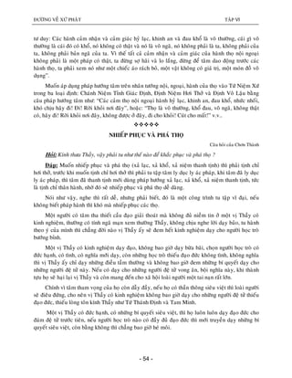 ÑÖÔØNG VEÀ XÖÙ PHAÄT TAÄP VI
- 54 -
tö duy: Caùc haønh caûm nhaän vaø caûm giaùc hyû laïc, khinh an vaø ñau khoå laø voâ thöôøng, caùi gì voâ
thöôøng laø caùi ñoù coù khoå, noù khoâng coù thaät vaø noù laø voâ ngaõ, noù khoâng phaûi laø ta, khoâng phaûi cuûa
ta, khoâng phaûi baûn ngaõ cuûa ta. Vì theá taát caû caûm nhaän vaø caûm giaùc cuûa haønh thoï noäi ngoaïi
khoâng phaûi laø moät phaùp coù thaät, ta ñöøng sôï haõi vaø lo laéng, ñöøng ñeå taâm dao ñoäng tröôùc caùc
haønh thoï, ta phaûi xem noù nhö moät chieác aùo raùch boû, moät vaät khoâng coù giaù trò, moät moùn ñoà voâ
duïng”.
Muoán aùp duïng phaùp höôùng taâm treân nhaân töôùng noäi, ngoaïi, haønh cuûa thoï vaøo Töù Nieäm Xöù
trong ba loaïi ñònh: Chaùnh Nieäm Tænh Giaùc Ñònh, Ñònh Nieäm Hôi Thôû vaø Ñònh Voâ Laäu baèng
caâu phaùp höôùng taâm nhö: “Caùc caûm thoï noäi ngoaïi haønh hyû laïc, khinh an, ñau khoå, nhöùc nhoái,
khoù chòu haõy ñi! Ñi! Rôøi khoûi nôi ñaây”, hoaëc: “Thoï laø voâ thöôøng, khoå ñau, voâ ngaõ, khoâng thaät
coù, haõy ñi! Rôøi khoûi nôi ñaây, khoâng ñöôïc ôû ñaây, ñi cho khoûi! Cuùt cho maát!” v.v..

NHIEÁP PHUÏC VAØ PHAÙ THOÏ
Caâu hoûi cuûa Chôn Thaønh
Hoûi: Kính thöa Thaày, vaäy phaûi tu nhö theá naøo ñeå khaéc phuïc vaø phaù thoï ?
Ñaùp: Muoán nhieáp phuïc vaø phaù thoï (xaû laïc, xaû khoå, xaû nieäm thanh tònh) thì phaûi tònh chæ
hôi thôû, tröôùc khi muoán tònh chæ hôi thôû thì phaûi tu taäp taâm ly duïc ly aùc phaùp, khi taâm ñaõ ly duïc
ly aùc phaùp, thì taâm ñaõ thanh tònh môùi duøng phaùp höôùng xaû laïc, xaû khoå, xaû nieäm thanh tònh, töùc
laø tònh chæ thaân haønh, nhôø ñoù seõ nhieáp phuïc vaø phaù thoï deã daøng.
Noùi nhö vaäy, nghe thì raát deã, nhöng phaûi bieát, ñoù laø moät coâng trình tu taäp vó ñaïi, neáu
khoâng bieát phaùp haønh thì khoù maø nhieáp phuïc caùc thoï.
Moät ngöôøi coù taâm tha thieát caàu ñaïo giaûi thoaùt maø khoâng ñuû nieàm tin ôû moät vò Thaày coù
kinh nghieäm, thöôøng coù tính ngaõ maïn xem thöôøng Thaày, khoâng chòu nghe lôøi daïy baûo, tu haønh
theo yù cuûa mình thì chaúng ñôøi naøo vò Thaày aáy seõ ñem heát kinh nghieäm daïy cho ngöôøi hoïc troø
böôùng bænh.
Moät vò Thaày coù kinh nghieäm daïy ñaïo, khoâng bao giôø daïy böøa baõi, choïn ngöôøi hoïc troø coù
ñöùc haïnh, coù tình, coù nghóa môùi daïy, coøn nhöõng hoïc troø thieáu ñaïo ñöùc khoâng tình, khoâng nghóa
thì vò Thaày aáy chæ daïy nhöõng ñieàu taàm thöôøng vaø khoâng bao giôø ñem nhöõng bí quyeát daïy cho
nhöõng ngöôøi ñeä töû naøy. Neáu coù daïy cho nhöõng ngöôøi ñeä töû vong aân, boäi nghóa naøy, khi thaønh
töïu hoï seõ haïi laïi vò Thaày vaø coøn mang ñeán cho xaõ hoäi loaøi ngöôøi moät tai naïn raát lôùn.
Chính vì taâm tham voïng cuûa hoï coøn daãy ñaày, neáu hoï coù thaàn thoâng sieâu vieät thì loaøi ngöôøi
seõ ñieâu ñöùng, cho neân vò Thaày coù kinh nghieäm khoâng bao giôø daïy cho nhöõng ngöôøi ñeä töû thieáu
ñaïo ñöùc, thieáu loøng toân kính Thaày nhö Töù Thaùnh Ñònh vaø Tam Minh.
Moät vò Thaày coù ñöùc haïnh, coù nhöõng bí quyeát sieâu vieät, thì hoï luoân luoân daïy ñaïo ñöùc cho
ñaùm ñeä töû tröôùc tieân, neáu ngöôøi hoïc troø naøo coù ñaày ñuû ñaïo ñöùc thì môùi truyeàn daïy nhöõng bí
quyeát sieâu vieät, coøn baèng khoâng thì chaúng bao giôø heù moâi.
 