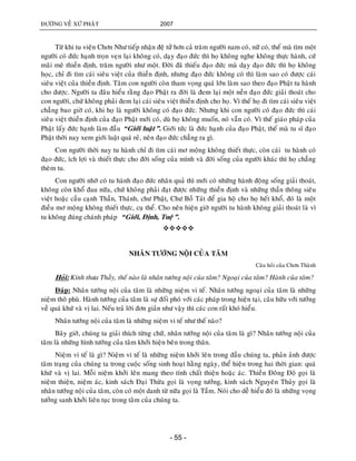 ÑÖÔØNG VEÀ XÖÙ PHAÄT 2007
- 55 -
Töø khi tu vieän Chôn Nhö tieáp nhaän ñeä töû hôn caû traêm ngöôøi nam coù, nöõ coù, theá maø tìm moät
ngöôøi coù ñöùc haïnh troïn veïn laïi khoâng coù, daïy ñaïo ñöùc thì hoï khoâng nghe khoâng thöïc haønh, cöù
maõi meâ thieàn ñònh, traêm ngöôøi nhö moät. Ñôøi ñaõ thieáu ñaïo ñöùc maø daïy ñaïo ñöùc thì hoï khoâng
hoïc, chæ ñi tìm caùi sieâu vieät cuûa thieàn ñònh, nhöng ñaïo ñöùc khoâng coù thì laøm sao coù ñöôïc caùi
sieâu vieät cuûa thieàn ñònh. Taâm con ngöôøi coøn tham voïng quaù lôùn laøm sao theo ñaïo Phaät tu haønh
cho ñöôïc. Ngöôøi ta ñaâu hieåu raèng ñaïo Phaät ra ñôøi laø ñem laïi moät neàn ñaïo ñöùc giaûi thoaùt cho
con ngöôøi, chöù khoâng phaûi ñem laïi caùi sieâu vieät thieàn ñònh cho hoï. Vì theá hoï ñi tìm caùi sieâu vieät
chaúng bao giôø coù, khi hoï laø ngöôøi khoâng coù ñaïo ñöùc. Nhöng khi con ngöôøi coù ñaïo ñöùc thì caùi
sieâu vieät thieàn ñònh cuûa ñaïo Phaät môùi coù, duø hoï khoâng muoán, noù vaãn coù. Vì theá giaùo phaùp cuûa
Phaät laáy ñöùc haïnh laøm ñaàu “Giôùi luaät”. Giôùi töùc laø ñöùc haïnh cuûa ñaïo Phaät, theá maø tu só ñaïo
Phaät thôøi nay xem giôùi luaät quaù reû, neân ñaïo ñöùc chaúng ra gì.
Con ngöôøi thôøi nay tu haønh chæ ñi tìm caùi mô moäng khoâng thieát thöïc, coøn caùi tu haønh coù
ñaïo ñöùc, ích lôïi vaø thieát thöïc cho ñôøi soáng cuûa mình vaø ñôøi soáng cuûa ngöôøi khaùc thì hoï chaúng
theøm tu.
Con ngöôøi nhôø coù tu haønh ñaïo ñöùc nhaân quaû thì môùi coù nhöõng haønh ñoäng soáng giaûi thoaùt,
khoâng coøn khoå ñau nöõa, chöù khoâng phaûi ñaït ñöôïc nhöõng thieàn ñònh vaø nhöõng thaàn thoâng sieâu
vieät hoaëc caàu caïnh Thaàn, Thaùnh, chö Phaät, Chö Boà Taùt ñeå gia hoä cho hoï heát khoå, ñoù laø moät
ñieàu mô moäng khoâng thieát thöïc, cuï theå. Cho neân hieän giôø ngöôøi tu haønh khoâng giaûi thoaùt laø vì
tu khoâng ñuùng chaùnh phaùp “Giôùi, Ñònh, Tueä”.

NHAÂN TÖÔÙNG NOÄI CUÛA TAÂM
Caâu hoûi cuûa Chôn Thaønh
Hoûi: Kính thöa Thaày, theá naøo laø nhaân töôùng noäi cuûa taâm? Ngoaïi cuûa taâm? Haønh cuûa taâm?
Ñaùp: Nhaân töôùng noäi cuûa taâm laø nhöõng nieäm vi teá. Nhaân töôùng ngoaïi cuûa taâm laø nhöõng
nieäm thoâ phuø. Haønh töôùng cuûa taâm laø söï ñoái phoù vôùi caùc phaùp trong hieän taïi, caâu höõu vôùi töôûng
veà quaù khöù vaø vò lai. Neáu traû lôøi ñôn giaûn nhö vaäy thì caùc con raát khoù hieåu.
Nhaân töôùng noäi cuûa taâm laø nhöõng nieäm vi teá nhö theá naøo?
Baây giôø, chuùng ta giaûi thích töøng chöõ, nhaân töôùng noäi cuûa taâm laø gì? Nhaân töôùng noäi cuûa
taâm laø nhöõng hình töôùng cuûa taâm khôûi hieän beân trong thaân.
Nieäm vi teá laø gì? Nieäm vi teá laø nhöõng nieäm khôûi leân trong ñaàu chuùng ta, phaûn aûnh ñöôïc
taâm traïng cuûa chuùng ta trong cuoäc soáng sinh hoaït haèng ngaøy, theå hieän trong hai thôøi gian: quaù
khöù vaø vò lai. Moãi nieäm khôûi leân mang theo tính chaát thieän hoaëc aùc. Thieàn Ñoâng Ñoä goïi laø
nieäm thieän, nieäm aùc, kinh saùch Ñaïi Thöøa goïi laø voïng töôûng, kinh saùch Nguyeân Thuûy goïi laø
nhaân töôùng noäi cuûa taâm, coøn coù moät danh töø nöõa goïi laø Taàm. Noùi cho deã hieåu ñoù laø nhöõng voïng
töôûng sanh khôûi lieân tuïc trong taâm cuûa chuùng ta.
 