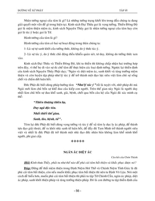 ÑÖÔØNG VEÀ XÖÙ PHAÄT TAÄP VI
- 56 -
Nhaân töôùng ngoaïi cuûa taâm laø gì? Laø nhöõng töôùng traïng khôûi leân trong ñaàu chuùng ta ñang
giaûi quyeát moät vaán ñeà gì trong hieän taïi. Kinh saùch Ñaïi Thöøa goïi laø voïng töôûng, Thieàn Ñoâng Ñoä
goïi laø nieäm thieän nieäm aùc, kinh saùch Nguyeân Thuûy goïi laø nhaân töôùng ngoaïi cuûa taâm hay coøn
goïi laø taùc yù hoaëc goïi laø Töù.
Haønh töôùng cuûa taâm laø gì?
Haønh töôùng cuûa taâm coù hai söï hoaït ñoäng trong thaân chuùng ta:
1- Laø söï töï sanh khôûi cuûa töôûng thöùc, khoâng do yù thöùc taùc yù.
2- Laø söï taùc yù, do yù thöùc chuû ñoäng ñieàu khieån quaùn xeùt, tö duy, khoâng do töôûng thöùc xen
vaøo.
Kinh saùch Ñaïi Thöøa vaø Thieàn Ñoâng Ñoä, khi tu thieàn thì khoâng chaáp nhaän hai tröôøng hôïp
treân ñaây, vì theá hoï ñi vaøo söï öùc cheá taâm ñeå thöïc hieän caùc loaïi ñònh töôûng. Ngöôïc laïi thieàn ñònh
cuûa kinh saùch Nguyeân Thuûy Phaät daïy; “Ngaên vaø dieät nieäm aùc, sanh khôûi vaø taêng tröôûng nieäm
thieän vaø coøn luyeän taäp phaùp nhö lyù taùc yù ñeå trôû thaønh moät ñaïo löïc sieâu vieät laøm chuû söï soáng
cheát vaø chaám döùt luaân hoài.
Ñöùc Phaät ñaõ bieát duøng phaùp höôùng taâm “Nhö lyù taùc yù” raát laø tuyeät vôøi, nhôø phaùp ñoù maø
Ngaøi môùi laøm chuû boán söï khoå ñau cuûa kieáp con ngöôøi. Treân theá gian naøy Ngaøi laø ngöôøi duy
nhaát laøm chuû boán söï ñau khoå sanh, giaø, beänh, cheát qua boán caâu keä cuûa Ngaøi ñaõ xaùc minh cuï
theå:
“Thieân thöôïng thieân haï,
Duy ngaõ ñoäc toân.
Nhaát thieát theá gian,
Sanh, laõo, beänh, töû” .
Toùm laïi ñöùc Phaät ñaõ bieát duøng voïng töôûng vaø taùc yù ñeå xaû taâm ly duïc ly aùc phaùp, ñeå thaønh
töïu ñaïo giaûi thoaùt, ñeå ra khoûi nhaø sanh töû luaân hoài, ñeå ñaày ñuû Tam Minh trôû thaønh ngöôøi sieâu
vieät vaø nhaát laø ñöùc Phaät ñaõ trôû thaønh moät nhaø ñaïo ñöùc nhaân baûn khoâng laøm khoå mình khoå
ngöôøi, phi giai caáp.

NGAÊN AÙC DIEÄT AÙC
Caâu hoûi cuûa Chôn Thaønh
Hoûi: Kính thöa Thaày, phaûi tu nhö theá naøo ñeå phaù caùi taâm baát thieän vaø khaéc phuïc ñöôïc noù?
Ñaùp: Ñöøng ñeå thaát nieäm thieän trong Ñònh Nieäm Hôi Thôû vaø Chaùnh Nieäm Tænh Giaùc laø ñaõ
phaù caùi taâm baát thieän, coøn neáu muoán khaéc phuïc taâm baát thieän thì neân tu Ñònh Voâ Laäu. Noùi moät
caùch deã hieåu hôn, muoán phaù caùi taâm baát thieän thì phaûi tu taäp Töù Chaùnh Caàn, ngaên aùc phaùp, dieät
aùc phaùp, sanh khôûi thieän phaùp vaø taêng tröôûng thieän phaùp. Ñoù laø con ñöôøng tu taäp thieàn ñònh cuûa
 