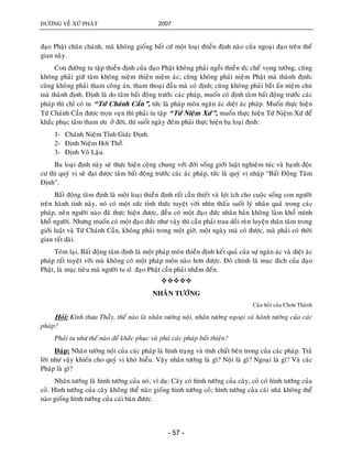 ÑÖÔØNG VEÀ XÖÙ PHAÄT 2007
- 57 -
ñaïo Phaät chaân chaùnh, maø khoâng gioáng baát cöù moät loaïi thieàn ñònh naøo cuûa ngoaïi ñaïo treân theá
gian naøy.
Con ñöôøng tu taäp thieàn ñònh cuûa ñaïo Phaät khoâng phaûi ngoài thieàn öùc cheá voïng töôûng, cuõng
khoâng phaûi giöõ taâm khoâng nieäm thieän nieäm aùc; cuõng khoâng phaûi nieäm Phaät maø thaønh ñònh;
cuõng khoâng phaûi tham coâng aùn, tham thoaïi ñaàu maø coù ñònh; cuõng khoâng phaûi baét aán nieäm chuù
maø thaønh ñònh. Ñònh laø do taâm baát ñoäng tröôùc caùc phaùp, muoán coù ñònh taâm baát ñoäng tröôùc caùc
phaùp thì chæ coù tu “Töù Chaùnh Caàn”, töùc laø phaùp moân ngaên aùc dieät aùc phaùp. Muoán thöïc hieän
Töù Chaùnh Caàn ñöôïc troïn veïn thì phaûi tu taäp “Töù Nieäm Xöù”, muoán thöïc hieän Töù Nieäm Xöù ñeå
khaéc phuïc taâm tham öu ôû ñôøi, thì suoát ngaøy ñeâm phaûi thöïc hieän ba loaïi ñònh:
1- Chaùnh Nieäm Tænh Giaùc Ñònh.
2- Ñònh Nieäm Hôi Thôû.
3- Ñònh Voâ Laäu.
Ba loaïi ñònh naøy seõ thöïc hieän coäng chung vôùi ñôøi soáng giôùi luaät nghieâm tuùc vaø haïnh ñoäc
cö thì quyù vò seõ ñaït ñöôïc taâm baát ñoäng tröôùc caùc aùc phaùp, töùc laø quyù vò nhaäp “Baát Ñoäng Taâm
Ñònh”.
Baát ñoäng taâm ñònh laø moät loaïi thieàn ñònh raát caàn thieát vaø lôïi ích cho cuoäc soáng con ngöôøi
treân haønh tinh naøy, noù coù moät söùc tænh thöùc tuyeät vôøi nhìn thaáu suoát lyù nhaân quaû trong caùc
phaùp, neân ngöôøi naøo ñaõ thöïc hieän ñöôïc, ñeàu coù moät ñaïo ñöùc nhaân baûn khoâng laøm khoå mình
khoå ngöôøi. Nhöng muoán coù moät ñaïo ñöùc nhö vaäy thì caàn phaûi trau doài reøn luyeän thaân taâm trong
giôùi luaät vaø Töù Chaùnh Caàn, khoâng phaûi trong moät giôø, moät ngaøy maø coù ñöôïc, maø phaûi coù thôøi
gian raát daøi.
Toùm laïi, Baát ñoäng taâm ñònh laø moät phaùp moân thieàn ñònh keát quaû cuûa söï ngaên aùc vaø dieät aùc
phaùp raát tuyeät vôøi maø khoâng coù moät phaùp moân naøo hôn ñöôïc. Ñoù chính laø muïc ñích cuûa ñaïo
Phaät, laø muïc tieâu maø ngöôøi tu só ñaïo Phaät caàn phaûi nhaém ñeán.

NHAÂN TÖÔÙNG
Caâu hoûi cuûa Chôn Thaønh
Hoûi: Kính thöa Thaày, theá naøo laø nhaân töôùng noäi, nhaân töôùng ngoaïi vaø haønh töôùng cuûa caùc
phaùp?
Phaûi tu nhö theá naøo ñeå khaéc phuïc vaø phaù caùc phaùp baát thieän?
Ñaùp: Nhaân töôùng noäi cuûa caùc phaùp laø hình traïng vaø tính chaát beân trong cuûa caùc phaùp. Traû
lôøi nhö vaäy khieán cho quyù vò khoù hieåu. Vaäy nhaân töôùng laø gì? Noäi laø gì? Ngoaïi laø gì? Vaø caùc
Phaùp laø gì?
Nhaân töôùng laø hình töôùng cuûa noù, ví duï: Caây coù hình töôùng cuûa caây, coû coù hình töôùng cuûa
coû. Hình töôùng cuûa caây khoâng theå naøo gioáng hình töôùng coû; hình töôùng cuûa caùi nhaø khoâng theå
naøo gioáng hình töôùng cuûa caùi baøn ñöôïc.
 