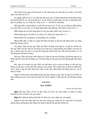 ÑÖÔØNG VEÀ XÖÙ PHAÄT TAÄP VI
- 58 -
Noäi laø beân trong; ngoaïi laø beân ngoaøi. Ví duï: Beân trong cuûa moät thaân caây laø daùc vaø loõi; beân
ngoaøi cuûa thaân caây laø voû.
Caùc phaùp nghóa laø taát caû vaïn höõu treân theá gian naøy coù hình töôùng hoaëc khoâng hình töôùng,
noùi cho deã hieåu laø vaïn vaät trong theá gian. Ví duï: thaân ta laø moät phaùp, caùi nhaø laø moät phaùp, baøn,
gheá, tuû, giöôøng, caây, coû, röøng, nuùi, soâng, raïch v.v... moãi thöù laø moät phaùp.
Moãi phaùp ñeàu coù hình töôùng vaø tính chaát rieâng cuûa noù. Ví duï: caây coù hình truï thaúng ñöùng,
cao, tính chaát cuûa noù cöùng. Coû coù hình töôùng thaáp, ngaû nghieâng, tính chaát noù meàm yeáu v.v…
Nhaân töôùng noäi cuûa beân trong thaân laø: tim, gan, pheøo, phoåi, maät, laù laùch v.v...
Nhaân töôùng ngoaïi cuûa thaân laø: da, loâng, toùc, moùng tay, moùng chaân v.v...
Haønh töôùng cuûa caùc phaùp laø söï rung ñoäng cuûa caùc phaùp.
Muoán khaéc phuïc vaø phaù caùc phaùp baát thieän thì phaûi tu taäp taâm baát ñoäng tröôùc caùc phaùp
nhö Thaày ñaõ daïy ôû treân.
Tuy nhieân, Thaày ñaõ daïy quyù Thaày raát nhieàu veà phaùp moân ngaên aùc vaø dieät aùc raát ñaày ñuû,
neáu quyù Thaày chæ caàn hieåu roõ söï ích lôïi cuûa noù thì caùc aùc phaùp khoâng xaâm chieám vaøo taâm cuûa
quyù vò ñöôïc, ngay ñoù quyù vò coù moät ñôøi soáng giaûi thoaùt hoaøn toaøn, ñaày ñuû haïnh phuùc, an vui
maø khoâng tìm nôi ñaâu coù ñöôïc.
Neáu quyù Thaày bieát raèng, thieàn ñònh maø coù ñöôïc laø do taâm baát ñoäng, chöù khoâng phaûi do coù
thieàn ñònh roài taâm môùi baát ñoäng sau. Taâm baát ñoäng laø nhôø giôùi luaät chöù khoâng phaûi nhôø thieàn
ñònh.
Bôûi, nhìn söï tu haønh cuûa quyù Thaày maø bieát ñöôïc söï tu sai hay tu ñuùng, coù keát quaû hay
khoâng coù keát quaû, coù giaûi thoaùt hay khoâng coù giaûi thoaùt. Chæ vì phaùp moân tu haønh cuûa Phaät daïy
raát roõ, phaûi tu taäp ñaïo ñöùc tröôùc tieân, nhôø coù ñaïo ñöùc, thieàn ñònh môùi khoâng laàm laïc vaøo taø
thieàn, taø ñònh.
Ngöôøi tu thieàn ñònh, soáng khoâng ñuùng giôùi luaät, khoâng coù ñaïo ñöùc laø ngöôøi tu taø thieàn, taø
ñònh, chaúng bao giôø coù keát quaû giaûi thoaùt, hoï chæ laø nhöõng vò Thaày löøa ñaûo tín ñoà baèng mieäng
löôõi.

ÑAËC TÖÔÙNG
Caâu hoûi cuûa Chôn Thaønh
Hoûi: Kính thöa Thaày, theá naøo laø ñaëc töôùng cuûa thaân, thoï, taâm, phaùp? vaø phaùp tu chöùng
nhö theá naøo ñoái vôùi thaân, thoï, taâm, phaùp?
Ñaùp: Ñaëc töôùng laø töôùng rieâng bieät cuûa thaân, thoï, taâm, phaùp cuûa moïi ngöôøi.
Ngöôøi tu theo ñaïo Phaät phaûi tuøy theo ñaëc töôùng cuûa mình, thì söï tu taäp môùi coù keát quaû
nhanh choùng, khoâng theo ñaëc töôùng cuûa mình tu taäp thì keát quaû khoù thaønh töïu.
 