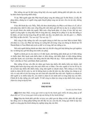ÑÖÔØNG VEÀ XÖÙ PHAÄT 2007
- 59 -
Ñaëc töôùng coøn goïi laø khaû naêng rieâng bieät cuûa moïi ngöôøi, khoâng phaûi trôøi phuù cho, maø do
hoï kheùo huaân taäp trong nhieàu kieáp.
Ví duï: Moät ngöôøi nghe ñöùc Phaät thuyeát phaùp xong thì chöùng quaû Tu Ñaø Hoaøn, coù ñaày ñuû
phaùp nhaõn, nhöng laïi coù ngöôøi cuõng nghe thuyeát phaùp xong maø taät naøo vaãn coøn taät naáy, khoâng
boû ñöôïc.
Cuoäc ñôøi haønh ñaïo cuûa Thaày, Thaày ñaõ ñem chaùnh phaùp cuûa Phaät ra noùi khan caû coå, chæ coù
moät phaùp duy nhaát laø nhìn cuoäc soáng baèng ñoâi maét nhaân quaû ñeå taâm ly duïc ly aùc phaùp laø ñem
laïi söï giaûi thoaùt cho mình cho ngöôøi. Moät cuoäc soáng haïnh phuùc voâ cuøng voâ taän, theá maø moïi
ngöôøi ai cuõng nghe vaø cuõng thaáy bieát roõ raøng nhö vaäy, nhöng boû aùc phaùp vaø ly duïc thì chaúng ai
boû ñöôïc, cöù maõi oâm aép trong loøng ñeå maø khoå, maø ñau, maø phieàn naõo, maø töùc giaän v.v...Nhieàu
khi Thaày töï ñaët caâu hoûi: “Taïi sao vaäy? Taïi sao vaäy ???
Ñaáy cuõng laø ñaëc töôùng cuûa moãi con ngöôøi chuùng ta bieát laøm sao hôn! Khi tu haønh Thaày
chæ nhaän ra yù naøy cuûa Phaät maø buoâng xaû xuoáng heát chæ trong voøng saùu thaùng laø thaønh töïu Töù
Thaùnh Ñònh vaø Tam Minh moät caùch cuï theå vaø roõ raøng, theá maø chaúng ai tin.
Neáu moät ngöôøi khoâng thaønh töïu ñöôïc nhö vaäy thì ñôøi soáng giôùi luaät khoâng bao giôø nghieâm
tuùc vaø khoâng bao giôø baát ñoäng taâm tröôùc caùc phaùp.
Ngöôøi ta ñaùnh giaù trò cuûa moät tu só ôû ñöùc haïnh, chöù khoâng phaûi ñaùnh giaù trò ôû thaàn thoâng
vaø thieàn ñònh. Ñöùc haïnh sanh thieàn ñònh vaø thaàn thoâng, chöù thieàn ñònh vaø thaàn thoâng khoâng
sanh ñöùc haïnh, noùi caùch khaùc cho ñuùng nhö lôøi ñöùc Phaät ñaõ daïy: “Giôùi sanh Ñònh, Ñònh sanh
Tueä”, chöù ñaâu coù Tueä sanh Ñònh, Ñònh sanh Giôùi.
Ñaëc töôùng toát hay xaáu ñeàu do nhaân quaû huaân taäp nhieàu ñôøi nhieàu kieáp maø thaønh, chöù
khoâng phaûi huaân taäp trong moät sôùm moät chieàu maø coù ñöôïc. Cho neân, ngöôøi coù taøi ba loåi laïc laø
do söï huaân taäp nhieàu ñôøi nhieàu kieáp, cuõng nhö ngöôøi tu nhanh chaäm. Neáu chuùng ta noùi raèng
mình tu chaäm thì boû cuoäc tu, töùc laø khoâng huaân tu nöõa thì nhö vaäy ñaëc töôùng cuûa chuùng ta seõ
xaáu vaø cuoäc ñôøi seõ troâi laên trong saùu neûo luaân hoài chòu khoå ñau maõi maõi. Ngöôøi ta tu nhanh laø
nhôø ngöôøi ta tu nhieàu kieáp roài, coøn mình tu chaäm laø do mình môùi tu trong kieáp naøy maø thoâi.
Chính ñoù laø ñaëc töôùng cuûa moãi ngöôøi. Vì theá caøng tu chaäm laïi caøng tu taäp nhieàu hôn; caøng tu
chaäm laïi caøng tu taäp kyõ hôn.

THOÏ HAØNH
Caâu hoûi cuûa Chôn Thaønh
Hoûi: Kính thöa Thaày, trong quaù trình tu taäp bò thoï haønh quaáy nhieãu thì duøng phaùp gì ñeå
ñoaïn dieät noù? Coù ai trong quaù trình tu taäp maø khoâng bò thoï haønh khoâng?
Ñaùp: Gaëp thoï haønh phaûi giöõ ñoäc cö troïn veïn, phaûi gan daï ñöøng sôï haõi, phaûi ñaày ñuû nghò
löïc duõng caûm vaø duøng phaùp höôùng taâm ñeå ñaåy lui caùc caûm thoï ñoù, trong quaù trình tu taäp moïi
ngöôøi ai cuõng gaëp thoï haønh nhöng tuøy nghieäp naëng nheï maø thoâi.
 