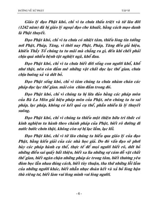 ÑÖÔØNG VEÀ XÖÙ PHAÄT TAÄP VI
- 6 -
Giaùo lyù ñaïo Phaät khoù, chæ vì ta chöa thaáu trieät vaø töø laâu ñôøi
(1242 naêm) ñaõ bò giaùo lyù ngoaïi ñaïo che khuaát, baèng caùch maïo danh
laø Phaät thuyeát.
Ñaïo Phaät khoù, chæ vì ta chöa coù nhieät taâm, thieáu loøng tin töôûng
nôi Phaät, Phaùp, Taêng, vì thôøi nay Phaät, Phaùp, Taêng ñeàu giaû hieäu,
khieán Thaày Toå chuùng ta tu maõi maø chaúng ra gì, ñeán khi cheát phaûi
chòu quaù nhieàu beänh taät nghieät ngaõ, khoå ñau.
Ñaïo Phaät khoù, chæ vì ta chöa bieát ñôøi soáng con ngöôøi khoå, khoå
nhö thaät, neân coøn ñaém meâ nhöõng vaät chaát duïc laïc theá gian, chöa
chòu buoâng xaû vaø döùt boû.
Ñaïo Phaät soáng khoù, chæ vì taâm chuùng ta chöa nhaøm chaùn caùc
phaùp duïc laïc theá gian. maõi coøn chìm ñaém trong ñoù.
Ñaïo Phaät khoù, chæ vì chuùng ta bò löøa ñaûo baèng caùc phaùp moân
cuûa Baø La Moân giaû hieäu phaùp moân cuûa Phaät, neân chuùng ta tu sai
phaùp, laïc phaùp, khoâng coù keát quaû cuï theå, phaàn nhieàu laø lyù thuyeát
suoâng.
Ñaïo Phaät khoù, chæ vì chuùng ta thieáu moät thieän höõu tri thöùc coù
kinh nghieäm tu haønh theo chaùnh phaùp cuûa Phaät, bieát roõ ñöôøng ñi
nöôùc böôùc chôn thaät, khoâng coøn sôï bò laïc laàm, laïc loái.
Ñaïo Phaät khoù, chæ vì töø laâu chuùng ta hieåu qua giaùo lyù cuûa ñaïo
Phaät, baèng kieán giaûi cuûa caùc nhaø hoïc giaû. Do ñoù vaán ñaïo seõ phôi
baøy caùc phaùp haønh cuï theå, thöïc teá ñeå moïi ngöôøi bieát roõ, döùt boû
nhöõng ñieàu sai quaáy baát thieän, bieát xa lìa nhöõng söï caùm doã vaät chaát
theá gian, bieát ngaên chaën nhöõng phaùp aùc trong taâm, bieát thöông yeâu
ñuøm boïc laãn nhau ñuùng caùch, bieát tuøy thuaän, tha thöù nhöõng loãi laàm
cuûa nhöõng ngöôøi khaùc, bieát nhaãn nhuïc ñoaøn keát vaø xaû boû loøng haän
thuø rieâng tö, bieát laøm vui loøng mình vui loøng ngöôøi.
 