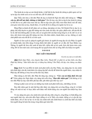 ÑÖÔØNG VEÀ XÖÙ PHAÄT TAÄP VI
- 60 -
Thoï haønh do tu taäp sai maø thaønh beänh, vì theá khi bò thoï haønh thì chuùng ta phaûi quaùn xeùt laïi
söï tu taäp cuûa mình xem coi tu sai choã naøo, ñeå roài chænh laïi.
Quyù Thaày neân löu yù, khi ñöùc Phaät ñaõ daïy tu haønh thì Ngaøi ñaõ nhaéc nhôû chuùng ta: “Phaùp
cuûa ta, ñeán ñeå maø thaáy, khoâng coù thôøi gian”. Do lôøi daïy naøy khi tu taäp bò thoï haønh laø chuùng
ta bieát ñaõ tu sai, phaûi mau mau söûa laïi. Khi tu taäp caûm giaùc thaáy toaøn thaân thoaùi maùi deã chòu,
caûm giaùc toaøn taâm an laïc, thanh thaûn, voâ söï thì ñoù laø tu ñuùng coøn ngöôïc laïi laø tu sai.
Phaùp Phaät tu haønh raát deã nhaän xeùt sai ñuùng, nhö phaùp xaû taâm, Töù Chaùnh Caàn ly duïc ly aùc
phaùp, khi tieáp duyeân ra gaëp ñoái töôïng maø taâm sanh saân haän, töùc giaän, phieàn naõo, döõ tôïn thì ñoù
laø öùc cheá taâm khoâng phaûi xaû taâm, neáu coù söï giaûm bôùt saân haän trong loøng laø coù öùc cheá vaø coù xaû
taâm, neáu hoaøn toaøn gaëp ñoái töôïng maø taâm vaãn thaûn nhieân, thanh thaûn, an laïc, khoâng coù moät
chuùt phieàn naõo naøo thì ñoù laø xaû taâm saïch.
Ngöôøi xaû taâm saïch aùc phaùp laø ngöôøi giaûi thoaùt; laø ngöôøi ñi trong ñaïo loä cuûa Phaät; laø ngöôøi
coù chaùnh ñònh, taâm hoàn ñang ôû trong thieàn thöù nhaát; laø ngöôøi seõ coù ñaày ñuû Tam Minh, Luïc
Thoâng; laø ngöôøi ñaõ laøm chuû sanh töû luaân hoài, chaám döùt söï taùi sanh, laøm chuû hoaøn toaøn cuoäc
soáng. Ñoù laø laøm moät cuoäc caùch maïng ñoøi laïi quyeàn laøm chuû söï soáng cheát cuûa kieáp con ngöôøi.

MUÏC LIEÂN THANH ÑEÀ
Caâu hoûi cuûa moät cö só mieàn Baéc.
Hoûi: Kính thöa Thaày, caâu chuyeän Muïc Lieân, Thanh Ñeà coù phaûi laø söï baùo hieáu cuûa Ñaïo
Phaät hay khoâng ? Baùo hieáu nhö vaäy coù ñuùng hay khoâng? Xin Thaày chæ daïy cho chuùng con ñöôïc
roõ.
Ñaùp: Kinh Vu Lan Boàn laø kinh saùch phaùt trieån cuûa Ñaïi Thöøa, xaây döïng ñaïo lyù cuûa mình
treân hình thöùc cöùu ñoä, kinh kheùo leùo duøng taäp theå cöùu ñoä ñeå ñaùnh löøa ngöôøi khaùc, maïo nhaän laø
Phaät daïy ñeå khoâng ai truy tìm söï löøa ñaûo naøy ñöôïc.
Nhö chuùng ta ñaõ bieát, ñöùc Phaät ñaõ töøng daïy chuùng ta: “Caùc con töï thaép ñuoác leân maø
ñi”. Giaùo phaùp cuûa Ngaøi ñöôïc xaây döïng treân neàn taûng “Ñaïo ñöùc nhaân quaû”, thì khoâng coù lyù
naøo ñöùc Phaät laïi daïy moät ñieàu phi ñaïo ñöùc, phi nhaân quaû nhö vaäy sao?
Chuùng ta phaûi xem xeùt laïi coi nhöõng loaïi kinh saùch phaùt trieån naøy, chöù ñöøng voäi tin.
Ñaïo ñöùc nhaân quaû laø moät thöù ñaïo ñöùc ñöôïc xaây döïng treân söï coâng baèng, coâng lyù vaø bình
ñaúng vôùi moät trí tueä voâ haïn, thaáu suoát ñöôïc moãi haønh ñoäng cuûa con ngöôøi laøm thieän hay laøm
aùc.
Vì xaây döïng toân giaùo cuûa mình treân moät neàn ñaïo ñöùc coâng lyù, coâng baèng vaø bình ñaúng cho
moïi ngöôøi nhö vaäy, neân treân ñaàu Ngaøi chaúng coù ai laø Thaày cuûa mình, chaúng coù ai cöùu ñoä cho
mình ñöôïc, chæ coù söùc töï löïc vaø trí tueä cuûa mình môùi cöùu mình thoaùt ra caûnh ñau khoå cuûa kieáp
laøm ngöôøi ñang bò luaân löu trong voøng nhaân quaû luaân hoài.
 