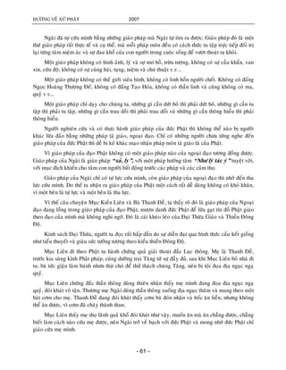 ÑÖÔØNG VEÀ XÖÙ PHAÄT 2007
- 61 -
Ngaøi ñaõ töï cöùu mình baèng nhöõng giaùo phaùp maø Ngaøi töï tìm ra ñöôïc. Giaùo phaùp ñoù laø moät
thöù giaùo phaùp raát thöïc teá vaø cuï theå, maø moãi phaùp moân ñeàu coù caùch thöùc tu taäp tröïc tieáp ñoái trò
laïi töøng taâm nieäm aùc vaø söï ñau khoå cuûa con ngöôøi trong cuoäc soáng ñeå vöôït thoaùt ra khoûi.
Moät giaùo phaùp khoâng coù hình aûnh, lyù vaø söï mô hoà, tröøu töôïng, khoâng coù söï caàu khaån, van
xin, cöùu ñoä; khoâng coù söï cuùng baùi, tuïng, nieäm vaø chuù thuaät v.v...
Moät giaùo phaùp khoâng coù theá giôùi sieâu hình, khoâng coù linh hoàn ngöôøi cheát. Khoâng coù ñaáng
Ngoïc Hoaøng Thöôïng Ñeá, khoâng coù ñaáng Taïo Hoùa, khoâng coù thaàn linh vaø cuõng khoâng coù ma,
quyû v.v...
Moät giaùo phaùp chæ daïy cho chuùng ta, nhöõng gì caàn döùt boû thì phaûi döùt boû, nhöõng gì caàn tu
taäp thì phaûi tu taäp, nhöõng gì caàn trau doài thì phaûi trau doài vaø nhöõng gì caàn thoâng hieåu thì phaûi
thoâng hieåu.
Ngöôøi nghieân cöùu vaø coù thöïc haønh giaùo phaùp cuûa ñöùc Phaät thì khoâng theå naøo bò ngöôøi
khaùc löøa ñaûo baèng nhöõng phaùp taø giaùo, ngoaïi ñaïo. Chæ coù nhöõng ngöôøi chöa töøng nghe ñeán
giaùo phaùp cuûa ñöùc Phaät thì deã bò keû khaùc maïo nhaän phaùp moân taø giaùo laø cuûa Phaät.
Vì giaùo phaùp cuûa ñaïo Phaät khoâng coù moät giaùo phaùp naøo cuûa ngoaïi ñaïo töông ñoàng ñöôïc.
Giaùo phaùp cuûa Ngaøi laø giaùo phaùp “xaû, ly”, vôùi moät phaùp höôùng taâm “Nhö lyù taùc yù” tuyeät vôøi,
vôùi muïc ñích khieán cho taâm con ngöôøi baát ñoäng tröôùc caùc phaùp vaø caùc caûm thoï.
Giaùo phaùp cuûa Ngaøi chæ coù töï löïc cöùu mình, coøn giaùo phaùp cuûa ngoaïi ñaïo thì nhôø ñeán tha
löïc cöùu mình. Do theá ta nhaän ra giaùo phaùp cuûa Phaät moät caùch raát deã daøng khoâng coù khoù khaên,
vì moät beân laø töï löïc vaø moät beân laø tha löïc.
Vì theá caâu chuyeän Muïc Kieàn Lieân vaø Baø Thanh Ñeà, ta thaáy roõ ñoù laø giaùo phaùp cuûa Ngoaïi
ñaïo ñang loàng trong giaùo phaùp cuûa ñaïo Phaät, möôïn danh ñöùc Phaät ñeå löøa gaït tín ñoà Phaät giaùo
theo ñaïo cuûa mình maø khoâng nghi ngôø. Ñoù laø caùi kheùo leùo cuûa Ñaïi Thöøa Giaùo vaø Thieàn Ñoâng
Ñoä.
Kinh saùch Ñaïi Thöøa, ngöôøi ta ñoïc raát haáp daãn do söï dieãn ñaït qua hình thöùc caáu keát gioáng
nhö tieåu thuyeát vaø giaøu söùc töôûng töôïng theo kieåu thieàn Ñoâng Ñoä.
Muïc Lieân ñi theo Phaät tu haønh chöùng quaû giaûi thoaùt ñaéc Luïc thoâng. Meï laø Thanh Ñeà,
tröôùc kia suøng kính Phaät phaùp, cuùng döôøng trai Taêng töù söï ñaày ñuû, sau khi Muïc Lieân boû nhaø ñi
tu, baø töùc giaän laøm baùnh nhön thòt choù ñeå thöû thaùch chuùng Taêng, neân bò toäi ñoïa ñòa nguïc ngaï
quyû.
Muïc Lieân chöùng ñaéc thaàn thoâng duøng thieân nhaõn thaáy meï mình ñang ñoïa ñòa nguïc ngaï
quyû, ñoùi khaùt voâ taän. Thöông meï Ngaøi duøng thaàn thoâng xuoáng ñòa nguïc thaêm vaø mang theo moät
baùt côm cho meï. Thanh Ñeà ñang ñoùi khaùt thaáy côm baø ñoùn nhaän vaø boác aên lieàn, nhöng khoâng
theå aên ñöôïc, vì côm ñaõ chaùy thaønh than.
Muïc Lieân thaáy meï thoï laõnh quaû khoå ñoùi khaùt nhö vaäy, muoán aên maø aên chaúng ñöôïc, chaúng
bieát laøm caùch naøo cöùu meï ñöôïc, neân Ngaøi trôû veà baïch vôùi ñöùc Phaät vaø mong nhôø ñöùc Phaät chæ
giaùo cöùu meï mình.
 