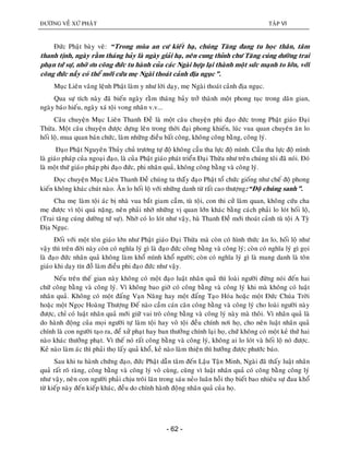 ÑÖÔØNG VEÀ XÖÙ PHAÄT TAÄP VI
- 62 -
Ñöùc Phaät baøy veõ: “Trong muøa an cö kieát haï, chuùng Taêng ñang tu hoïc thaân, taâm
thanh tònh, ngaøy raèm thaùng baûy laø ngaøy giaûi haï, neân cung thænh chö Taêng cuùng döôøng trai
phaïn töù söï, nhôø ôn coâng ñöùc tu haønh cuûa caùc Ngaøi hôïp laïi thaønh moät söùc maïnh to lôùn, vôùi
coâng ñöùc naày coù theå môùi cöùu meï Ngaøi thoaùt caûnh ñòa nguïc”.
Muïc Lieân vaâng leänh Phaät laøm y nhö lôøi daïy, meï Ngaøi thoaùt caûnh ñòa nguïc.
Qua söï tích naøy ñaõ bieán ngaøy raèm thaùng baûy trôû thaønh moät phong tuïc trong daân gian,
ngaøy baùo hieáu, ngaøy xaù toäi vong nhaân v.v...
Caâu chuyeän Muïc Lieân Thanh Ñeà laø moät caâu chuyeän phi ñaïo ñöùc trong Phaät giaùo Ñaïi
Thöøa. Moät caâu chuyeän ñöôïc döïng leân trong thôøi ñaïi phong khieán, luùc vua quan chuyeân aên lo
hoái loä, mua quan baùn chöùc, laøm nhöõng ñieàu baát coâng, khoâng coâng baèng, coâng lyù.
Ñaïo Phaät Nguyeân Thuûy chuû tröông töï ñoä khoâng caàu tha löïc ñoä mình. Caàu tha löïc ñoä mình
laø giaùo phaùp cuûa ngoaïi ñaïo, laø cuûa Phaät giaùo phaùt trieån Ñaïi Thöøa nhö treân chuùng toâi ñaõ noùi. Ñoù
laø moät thöù giaùo phaùp phi ñaïo ñöùc, phi nhaân quaû, khoâng coâng baèng vaø coâng lyù.
Ñoïc chuyeän Muïc Lieân Thanh Ñeà chuùng ta thaáây ñaïo Phaät toå chöùc gioáng nhö cheá ñoä phong
kieán khoâng khaùc chuùt naøo. AÊn lo hoái loä vôùi nhöõng danh töø raát cao thöôïng:“Ñoä chuùng sanh”.
Cha meï laøm toäi aùc bò nhaø vua baét giam caàm, tuø toäi, con thi cöû laøm quan, khoâng cöùu cha
meï ñöôïc vì toäi quaù naëng, neân phaûi nhôø nhöõng vò quan lôùn khaùc baèng caùch phaûi lo loùt hoái loä,
(Trai taêng cuùng döôøng töù söï). Nhôø coù lo loùt nhö vaäy, baø Thanh Ñeà môùi thoaùt caûnh tuø toäi A Tyø
Ñòa Nguïc.
Ñoái vôùi moät toân giaùo lôùn nhö Phaät giaùo Ñaïi Thöøa maø coøn coù hình thöùc aên lo, hoái loä nhö
vaäy thì treân ñôøi naøy coøn coù nghóa lyù gì laø ñaïo ñöùc coâng baèng vaø coâng lyù; coøn coù nghóa lyù gì goïi
laø ñaïo ñöùc nhaân quaû khoâng laøm khoå mình khoå ngöôøi; coøn coù nghóa lyù gì laø mang danh laø toân
giaùo khi daïy tín ñoà laøm ñieàu phi ñaïo ñöùc nhö vaäy.
Neáu treân theá gian naøy khoâng coù moät ñaïo luaät nhaân quaû thì loaøi ngöôøi ñöøng noùi ñeán hai
chöõ coâng baèng vaø coâng lyù. Vì khoâng bao giôø coù coâng baèng vaø coâng lyù khi maø khoâng coù luaät
nhaân quaû. Khoâng coù moät ñaáng Vaïn Naêng hay moät ñaáng Taïo Hoùa hoaëc moät Ñöùc Chuùa Trôøi
hoaëc moät Ngoïc Hoaøng Thöôïng Ñeá naøo caàm caùn caân coâng baèng vaø coâng lyù cho loaøi ngöôøi naøy
ñöôïc, chæ coù luaät nhaân quaû môùi giöõ vai troø coâng baèng vaø coâng lyù naøy maø thoâi. Vì nhaân quaû laø
do haønh ñoäng cuûa moïi ngöôøi töï laøm toäi hay voâ toäi ñeàu chính nôi hoï, cho neân luaät nhaân quaû
chính laø con ngöôøi taïo ra, ñeå xöû phaït hay ban thöôûng chính laïi hoï, chöù khoâng coù moät keû thöù hai
naøo khaùc thöôûng phaït. Vì theá noù raát coâng baèng vaø coâng lyù, khoâng ai lo loùt vaø hoái loä noù ñöôïc.
Keû naøo laøm aùc thì phaûi thoï laáy quaû khoå, keû naøo laøm thieän thì höôûng ñöôïc phöôùc baùo.
Sau khi tu haønh chöùng ñaïo, ñöùc Phaät daãn taâm ñeán Laäu Taän Minh, Ngaøi ñaõ thaáy luaät nhaân
quaû raát roõ raøng, coâng baèng vaø coâng lyù voâ cuøng, cuõng vì luaät nhaân quaû coù coâng baèng coâng lyù
nhö vaäy, neân con ngöôøi phaûi chòu troâi laên trong saùu neûo luaân hoài thoï bieát bao nhieâu söï ñau khoå
töø kieáp naøy ñeán kieáp khaùc, ñeàu do chính haønh ñoäng nhaân quaû cuûa hoï.
 