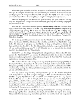 ÑÖÔØNG VEÀ XÖÙ PHAÄT 2007
- 63 -
ÔÛ treân ñôøi ngöôøi ta coù tieàn, coù theá löïc, thì ngöôøi ta coù theå mua ñöôïc toäi loãi, nhöng vôùi luaät
nhaân quaû thì khoâng theå mua toäi ñöôïc. Traûi qua moät thôøi gian daøi töø cheá ñoä boä laïc maõi noâ ñeán
cheá ñoä phong kieán ñaõ chöùng minh ñieàu naøy “Ña kim ngaân Phaù luaät leä”. Vaø maõi sau naøy duø
cho baát cöù moät cheá ñoä naøo thì söï coâng baèng vaø coâng lyù seõ chaúng thöïc thi ñöôïc troïn veïn.
Döôùi cheá ñoä phong kieán con chaùu cuûa vua quan coù laøm toäi gieát ngöôøi, cöôùp cuûa vaãn ung
dung phe phaåy töï do maø khoâng ai laøm toäi laøm tình ñöôïc, phaùp luaät ñoái vôùi nhöõng haïng ngöôøi
naøy nhö baét coùc boû dóa.
Cho neân Ñaïi Thöøa Giaùo laø moät toân giaùo bò “theá tuïc phong kieán hoùa” vôùi söï lyù luaän
vuïng veà ñeå loä chôn töôùng theá tuïc: “Khi chö Taêng chaáp nhaän thoï duïng trai Taêng vaø töù söï
cuùng döôøng thì hôïp laïi coâng ñöùc tu haønh cuûa mình thaønh moät coâng ñöùc voâ löôïng, coâng
ñöùc ñoù saùng choùi nhö ngoïn ñuoác trí tueä khieán cho taâm baø Thanh Ñeà giaùc ngoä neân baø môùi
thoaùt khoûi ñòa nguïc”. Ñoù laø hình thöùc aên lo taäp theå cuûa cheá ñoä phong kieán maø Phaät giaùo Ñaïi
Thöøa ñaõ bò ñoàng hoùa.
Ñoù laø caùch lyù giaûi khoâng chaân thaät cuûa caùc nhaø Ñaïi Thöøa kheùo che ñaäy löøa ñaûo nhöõng tín
ñoà meâ tín, voâ minh, chöùù khoâng theå naøo che ñaäy vôùi nhöõng ngöôøi ñeä töû cuûa Phaät ñaõ ñöôïc trang
bò ñaïo ñöùc nhaân quaû. Vì giaùo phaùp cuûa ñöùc Phaät daïy roõ raøng, cuï theå ngöôøi tu só phaûi laáy ñöùc
haïnh (giôùi luaät) laøm ñaàu. Chæ coù ñaïo ñöùc nhaân quaû thì môùi coù coâng baèng, coâng lyù vaø töø bi ñoái
vôùi moïi ngöôøi moïi loaøi chuùng sanh. Vaø vì theá, khoâng theå naøo coù söï gian xaûo löøa ñaûo doái traù
theo kieåu daïy cuûa kinh saùch Ñaïi Thöøa nhö treân.
Baøi kinh Vu Lan Boàn chæ gaït nhöõng ngöôøi chöa hieåu giaùo lyù chaân chaùnh vaø ñaïo ñöùc nhaân
quaû cuûa ñaïo Phaät. Baøi kinh Vu Lan hoâm nay ñaõ trôû thaønh moät söï löøa ñaûo coù saùch vôû vaø ñaõ trôû
thaønh moät truyeàn thoáng baùo hieáu voâ ñaïo ñöùc trong loøng tín ñoà Phaät Giaùo Vieät Nam hôn caû
nghìn naêm maø khoâng ai phaùt giaùc ra ñöôïc.
Muøa Vu Lan! Muøa baùo hieáu! Nhöõng danh töø naøy ñaõ laëp ñi laëp laïi trong loøng ngöôøi Phaät töû
hieáu haïnh Vieät Nam, nhöng maáy ai ñaõ bieát söï hieáu haïnh naøy laø phi hieáu haïnh, laø söï bò löøa ñaûo.
Haèng naêm ngöôøi Phaät töû ñaõ toán bieát bao nhieâu tieàn cuûa trong muøa Vu Lan! Muøa Baùo hieáu! Moät
vieäc laøm chaúng ích lôïi gì cho nhöõng ngöôøi thaân thöông quaù coá cuûa mình, chæ coù laøm lôïi ích cho
caùc nhaø sö Ñaïi Thöøa maø thoâi.
Neáu moïi ngöôøi ai cuõng ñeàu thoâng hieåu ñaïo ñöùc nhaân quaû cuûa ñaïo Phaät thì nhöõng kinh
saùch phi ñaïo ñöùc cuûa Ñaïi Thöøa khoâng theå löôøng gaït hoï ñöôïc nhö: “Vu Lan Boàn kinh, Phaåm
Phoå Moân trong boä Dieäu Phaùp Lieân Hoa kinh, Di Ñaø kinh, Baùt Döông kinh, Thuû Laêng Nghieâm
kinh, Duy Ma Caät kinh vv... Ñoù laø nhöõng loaïi kinh saùch phi ñaïo ñöùc, phi chaân thaät, phi Phaät
phaùp, noù khoâng trieån khai tri kieán giaûi thoaùt vaø tri kieán ñaïo ñöùc nhaân quaû, noù khieán cho trí tueä
con ngöôøi u meâ, voâ minh, ñen toái, lieät tueä thöôøng soáng vôùi söï hieåu bieát mô hoà, tröøu töôïng, meâ
tín cuûa theá giôùi sieâu hình töôûng, noù daïy ngöôøi laøm nhöõng vieäc thieáu ñaïo ñöùc vaø thieáu chaân thaät,
thöôøng cuùng teá, caàu caïnh, van xin, gia hoä, hoä trì v.v…
Vôùi loøng ñaïi töø, ñaïi bi cuûa chö Phaät vaø chuùng Thaùnh Taêng, theo nhö trong kinh Vu Lan
Boàn ñaõ daïy oâng Muïc Kieàn Lieân cöùu meï. Giaû thuyeát, neáu laøm ñöôïc nhö vaäy thì taát caû chuùng
Taêng vaø ñöùc Phaät taäp trung coâng ñöùc tu haønh giaûi thoaùt cuûa mình laïi thaønh moät coâng ñöùc voâ
 