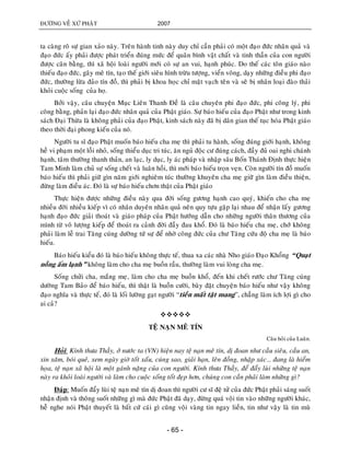 ÑÖÔØNG VEÀ XÖÙ PHAÄT 2007
- 65 -
ta caøng roõ söï gian xaûo naøy. Treân haønh tinh naøy duy chæ caàn phaûi coù moät ñaïo ñöùc nhaân quaû vaø
ñaïo ñöùc aáy phaûi ñöôïc phaùt trieån ñuùng möùc ñeå quaân bình vaät chaát vaø tinh thaàn cuûa con ngöôøi
ñöôïc caân baèng, thì xaõ hoäi loaøi ngöôøi môùi coù söï an vui, haïnh phuùc. Do theá caùc toân giaùo naøo
thieáu ñaïo ñöùc, gaây meâ tín, taïo theá giôùi sieâu hình tröøu töôïng, vieån voâng, daïy nhöõng ñieàu phi ñaïo
ñöùc, thöôøng löøa ñaûo tín ñoà, thì phaûi bò khoa hoïc chæ maët vaïch teân vaø seõ bò nhaân loaïi ñaøo thaûi
khoûi cuoäc soáng cuûa hoï.
Bôûi vaäy, caâu chuyeän Muïc Lieân Thanh Ñeà laø caâu chuyeân phi ñaïo ñöùc, phi coâng lyù, phi
coâng baèng, phaûn laïi ñaïo ñöùc nhaân quaû cuûa Phaät giaùo. Söï baùo hieáu cuûa ñaïo Phaät nhö trong kinh
saùch Ñaïi Thöøa laø khoâng phaûi cuûa ñaïo Phaät, kinh saùch naøy ñaõ bò daân gian theá tuïc hoùa Phaät giaùo
theo thôøi ñaïi phong kieán cuûa noù.
Ngöôøi tu só ñaïo Phaät muoán baùo hieáu cha meï thì phaûi tu haønh, soáng ñuùng giôùi haïnh, khoâng
heà vi phaïm moät loãi nhoû, soáng thieåu duïc tri tuùc, aên nguû ñoäc cö ñuùng caùch, ñaày ñuû oai nghi chaùnh
haïnh, taâm thöôøng thanh thaûn, an laïc, ly duïc, ly aùc phaùp vaø nhaäp saâu Boán Thaùnh Ñònh thöïc hieän
Tam Minh laøm chuû söï soáng cheát vaø luaân hoài, thì môùi baùo hieáu troïn veïn. Coøn ngöôøi tín ñoà muoán
baùo hieáu thì phaûi giöõ gìn naêm giôùi nghieâm tuùc thöôøng khuyeân cha meï giöõ gìn laøm ñieàu thieän,
ñöøng laøm ñieàu aùc. Ñoù laø söï baùo hieáu chôn thaät cuûa Phaät giaùo
Thöïc hieän ñöôïc nhöõng ñieàu naøy qua ñôøi soáng göông haïnh cao quyù, khieán cho cha meï
nhieàu ñôøi nhieàu kieáp vì coù nhaân duyeân nhaân quaû neân quy töïu gaëp laïi nhau ñeå nhaän laáy göông
haïnh ñaïo ñöùc giaûi thoaùt vaø giaùo phaùp cuûa Phaät höôùng daãn cho nhöõng ngöôøi thaân thöông cuûa
mình töø voâ löôïng kieáp ñeå thoaùt ra caûnh ñôøi ñaày ñau khoå. Ñoù laø baùo hieáu cha meï, chôù khoâng
phaûi laøm leã trai Taêng cuùng döôøng töù söï ñeå nhôø coâng ñöùc cuûa chö Taêng cöùu ñoä cha meï laø baùo
hieáu.
Baùo hieáu kieåu ñoù laø baùo hieáu khoâng thöïc teá, thua xa caùc nhaø Nho giaùo Ñaïo Khoång “Quaït
noàng aám laïnh” khoâng laøm cho cha meï buoàn raàu, thöôøng laøm vui loøng cha meï.
Soáng chöûi cha, maéng meï, laøm cho cha meï buoàn khoå, ñeán khi cheát röôùc chö Taêng cuùng
döôøng Tam Baûo ñeå baùo hieáu, thì thaät laø buoàn cöôøi, baøy ñaët chuyeän baùo hieáu nhö vaäy khoâng
ñaïo nghóa vaø thöïc teá, ñoù laø loái löôøng gaït ngöôøi “tieàn maát taät mang”, chaúng laøm ích lôïi gì cho
ai caû?

TEÄ NAÏN MEÂ TÍN
Caâu hoûi cuûa Luaân.
Hoûi: Kính thöa Thaày, ôû nöôùc ta (VN) hieän nay teä naïn meâ tín, dò ñoan nhö caàu sieâu, caàu an,
xin xaêm, boùi queû, xem ngaøy giôø toát xaáu, cuùng sao, giaûi haïn, leân ñoàng, nhaäp xaùc… ñang laø hieåm
hoïa, teä naïn xaõ hoäi laø moät gaùnh naëng cuûa con ngöôøi. Kính thöa Thaày, ñeå ñaåy luøi nhöõng teä naïn
naøy ra khoûi loaøi ngöôøi vaø laøm cho cuoäc soáng toát ñeïp hôn, chuùng con caàn phaûi laøm nhöõng gì?
Ñaùp: Muoán ñaåy luøi teä naïn meâ tín dò ñoan thì ngöôøi cö só ñeä töû cuûa ñöùc Phaät phaûi saùng suoát
nhaän ñònh vaø thoâng suoát nhöõng gì maø ñöùc Phaät ñaõ daïy, ñöøng quaù voäi tin vaøo nhöõng ngöôøi khaùc,
heã nghe noùi Phaät thuyeát laø baát cöù caùi gì cuõng voäi vaøng tin ngay lieàn, tin nhö vaäy laø tin muø
 