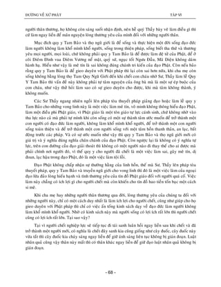 ÑÖÔØNG VEÀ XÖÙ PHAÄT TAÄP VI
- 68 -
ngöôøi thaân thöông, hoï khoâng coøn saùng suoát nhaän ñònh, neân heã quyù Thaày baøy veõ laøm ñieàu gì thì
cöù laøm ngay lieàn ñeå maõn nguyeän loøng thöông yeâu cuûa mình ñoái vôùi nhöõng ngöôøi thaân.
Muïc ñích quy y Tam Baûo vaø thoï nguõ giôùi laø ñeå soáng vaø thöïc hieän moät ñôøi soáng ñaïo ñöùc
laøm ngöôøi khoâng laøm khoå mình khoå ngöôøi, soáng trong thieän phaùp, soáng bieát tha thöù vaø thöông
yeâu moïi ngöôøi, moïi loaøi, chöù khoâng phaûi quy y Tam Baûo laø ñeå ñöôïc laøm ñeä töû cuûa Phaät, ñeå ôû
coõi Dieâm Ñình vua Dieâm Vöông neå maët, quyû söù, nguïc toát Ngöu Ñaàu, Maõ Dieän khoâng daùm
haønh haï. Hieåu nhö vaäy laø meâ tín laø sai khoâng ñuùng chaùnh tri kieán cuûa ñaïo Phaät. Coøn neáu baûo
raèng quy y Tam Baûo laø ñeå gieo duyeân vôùi Phaät phaùp thì laïi coøn sai hôn nöõa, khi cha meï coøn
soáng khoâng baèng loøng thoï Tam Quy Nguõ Giôùi ñeán khi cheát con chaùu nhôø Sö, Thaày laøm leã Quy
Y Tam Baûo thì vaán ñeà naøy khoâng phaûi töï taâm nguyeän cuûa oâng baø maø laø moät söï eùp buoäc cuûa
con chaùu, nhö vaäy thöû hoûi laøm sao coù söï gieo duyeân cho ñöôïc, khi maø taâm khoâng thaønh, yù
khoâng muoán.
Caùc Sö Thaày ngang nhieân ngoài leân phaùp toøa thuyeát phaùp giaûng ñaïo hoaëc laøm leã quy y
Tam Baûo cho nhöõng vong linh naøy laø moät vieäc laøm meâ tín, voâ minh khoâng thoâng hieåu ñaïo Phaät,
laøm moät ñieàu phi Phaät giaùo, vì Phaät giaùo laø moät toân giaùo töï löïc caùnh sinh, chöù khoâng nhôø vaøo
tha löïc naøo caû maø phaûi töï mình khi coøn soáng coù moät söï thaønh taâm öôùc muoán ñeå trôû thaønh moät
con ngöôøi coù ñaïo ñöùc laøm ngöôøi, khoâng laøm khoå mình khoå ngöôøi, ñeå trôû thaønh moät con ngöôøi
soáng toaøn thieän vaø ñeå trôû thaønh moät con ngöôøi soáng vôùi moät taâm hoàn thanh thaûn, an laïc, baát
ñoäng tröôùc caùc phaùp. Vaø coù söï öôùc muoán nhö vaäy thì quy y Tam Baûo vaø thoï nguõ giôùi môùi coù
giaù trò vaø yù nghóa ñuùng nghóa chaân chaùnh cuûa ñaïo Phaät. Coøn ngöôïc laïi laø khoâng coù yù nghóa töï
löïc, treân con ñöôøng caàu ñaïo giaûi thoaùt thì khoâng coù moät ngöôøi naøo ñi thay theá cho ai ñöôïc maø
phaûi chính nôi ngöôøi ñoù, vì theá quy y cho ngöôøi ñaõ cheát laø moät vieäc laøm sai, gaây meâ tín, dò
ñoan, laïc haäu trong ñaïo Phaät, ñoù laø moät vieäc laøm toäi loãi.
Ñaïo Phaät khoâng chaáp nhaän söï thöôøng haèng cuûa linh hoàn, theá maø Sö, Thaày leân phaùp toøa
thuyeát phaùp, quy y Tam Baûo vaø truyeàn nguõ giôùi cho vong linh thì ñoù laø moät vieäc laøm cuûa ngoaïi
ñaïo löøa ñaûo loøng hieáu haïnh vaø tình thöông yeâu cuûa tín ñoà Phaät giaùo ñoái vôùi ngöôøi quaù coá. Vieäc
laøm naøy chaúng coù ích lôïi gì cho ngöôøi cheát maø coøn khieán cho tín ñoà hao tieàn toán baïc moät caùch
si meâ.
Khi cha meï hay nhöõng ngöôøi thaân thöông qua ñôøi, loøng thöông yeâu cuûa chuùng ta ñoái vôùi
nhöõng ngöôøi naøy, chæ coù moät caùch duy nhaát laø laøm ích lôïi cho ngöôøi cheát, cuõng nhö giuùp cho hoï
gieo duyeân vôùi Phaät phaùp thì chæ coù vieäc aán toáng kinh saùch daïy veà ñaïo ñöùc laøm ngöôøi khoâng
laøm khoå mình khoå ngöôøi. Nhôø coù kinh saùch naøy maø ngöôøi soáng coù lôïi ích raát lôùn thì ngöôøi cheát
cuõng coù lôïi ích raát lôùn. Taïi sao vaäy?
Taïi vì ngöôøi cheát nghieäp löïc seõ tieáp tuïc ñi taùi sanh luaân hoài ngay lieàn sau khi cheát vaø ñaõ
trôû thaønh moät ngöôøi môùi, coù nghóa laø cheát ñaây sanh kia cuõng gioáng nhö caây ñuoác, caây ñuoác naøy
vöøa taét thì caây ñuoác kia chaùy saùng ngay lieàn ñeå giöõ aùnh saùng lieân tuïc khoâng bò giaùn ñoaïn. Luaät
nhaân quaû cuõng vaäy thaân naøy maát thì coù thaân khaùc ngay lieàn ñeå giöõ ñaïo luaät nhaân quaû khoâng bò
giaùn ñoaïn.
 