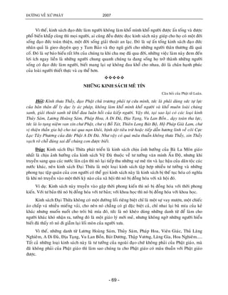 ÑÖÔØNG VEÀ XÖÙ PHAÄT 2007
- 69 -
Vì theá, kinh saùch ñaïo ñöùc laøm ngöôøi khoâng laøm khoå mình khoå ngöôøi ñöôïc aán toáng vaø ñöôïc
phoå bieán khaép cuøng thì moïi ngöôøi, ai cuõng ñeàu ñöôïc ñoïc kinh saùch naøy giuùp cho hoï coù moät ñôøi
soáng ñaïo ñöùc toaøn thieän, moät ñôøi soáng giaûi thoaùt an laïc. Ñoù laø söï aán toáng kinh saùch ñaïo ñöùc
nhaân quaû laø gieo duyeân quy y Tam Baûo vaø thoï nguõ giôùi cho nhöõng ngöôøi thaân thöông ñaõ quaù
coá. Ñoù laø söï baùo hieáu raát lôùn cuûa chuùng ta khi cha meï ñaõ qua ñôøi, nhöõng vieäc laøm naøy ñem ñeán
lôïi ích ngay lieàn laø nhöõng ngöôøi chung quanh chuùng ta ñang soáng hoï trôû thaønh nhöõng ngöôøi
soáng coù ñaïo ñöùc laøm ngöôøi, bieát mang laïi söï khoâng ñau khoå cho nhau, ñoù laø chaân haïnh phuùc
cuûa loaøi ngöôøi thieát thöïc vaø cuï theå hôn.

NHÖÕNG KINH SAÙCH MEÂ TÍN
Caâu hoûi cuûa Phaät töû Luaân.
Hoûi: Kính thöa Thaày, ñaïo Phaät chuû tröông phaûi töï cöùu mình, töùc laø phaûi duøng söùc töï löïc
cuûa baûn thaân ñeå ly duïc ly aùc phaùp, khoâng laøm khoå mình khoå ngöôøi vaø khoå muoân loaøi chuùng
sanh, giaûi thoaùt sanh töû khoå ñau luaân hoài cuûa kieáp ngöôøi. Vaäy thì, taïi sao laïi coù caùc loaïi kinh
Thuûy Saùm, Löông Hoaøng Saùm, Phaùp Hoa, A Di Ñaø, Ñòa Taïng, Vu Lan Boàn… daïy toaøn tha löïc,
töùc laø lo tuïng nieäm van xin chö Phaät, chö vò Boà Taùt, Thieân Long Baùt Boä, Hoä Phaùp Giaø Lam, chö
vò thieän thaàn gia hoä cho tai qua naïn khoûi, bònh taät tieâu tröø hoaëc tieáp daãn höông linh veà coõi Cöïc
Laïc Taây Phöông cuûa ñöùc Phaät A Di Ñaø. Nhö vaäy coù quaù maâu thuaãn khoâng thöa Thaày, xin Thaày
vaïch roõ choã ñuùng sai ñeå chuùng con ñöôïc bieát.
Ñaùp: Kinh saùch Ñaïi Thöøa phaùt trieån laø kinh saùch chòu aûnh höôûng cuûa Baø La Moân giaùo
nhaát laø chòu aûnh höôûng cuûa kinh saùch Veä Ñaø thuoäc veà tö töôûng vaên minh AÁn Ñoä, nhöng khi
truyeàn sang qua caùc nöôùc laân caän thì noù laïi tieáp thu nhöõng söï meâ tín vaø laïc haäu cuûa daân toäc caùc
nöôùc khaùc, neân kinh saùch Ñaïi Thöøa laø moät loaïi kinh saùch taäp hôïp nhieàu tö töôûng vaø nhöõng
phong tuïc taäp quaùn cuûa con ngöôøi coù theå goïi kinh saùch naøy laø kinh saùch bò theá tuïc hoùa coù nghóa
laø khi noù truyeàn vaøo moät thôøi kyø naøo cuûa xaõ hoäi thì noù bò ñoàng hoùa vôùi xaõ hoäi ñoù.
Ví duï: Kinh saùch naøy truyeàn vaøo gaëp thôøi phong kieán thì noù bò ñoàng hoùa vôùi thôøi phong
kieán. Vôùi tö baûn thì noù bò ñoàng hoùa vôùi tö baûn; vôùi khoa hoïc thì noù bò ñoàng hoùa vôùi khoa hoïc.
Kinh saùch Ñaïi Thöøa khoâng coù moät ñöôøng loái rieâng bieät chæ laø moät söï vay möôïn, moät chieác
aùo chaáp vaù nhieàu mieáng vaûi, cho neân noù chaúng coù gì ñaëc bieät caû, chæ nhai laïi baõ mía cuûa keû
khaùc nhöng muoán nuoát cho troâi baõ mía ñoù, töùc laø noù kheùo duøng nhöõng danh töø ñeå laøm cho
ngöôøi khaùc khoù nhaän ra, töôûng ñoù laø moät giaùo lyù môùi meû, nhöng khoâng ngôø nhöõng ngöôøi hieåu
bieát ñaõ thaáy roõ noù ñi giaãm laïi loái moøn cuûa ngöôøi xöa.
Vì theá, nhöõng danh töø Löông Hoaøng Saùm, Thuûy Saùm, Phaùp Hoa, Vieân Giaùc, Thuû Laêng
Nghieâm, A Di Ñaø, Ñòa Taïng, Vu Lan Boàn, Baùt Döông, Thaäp Vöông, Laêng Gia, Hoa Nghieâm.....
Taát caû nhöõng loaïi kinh saùch naøy laø tö töôûng cuûa ngoaøi ñaïo chöù khoâng phaûi cuûa Phaät giaùo, maø
ñaõ khoâng phaûi cuûa Phaät giaùo thì laøm sao chuùng ta cho Phaät giaùo coù maâu thuaãn vôùi Phaät giaùo
ñöôïc.
 
