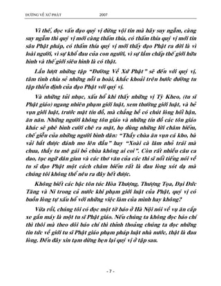 ÑÖÔØNG VEÀ XÖÙ PHAÄT 2007
- 7 -
Vì theá, ñoïc vaán ñaïo quyù vò ñöøng voäi tin maø haõy suy ngaãm, caøng
suy ngaãm thì quyù vò môùi caøng thaám thía, coù thaám thía quyù vò môùi tin
saâu Phaät phaùp, coù thaám thía quyù vò môùi thaáy ñaïo Phaät ra ñôøi laø vì
loaøi ngöôøi, vì söï khoå ñau cuûa con ngöôøi, vì söï laàm chaáp theá giôùi höõu
hình vaø theá giôùi sieâu hình laø coù thaät.
Laàn löôït nhöõng taäp “Ñöôøng Veà Xöù Phaät” seõ ñeán vôùi quyù vò,
taâm tình chia seû nhöõng noãi u hoaøi, khaéc khoaûi treân böôùc ñöôøng tu
taäp thieàn ñònh cuûa ñaïo Phaät vôùi quyù vò.
Vaø nhöõng tuûi nhuïc, xaáu hoå khi thaáy nhöõng vò Tyø Kheo, (tu só
Phaät giaùo) ngang nhieân phaïm giôùi luaät, xem thöôøng giôùi luaät, vaø beû
vuïn giôùi luaät, tröôùc maët tín ñoà, maø chaúng heà coù chuùt loøng hoái haän,
aên naên. Nhöõng ngöôøi khoâng toân giaùo vaø nhöõng tín ñoà caùc toân giaùo
khaùc seõ pheâ bình cöôøi cheâ ra maët, hoï duøng nhöõng lôøi chaâm bieám,
cheá gieãu cuûa nhöõng ngöôøi bình daân: “Thaày chuøa aên vuïn caù kho, baø
vaûi baét ñöôïc ñaùnh mo leân ñaàu” hay “Xoaøi caø laêm nhoû traùi maø
chua, thaày tu meâ gaùi boû chuøa khoâng ai coi”. Coøn raát nhieàu caâu ca
dao, tuïc ngöõ daân gian vaø caùc thô vaên cuûa caùc thi só noåi tieáng noùi veà
tu só ñaïo Phaät moät caùch chaâm bieám raát laø ñau loøng xoùt daï maø
chuùng toâi khoâng theå neâu ra ñaây heát ñöôïc.
Khoâng bieát caùc baäc toân tuùc Hoøa Thöôïng, Thöôïng Toïa, Ñaïi Ñöùc
Taêng vaø Ni trong caû nöôùc khi phaïm giôùi luaät cuûa Phaät, quyù vò coù
buoàn loøng töï xaáu hoå vôùi nhöõng vieäc laøm cuûa mình hay khoâng?
Vöøa roài, chuùng toâi coù ñoïc moät tôø baùo ôû Haø Noäi noùi veà vuï aên caép
xe gaén maùy laø moät tu só Phaät giaùo. Neáu chuùng ta khoâng ñoïc baùo chí
thì thoâi maø theo doõi baùo chí thì thænh thoaûng chuùng ta ñoïc nhöõng
tin töùc veà giôùi tu só Phaät giaùo phaïm phaùp luaät nhaø nöôùc, thaät laø ñau
loøng. Ñeán ñaây xin taïm döøng heïn laïi quyù vò ôû taäp sau.
 