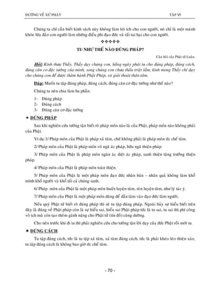 ÑÖÔØNG VEÀ XÖÙ PHAÄT TAÄP VI
- 70 -
Chuùng ta chæ caàn bieát kinh saùch naøy khoâng laøm lôïi ích cho con ngöôøi, noù chæ laø moät maùnh
khoùe löøa ñaûo con ngöôøi laøm nhöõng ñieàu phi ñaïo ñöùc vaø raát tai haïi cho con ngöôøi.

TU NHÖ THEÁ NAØO ÑUÙNG PHAÙP?
Caâu hoûi cuûa Phaät töû Luaân.
Hoûi: Kính thöa Thaày, Thaày daïy chuùng con, haèng ngaøy phaûi tu cho ñuùng phaùp, ñuùng caùch,
ñuùng caên cô ñaëc töôùng cuûa mình, song chuùng con chöa thaáu trieät laém, kính mong Thaày chæ daïy
cho chuùng con ñeå ñöôïc thaâm haønh Phaät Phaùp, vaø giaûi thoaùt thaân taâm.
Ñaùp: Muoán tu taäp ñuùng phaùp, ñuùng caùch, ñuùng caên cô ñaëc töôùng nhö theá naøo?
Chuùng ta neân chia laøm ba phaàn:
1- Ñuùng phaùp
2- Ñuùng caùch
3- Ñuùng caên cô ñaëc töôùng
 ÑUÙNG PHAÙP
Sau khi nghieân cöùu töôøng taän bieát roõ phaùp moân naøo laø cuûa Phaät, phaùp moân naøo khoâng phaûi
cuûa Phaät.
Ví duï:1/ Phaùp moân cuûa Phaät laø phaùp xaû taâm, chöù khoâng phaûi laø phaùp moân öùc cheá taâm.
2/ Phaùp moân cuûa Phaät laø phaùp moân voâ ngaõ aùc phaùp, höõu ngaõ thieän phaùp.
3/ Phaùp moân cuûa Phaät laø phaùp moân ngaên aùc dieät aùc phaùp, sanh thieän taêng tröôûng thieän
phaùp.
4/ Phaùp moân cuûa Phaät laø phaùp moân toaøn thieän.
5/ Phaùp moân cuûa Phaät laø moät phaùp moân ñaïo ñöùc nhaân baûn – nhaân quaû khoâng laøm khoå
mình khoå ngöôøi vaø khoå taát caû chuùng sanh.
6/ Phaùp moân cuûa Phaät laø moät phaùp moân huaán luyeän taâm, reøn luyeän taâm, nhö lyù taùc yù.
7/ Phaùp moân cuûa Phaät laø moät phaùp moân duøng ñeå daãn taâm vaøo ñaïo ñöùc laøm ngöôøi.
Neáu quyù Phaät töû bieát roõ ñuùng phaùp thì seõ tu taäp ñuùng phaùp. Ngoaøi baûy söï hieåu bieát treân
ñaây laø ñuùng veà Phaät phaùp coøn laø söï hieåu sai, hieåu sai Phaät phaùp töùc laø tu sai, tu sai thì phí coâng
voâ ích maø coøn taïo theâm gaùnh naëng cho Phaät töû (tín ñoà) cuùng döôøng.
Cho neân tröôùc khi ñi tu thì phaûi nghieân cöùu cho töôøng taän lôøi daïy cuûa ñöùc Phaät roài môùi tu.
 ÑUÙNG CAÙCH
Tu taäp ñuùng caùch, töùc laø tu taäp xaû taâm, xaû taâm ñuùng caùch, töùc laø phaûi kheùo leùo thieän xaûo,
tu taäp ñuùng caùch laø khoâng bao giôø öùc cheá taâm.
 