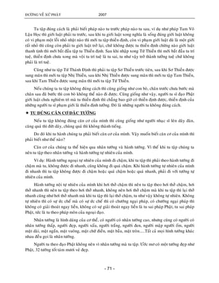 ÑÖÔØNG VEÀ XÖÙ PHAÄT 2007
- 71 -
Tu taäp ñuùng caùch laø phaûi bieát phaùp naøo tu tröôùc phaùp naøo tu sau, ví duï nhö phaùp Tam Voâ
Laäu Hoïc thì giôùi luaät phaûi tu tröôùc, sau khi tu giôùi luaät xong nghóa laø soáng ñuùng giôùi luaät khoâng
coù vi phaïm moät loãi nhoû nhaët naøo thì môùi tu taäp thieàn ñònh, coøn vi phaïm giôùi luaät duø laø moät giôùi
raát nhoû thì cuõng coøn phaûi tu giôùi luaät trôû laïi, chöù khoâng ñöôïc tu thieàn ñònh chöøng naøo giôùi luaät
thanh tònh thì môùi baét ñaàu taäp tu Thieàn ñònh. Sau khi nhaäp xong Töù Thieàn thì môùi baét ñaàu tu trí
tueä, thieàn ñònh chöa xong maø voäi tu trí tueä laø tu sai, tu nhö vaäy trôû thaønh töôûng tueä chöù khoâng
phaûi laø trí tueä.
Cuõng nhö tu taäp Töù Thaùnh Ñònh thì phaûi tu taäp Sô Thieàn tröôùc tieân, sau khi Sô Thieàn ñöôïc
sung maõn thì môùi tu taäp Nhò Thieàn, sau khi Nhò Thieàn ñöôïc sung maõn thì môùi tu taäp Tam Thieàn,
sau khi Tam Thieàn ñöôïc sung maõn thì môùi tu taäp Töù Thieàn.
Neáu chuùng ta tu taäp khoâng ñuùng caùch thì cuõng gioáng nhö con boø, chaân tröôùc chöa böôùc maø
chaân sau ñaõ böôùc thì con boø khoâng theå naøo ñi ñöôïc. Cuõng gioáng nhö vaäy, ngöôøi tu só ñaïo Phaät
giôùi luaät chöa nghieâm trì maø tu thieàn ñònh thì chaúng bao giôø coù thieàn ñònh ñöôïc, thieàn ñònh cuûa
nhöõng ngöôøi tu só phaïm giôùi laø thieàn ñònh töôûng. Ñoù laø nhöõng ngöôøi tu khoâng ñuùng caùch.
 TU ÑUÙNG CAÊN CÔ ÑAËC TÖÔÙNG
Neáu tu taäp khoâng ñuùng caên cô cuûa mình thì cuõng gioáng nhö ngöôøi nhaïc só leân daây ñaøn,
caêng quaù thì ñöùt daây, chuøng quaù thì khoâng thaønh tieáng.
Do ñoù khi tu haønh chuùng ta phaûi bieát caên cô cuûa mình. Vaäy muoán bieát caên cô cuûa mình thì
phaûi bieát nhö theá naøo?
Caên cô cuûa chuùng ta theå hieän qua nhaân töôùng vaø haønh töôùng. Vì theá khi tu taäp chuùng ta
neân tu taäp theo nhaân töôùng vaø haønh töôùng töï nhieân cuûa mình.
Ví duï: Haønh töôùng ngoaïi töï nhieân cuûa mình ñi chaäm, khi tu taäp thì phaûi theo haønh töôùng ñi
chaäm maø tu, khoâng ñöôïc ñi nhanh, cuõng khoâng ñi quaù chaäm. Khi haønh töôùng töï nhieân cuûa mình
ñi nhanh thì tu taäp khoâng ñöôïc ñi chaäm hoaëc quaù chaäm hoaëc quaù nhanh, phaûi ñi vôùi töôùng töï
nhieân cuûa mình.
Haønh töôùng noäi töï nhieân cuûa mình khi hôi thôû chaäm thì neân tu taäp theo hôi thôû chaäm, hôi
thôû nhanh thì neân tu taäp theo hôi thôû nhanh, khoâng neân hôi thôû chaäm maø khi tu taäp thì laïi thôû
nhanh cuõng nhö hôi thôû nhanh maø khi tu taäp thì laïi thôû chaäm, tu nhö vaäy khoâng töï nhieân. Khoâng
töï nhieân thì coù söï öùc cheá maø coù söï öùc cheá thì coù chöôùng ngaïi phaùp, coù chöôùng ngaïi phaùp thì
khoâng coù giaûi thoaùt ngay lieàn, khoâng coù söï giaûi thoaùt ngay lieàn laø tu sai phaùp Phaät, tu sai phaùp
Phaät, töùc laø tu theo phaùp moân cuûa ngoaïi ñaïo.
Nhaân töôùng laø hình daùng cuûa cô theå, coù ngöôøi coù nhaân töôùng cao, nhöng cuõng coù ngöôøi coù
nhaân töôùng thaáp, ngöôøi ñeïp, ngöôøi xaáu, ngöôøi traéng, ngöôøi ñen, ngöôøi maäp ngöôøi oám, ngöôøi
maët daøi, maët ngaén, maët vuoâng, maët chöõ ñieàn, maët baàu, maët troøn.....Taát caû moïi hình töôùng khaùc
nhau ñeàu goïi laø nhaân töôùng.
Ngöôøi tu theo ñaïo Phaät khoâng neân vì nhaân töôùng maø tu taäp. Öôùc mô coù moät töôùng ñeïp nhö
Phaät, 32 töôùng toát taùm möôi veû ñeïp.
 