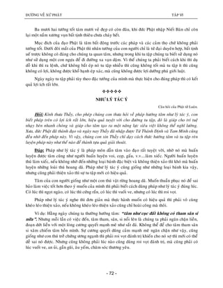 ÑÖÔØNG VEÀ XÖÙ PHAÄT TAÄP VI
- 72 -
Ba möôi hai töôùng toát taùm möôi veû ñeïp coù coøn ñaâu, khi ñöùc Phaät nhaäp Nieát Baøn chæ coøn
laïi moät naém xöông vuïn baát tònh thieâu chöa chaùy heát.
Muïc ñích cuûa ñaïo Phaät laø taâm baát ñoäng tröôùc caùc phaùp vaø caùc caûm thoï chöù khoâng phaûi
töôùng toát. Döôùi ñoâi maét cuûa Phaät thì nhaân töôùng cuûa con ngöôøi chæ laø töù ñaïi duyeân hôïp, baát tònh
ueá tröôïc khoâng coù ñaùng cho chuùng ta quan taâm, nhöng trong khi tu taäp chuùng ta bieát söû duïng noù
nhö söû duïng moät con ngöïa ñeå ñi ñöôøng xa vaïn daëm. Vì theá chuùng ta phaûi bieát caùch khi thì duï
doã khi thì ra leänh, chöù khoâng baét eùp noù tu taäp nhieàu thì cuõng khoâng toát maø tu taäp ít thì cuõng
khoâng coù lôïi, khoâng ñöôïc khoå haïnh eùp xaùc, maø cuõng khoâng ñöôïc lôïi döôõng phaù giôùi luaät.
Ngaøy ngaøy tu taäp phaûi tuøy theo ñaëc töôùng cuûa mình maø thöïc hieän cho ñuùng phaùp thì coù keát
quaû lôïi ích raát lôùn.

NHÖ LYÙ TAÙC YÙ
Caâu hoûi cuûa Phaät töû Luaân.
Hoûi: Kính thöa Thaày, cho pheùp chuùng con thöa hoûi veà phaùp höôùng taâm nhö lyù taùc yù, con
bieát phaùp treân coù lôïi ích raát lôùn, hieäu quaû tuyeät vôøi cho ñöôøng tu taäp, ñoù laø giuùp cho trí tueä
nhaïy beùn nhanh choùng vaø giuùp cho taâm taïo ra moät naêng löïc sieâu vieät khoâng theå nghó löôøng.
Xöa, ñöùc Phaät ñaõ thaønh ñaïo vaø ngaøy nay Thaày ñaõ nhaäp ñöôïc Töù Thaùnh Ñònh vaø Tam Minh cuõng
ñeàu nhôø ñeán phaùp naøy. Vì vaäy, chuùng con xin Thaày chæ daïy caùch thöùc höôùng taâm vaø tu taäp reøn
luyeän phaùp naøy nhö theá naøo ñeå thaønh töïu quaû giaûi thoaùt.
Ñaùp: Phaùp nhö lyù taùc yù laø phaùp moân daãn taâm vaøo ñaïo raát tuyeät vôøi, nhôø noù maø huaán
luyeän ñöôïc taâm cuõng nhö ngöôøi huaán luyeän voi, coïp, gaáu, v.v....laøm xieác. Ngöôøi huaán luyeän
thuù laøm xieác, neáu khoâng nhôø ñeán nhöõng loaïi baùnh ñaëc bieät vaø khoâng thieän xaûo thì khoù maø huaán
luyeän nhöõng loaøi thuù hoang daõ. Phaùp nhö lyù taùc yù cuõng gioáng nhö nhöõng loaïi baùnh kia vaäy,
nhöng cuõng phaûi thieän xaûo thì söï tu taäp môùi coù hieäu quaû.
Taâm cuûa con ngöôøi gioáng nhö moät con thuù vaät röøng hoang daõ. Muoán thuaàn phuïc noù ñeå sai
baûo laøm vieäc toát hôn theo yù muoán cuûa mình thì phaûi bieát caùch duøng phaùp nhö lyù taùc yù ñuùng luùc.
Coù luùc thì ngoït ngaøo, coù luùc thì cöùng raén, coù luùc thì vuoát ve, nhöng coù luùc thì roi voït.
Phaùp nhö lyù taùc yù nghe thì ñôn giaûn maø thöïc haønh muoán coù hieäu quaû thì phaûi voâ cuøng
kheùo leùo thieän xaûo, neáu khoâng kheùo leùo thieän xaûo cuõng chæ hoaøi coâng maø thoâi.
Ví duï: Haèng ngaøy chuùng ta thöôøng höôùng taâm: “taâm nhö cuïc ñaát khoâng coù tham saân si
nöõa”. Nhöng moãi laàn coù vieäc ñeán, taâm tham, saân, si noåi leân laø chuùng ta phaûi ngaên chaën lieàn,
ñoaïn döùt lieàn vôùi moät loøng cöông quyeát maïnh meõ nhö saét ñaù. Khoâng theå ñeå cho taâm tham saân
si xaâm chieám taâm hoàn mình. Söï cöông quyeát duõng caûm maïnh meõ ngaên chaën nhö vaäy, cuõng
gioáng nhö con thuù trôû chöùng öông ngaïnh thì phaûi roi voït ñaùnh trò khieán cho noù sôï thì môùi coù theå
deã sai noù ñöôïc. Nhöng cuõng khoâng phaûi luùc naøo cuõng duøng roi voït ñaùnh trò, maø cuõng phaûi coù
luùc vuoát ve, an uûi, gaàn guõi, aâu yeám, chaêm soùc thöông yeâu.
 