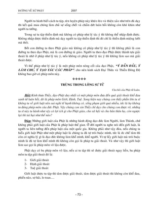 ÑÖÔØNG VEÀ XÖÙ PHAÄT 2007
- 73 -
Ngöôøi tu haønh bieát caùch tu taäp, reøn luyeän phaùp naøy kheùo leùo vaø thieän xaûo nhö treân ñaõ daïy
thì keát quaû mau choùng laøm chuû söï soáng cheát vaø chaám döùt luaân hoài khoâng coøn khoù khaên nhö
ngöôøi ta töôûng.
Trong söï tu taäp thieàn ñònh maø khoâng coù phaùp nhö lyù taùc yù thì khoâng theå nhaäp ñònh ñöôïc.
Khoâng nhaäp ñöôïc thieàn ñònh maø daïy ngöôøi tu taäp thieàn ñònh thì ñoù chæ laø thieàn ñònh mieäng löôõi
maø thoâi.
Bôûi con ñöôøng tu theo Phaät giaùo maø khoâng coù phaùp nhö lyù taùc yù thì khoâng phaûi laø con
ñöôøng tu theo ñaïo Phaät, maø laø con ñöôøng taø giaùo. Ngöôøi tu theo ñaïo Phaät ñöôïc thaønh töïu giaûi
thoaùt laø nhôø ôû phaùp nhö lyù taùc yù, neáu khoâng coù phaùp nhö lyù taùc yù thì khoâng laøm sao maø giaûi
thoaùt ñöôïc.
Vì theá phaùp nhö lyù taùc yù laø moät phaùp moân noøng coát cuûa ñaïo Phaät, “YÙ DAÃN ÑAÀU, YÙ
LAØM CHU,Û YÙ TAÏO TAÙC CAÙC PHAÙP”. cho neân kinh saùch Ñaïi Thöøa vaø Thieàn Ñoâng Ñoä
khoâng bao giôø coù phaùp moân naøy.

TRUØNG TRONG LOÂNG SÖ TÖÛ
Caâu hoûi cuûa Phaät töû Luaân.
Hoûi: Kính thöa Thaày, ñaïo Phaät duy nhaát coù moät phaùp moân ñöa ñeán quaû giaûi thoaùt khoå ñau
sanh töû luaân hoài, ñoù laø phaùp moân Giôùi, Ñònh, Tueä. Song hieän nay chuùng con thaáy phaàn lôùn tu só
khoâng tu veà giôùi luaät neân oai nghi teá haïnh khoâng coù, soáng phaïm giôùi quaù nhieàu, töùc laø hoï khoâng
tu ñuùng phaùp moân cuûa ñöùc Phaät. Vaäy chuùng con xin Thaày chæ daïy cho chuùng con ñöôïc roõ, nhöõng
tu só naøy tu haønh nhö vaäy coù lôïi ích gì cho Phaät giaùo, cho xaõ hoäi vaø cho baûn thaân hoï, coøn ngöôïc
laïi thì tai haïi nhö theá naøo?
Ñaùp: Nhöõng giôùi luaät cuûa Phaät laø nhöõng haønh ñoäng ñaïo ñöùc laøm Ngöôøi, laøm Thaùnh, chöù
khoâng phaûi giôùi luaät cuûa Phaät laø phaùp luaät theá gian. ÔÛ ñôøi ngöôøi ta nghe noùi ñeán giôùi luaät, laø
ngöôøi ta lieân töôûng ñeán phaùp luaät cuûa moät quoác gia. Khoâng phaûi nhö vaäy ñaâu, neáu chuùng ta
hieåu giôùi luaät Phaät nhö moät phaùp luaät laø chuùng ta ñaõ töï troùi buoäc mình, töùc laø öùc cheá taâm thì
coøn coù nghóa lyù gì laø ñaïo ñöùc khoâng laøm khoå mình, khoå ngöôøi. Vì töï laáy giôùi luaät maø troùi buoäc
mình laø ñaõ töï laøm khoå mình thì khoâng coøn goïi laø phaùp tu giaûi thoaùt. Vaø nhö vaäy thì giôùi luaät
laøm sao goïi laø phaùp moân voâ laäu ñöôïc.
Phaät daïy coù ba phaùp moân voâ laäu, neáu ai tu taäp thì seõ ñöôïc giaûi thoaùt ngay lieàn, ba phaùp
moân tu taäp giaûi thoaùt ñoù laø:
1- Giôùi giaûi thoaùt
2- Ñònh giaûi thoaùt
3- Tueä giaûi thoaùt
Giôùi luaät ñöôïc tu taäp thì taâm ñöôïc giaûi thoaùt, taâm ñöôïc giaûi thoaùt thì khoâng coøn khoå ñau,
phieàn naõo, sôï haõi, lo toan.....
 