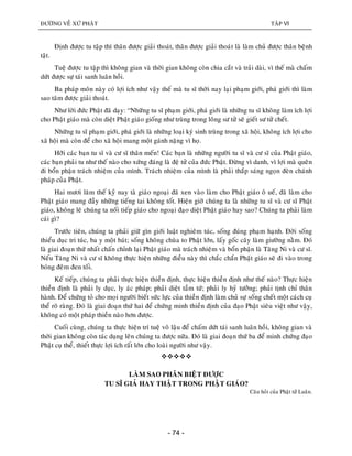 ÑÖÔØNG VEÀ XÖÙ PHAÄT TAÄP VI
- 74 -
Ñònh ñöôïc tu taäp thì thaân ñöôïc giaûi thoaùt, thaân ñöôïc giaûi thoaùt laø laøm chuû ñöôïc thaân beänh
taät.
Tueä ñöôïc tu taäp thì khoâng gian vaø thôøi gian khoâng coøn chia caét vaø traûi daøi, vì theá maø chaám
döùt ñöôïc söï taùi sanh luaân hoài.
Ba phaùp moân naøy coù lôïi ích nhö vaäy theá maø tu só thôøi nay laïi phaïm giôùi, phaù giôùi thì laøm
sao taâm ñöôïc giaûi thoaùt.
Nhö lôøi ñöùc Phaät ñaõ daïy: “Nhöõng tu só phaïm giôùi, phaù giôùi laø nhöõng tu só khoâng laøm ích lôïi
cho Phaät giaùo maø coøn dieät Phaät giaùo gioáng nhö truøng trong loâng sö töû seõ gieát sö töû cheát.
Nhöõng tu só phaïm giôùi, phaù giôùi laø nhöõng loaïi kyù sinh truøng trong xaõ hoäi, khoâng ích lôïi cho
xaõ hoäi maø coøn ñeå cho xaõ hoäi mang moät gaùnh naëng vì hoï.
Hôõi caùc baïn tu só vaø cö só thaân meán! Caùc baïn laø nhöõng ngöôøi tu só vaø cö só cuûa Phaät giaùo,
caùc baïn phaûi tu nhö theá naøo cho xöùng ñaùng laø ñeä töû cuûa ñöùc Phaät. Ñöøng vì danh, vì lôïi maø queân
ñi boån phaän traùch nhieäm cuûa mình. Traùch nhieäm cuûa mình laø phaûi thaép saùng ngoïn ñeøn chaùnh
phaùp cuûa Phaät.
Hai möôi laêm theá kyû nay taø giaùo ngoaïi ñaõ xen vaøo laøm cho Phaät giaùo oâ ueá, ñaõ laøm cho
Phaät giaùo mang ñaày nhöõng tieáng tai khoâng toát. Hieän giôø chuùng ta laø nhöõng tu só vaø cö só Phaät
giaùo, khoâng leõ chuùng ta noái tieáp giaùo cho ngoaïi ñaïo dieät Phaät giaùo hay sao? Chuùng ta phaûi laøm
caùi gì?
Tröôùc tieân, chuùng ta phaûi giöõ gìn giôùi luaät nghieâm tuùc, soáng ñuùng phaïm haïnh. Ñôøi soáng
thieåu duïc tri tuùc, ba y moät baùt; soáng khoâng chuøa to Phaät lôùn, laáy goác caây laøm giöôøng naèm. Ñoù
laø giai ñoaïn thöù nhaát chaán chænh laïi Phaät giaùo maø traùch nhieäm vaø boån phaän laø Taêng Ni vaø cö só.
Neáu Taêng Ni vaø cö só khoâng thöïc hieän nhöõng ñieàu naøy thì chaéc chaén Phaät giaùo seõ ñi vaøo trong
boùng ñeâm ñen toái.
Keá tieáp, chuùng ta phaûi thöïc hieän thieàn ñònh, thöïc hieän thieàn ñònh nhö theá naøo? Thöïc hieän
thieàn ñònh laø phaûi ly duïc, ly aùc phaùp; phaûi dieät taàm töù; phaûi ly hyû töôûng; phaûi tònh chæ thaân
haønh. Ñeå chöùng toû cho moïi ngöôøi bieát söùc löïc cuûa thieàn ñònh laøm chuû söï soáng cheát moät caùch cuï
theå roõ raøng. Ñoù laø giai ñoaïn thöù hai ñeå chöùng minh thieàn ñònh cuûa ñaïo Phaät sieâu vieät nhö vaäy,
khoâng coù moät phaùp thieàn naøo hôn ñöôïc.
Cuoái cuøng, chuùng ta thöïc hieän trí tueä voâ laäu ñeå chaám döùt taùi sanh luaân hoài, khoâng gian vaø
thôøi gian khoâng coøn taùc duïng leân chuùng ta ñöôïc nöõa. Ñoù laø giai ñoaïn thöù ba ñeå minh chöùng ñaïo
Phaät cuï theå, thieát thöïc lôïi ích raát lôùn cho loaøi ngöôøi nhö vaäy.

LAØM SAO PHAÂN BIEÄT ÑÖÔÏC
TU SÓ GIAÛ HAY THAÄT TRONG PHAÄT GIAÙO?
Caâu hoûi cuûa Phaät töû Luaân.
 