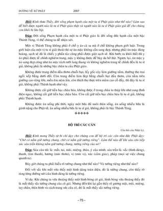 ÑÖÔØNG VEÀ XÖÙ PHAÄT 2007
- 75 -
Hoûi: Kính thöa Thaày, ñôøi soáng phaïm haïnh cuûa moät tu só Phaät giaùo nhö theá naøo? Laøm sao
ñeå bieát ñöôïc ngöôøi naøo laø tu só Phaät giaùo thaät vaø ngöôøi naøo laø tu só Phaät giaùo giaû ñeå cho chuùng
con khoûi bò löøa bòp.
Ñaùp: Ñôøi soáng Phaïm haïnh cuûa moät tu só Phaät giaùo laø ñôøi soáng ñöùc haïnh cuûa moät baäc
Thaùnh Taêng, vì theá chuùng ta deã nhaän xeùt.
Moät vò Thaùnh Taêng khoâng phaûi ôû choã y aùo caø sa maø ôû choã khoâng phaïm giôùi luaät. Trong
giôùi luaät cuûa moät vò tu só giaûi thoaùt thì söï aên maëc khoâng caàn sang ñeïp, nhöng phaûi aên maëc ñaøng
hoaøng, saïch seõ duø laø chieác y phaán taûo cuõng phaûi ñöôïc giaët saïch seõ. Khi böôùc ra khoûi thaát thì y
aùo phaûi ñöôïc teà chænh nghieâm trang, maëc y khoâng ñöôïc ñeå baøy da hôû thòt. Ngöôïc laïi, aên maëc y
aùo sang ñeïp cuõng nhö aên maëc raùch röôùi lang thang vaø khoâng nghieâm trang teà chænh ñeàu laø tu só
giaû, khoâng phaûi laø nhöõng baäc chaân tu cuûa Phaät giaùo.
Khoâng ñöôïc trang ñieåm daàu thôm chuoãi haït, laáy goác caây laøm giöôøng naèm, thöôøng thoï trai
ngoài xeáp baèng döôùi ñaát. Coøn trang ñieåm laøm ñeïp baèng chuoãi haït daàu thôm, coøn naèm treân
giöôøng cao roäng lôùn, meàn eâm neäm aám, coøn thích thoï thöïc treân maâm cao coã ñaày, thì ñaây laø tu só
giaû, khoâng phaûi Thaùnh haïnh nhö vaäy.
Khoâng ñöôïc caát giöõ tieàn baïc chaâu baùu, khoâng ñöôïc ôû trong chuøa to thaùp lôùn nhö cung ñình
ñieän ngoïc, khoâng caát giöõ tieàn baïc chaâu baùu. Coøn caát giöõ tieàn baïc chaâu baùu laø tu só giaû, khoâng
phaûi Thaùnh haïnh.
Khoâng ñöôïc aên uoáng phi thôøi, ngaøy moät böõa ñuû nuoâi thaân soáng, aên uoáng nhieàu böõa laø
gaùnh naëng cho Phaät töû, aên uoáng nhieàu böõa laø tu só giaû, khoâng phaûi laø baäc Thaùnh Taêng.

HOÄ TRÌ CAÙC CAÊN
Caâu hoûi cuûa Nhaät Lyù.
Hoûi: Kính mong Thaày töø bi chæ daïy cho chuùng con ñeå hoä trì caùc caên nhö ñöùc Phaät daïy:
“Chôù coù naém giöõ töôùng chung, chôù coù naém giöõ töôùng rieâng”. Laøm theá naøo ñeå khi saùu caên tieáp
xuùc saùu traàn khoâng naém giöõ töôùng chung, töôùng rieâng cuûa noù?
Ñaùp: Saùu caên töùc laø: maét, tai, muõi, mieäng, thaân, yù cuûa mình; saùu traàn laø: saéc (hình daùng),
thanh, (aâm thanh), höông (muøi thôm), vò (muøi vò), xuùc (caûm giaùc), phaùp (moïi söï vieäc chung
quanh ta).
Baây giôø chuùng ta phaûi hieåu roõ töôùng chung nhö theá naøo? Vaø töôùng rieâng nhö theá naøo?
Ñoái vôùi saéc khi maét vöøa thaáy moät hình daùng toaøn dieän, ñoù laø töôùng chung, coøn thaáy roõ
raøng töøng ñöôøng neùt cuûa hình daùng laø töôùng rieâng.
Ví duï: Khi chuùng ta vöøa thoaùng thaáy moät hình boùng coâ gaùi, hình boùng vöøa thoaùng thaáy ñoù
laø maét thaáy saéc töôùng chung cuûa coâ gaùi. Nhöng ñeán khi laïi gaàn thaáy roõ göông maët, muõi, mieäng,
tay chaân, thaân hình vaø caùch trang söùc cuûa coâ, ñoù laø maét thaáy saéc töôùng rieâng.
 