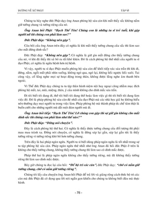 ÑÖÔØNG VEÀ XÖÙ PHAÄT TAÄP VI
- 76 -
Chuùng ta haõy nghe ñöùc Phaät daïy oâng Anan phoøng hoä saùu caên khi maét thaáy saéc khoâng naém
giöõ töôùng chung vaø töôùng rieâng cuûa noù.
OÂng Anan hoûi Phaät: “Baïch Theá Toân! Chuùng con laø nhöõng tu só treû tuoåi, khi gaëp
ngöôøi nöõ thì chuùng con phaûi laøm sao?”
Ñöùc Phaät ñaùp: “Khoâng neân gaëp”.
Caâu hoûi cuûa oâng Anan treân ñaây coù nghóa laø khi maét thaáy töôùng chung cuûa saéc thì laøm sao
cho maét ñöøng dính saéc?
Ñöùc Phaät ñaùp: “Khoâng neân gaëp”. Coù nghóa laø giöõ gìn maét ñöøng cho thaáy töôùng chung
cuûa noù, vì khi ñaõ thaáy thì xaû boû ra raát khoù khaên. Ñoù laø caùch phoøng hoä thöù nhaát cuûa ngöôøi tu só
ñaïo Phaät, coù nghóa laø ngöøa beänh hôn trò beänh.
Vì vaäy, ngöôøi tu só ñaïo Phaät muoán phoøng hoä saùu caên ñeå khoûi tieáp xuùc saùu traàn thì khi ñi,
ñöùng, naèm, ngoài maét phaûi nhìn xuoáng, khoâng ngoù qua, ngoù laïi, khoâng lieác ngöôïc lieác xuoâi. Tai
cuõng vaäy, coá laéng nghe moïi söï hoaït ñoäng trong thaân, khoâng ñöôïc laéng nghe aâm thanh beân
ngoaøi.
Vì Theá ñöùc Phaät daïy chuùng ta tu taäp thaân haønh nieäm noäi hay ngoaïi cuõng nhaèm muïc ñích
phoøng hoä maét, tai, muõi, mieäng, thaân, yù cuûa mình khoâng cho dính maéc saùu traàn.
Ñi toâi bieát toâi ñang ñi, thôû toâi bieát toâi ñang thôû hoaëc laøm vieäc gì thì toâi bieát toâi ñang laøm
vieäc ñoù. Ñoù laø phaùp phoøng hoä saùu caên ñeä nhaát cuûa ñaïo Phaät maø caùc nhaø hoïc giaû hoï khoâng hieåu
neân thöôøng daïy moïi ngöôøi tu trong vieäc laøm. Phaùp phoøng hoä maø thaønh phaùp öùc cheá taâm thaät laø
buoàn cöôøi cho nhöõng ngöôøi muø daét moät ñaùm ngöôøi muø ñi.
OÂng Anan hoûi tieáp: “Baïch Theá Toân! Lôõ chuùng con gaëp thì söï giöõ gìn khoâng cho maét
dính saéc thì chuùng con phaûi laøm nhö theá naøo?”
Ñöùc Phaät ñaùp: “Ñöøng noùi chuyeän”.
Ñaây laø caùch phoøng hoä thöù hai. Coù nghóa laø thaáy ñöôïc töôùng chung cuûa ñoái töôïng thì phaûi
mau mau traùnh xa. Ñöøng noùi chuyeän, coù nghóa laø ñöøng saùp laïi gaàn, saùp laïi gaàn töùc laø thaáy
töôùng rieâng vì töôùng rieâng khoù boû hôn töôùng chung.
Treân ñaây laø hai phaùp ngaên ngöøa. Ngöôøi tu só bieát duøng phaùp ngaên ngöøa laø toát nhaát trong söï
tu taäp phoøng hoä saùu caên. Phaùp ngaên ngöøa thöù nhaát nhö oâng Anan ñaõ hoûi ñöùc Phaät ôû treân laø
khoâng cho thaáy töôùng chung, khoâng thaáy töôùng chung thì laøm sao coù dính maéc ñöôïc.
Phaùp thöù hai laø phaùp ngaên ngöøa khoâng cho thaáy töôùng rieâng, maø ñaõ khoâng thaáy töôùng
rieâng thì laøm sao dính maéc ñöôïc.
Baây giôø chuùng ta ñoïc laïi caâu hoûi: “Ñeå hoä trì caùc caên”, ñöùc Phaät daïy: “chôù coù naém giöõ
töôùng chung, chôù coù naém giöõ töôùng rieâng”.
Chuùng toâi laáy caâu chuyeän oâng Anan hoûi Phaät ñeå traû lôøi vaø giaûng roäng caùch thöùc hoä trì caùc
caên maø ñöùc Phaät ñaõ coâ ñoïng qua lôøi noùi ngaén goïn khieán cho chuùng ta khoâng bieát ñaâu maø thöïc
haønh.
 